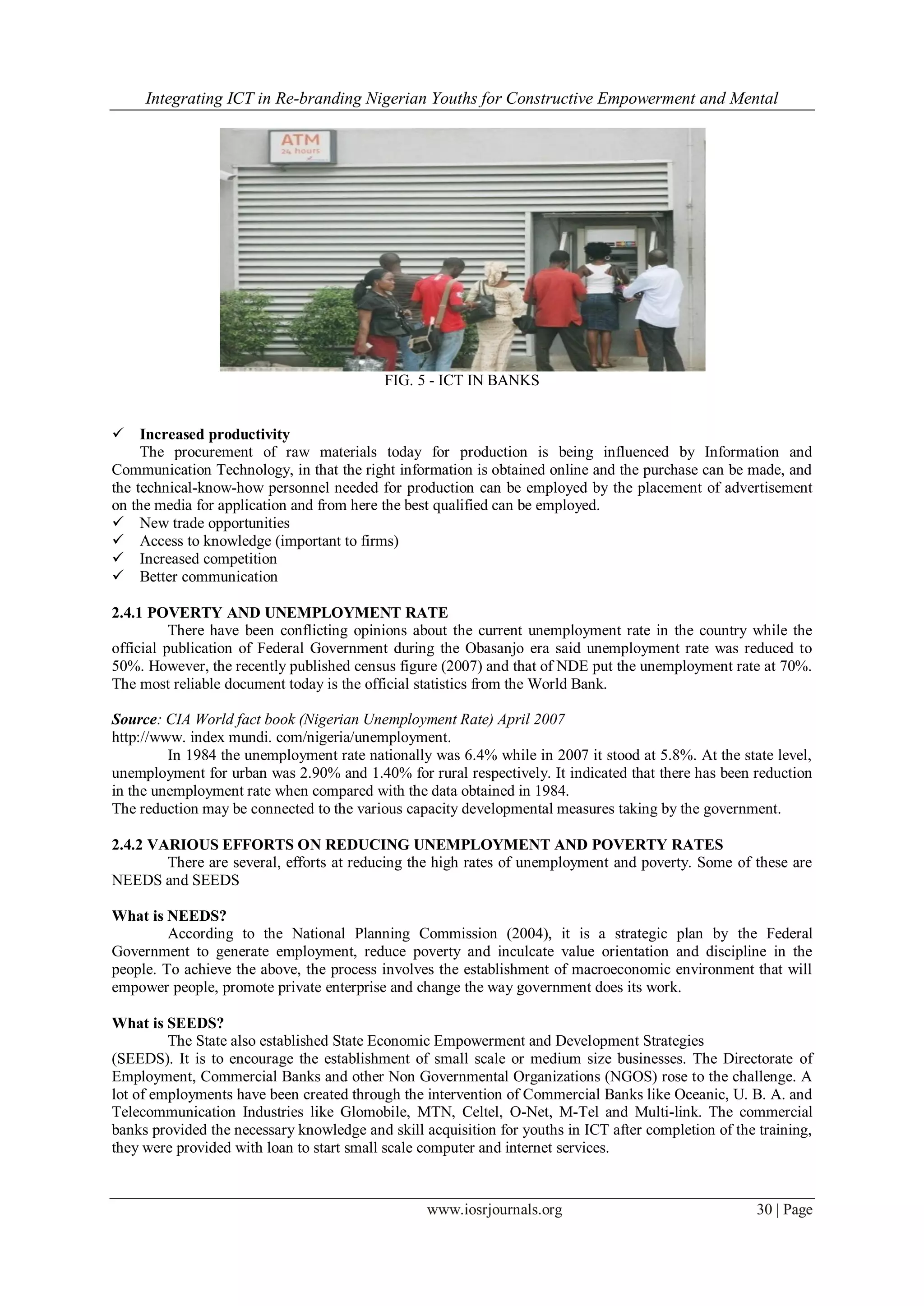 Integrating ICT in Re-branding Nigerian Youths for Constructive Empowerment and Mental
www.iosrjournals.org 30 | Page
FIG. 5 - ICT IN BANKS
 Increased productivity
The procurement of raw materials today for production is being influenced by Information and
Communication Technology, in that the right information is obtained online and the purchase can be made, and
the technical-know-how personnel needed for production can be employed by the placement of advertisement
on the media for application and from here the best qualified can be employed.
 New trade opportunities
 Access to knowledge (important to firms)
 Increased competition
 Better communication
2.4.1 POVERTY AND UNEMPLOYMENT RATE
There have been conflicting opinions about the current unemployment rate in the country while the
official publication of Federal Government during the Obasanjo era said unemployment rate was reduced to
50%. However, the recently published census figure (2007) and that of NDE put the unemployment rate at 70%.
The most reliable document today is the official statistics from the World Bank.
Source: CIA World fact book (Nigerian Unemployment Rate) April 2007
http://www. index mundi. com/nigeria/unemployment.
In 1984 the unemployment rate nationally was 6.4% while in 2007 it stood at 5.8%. At the state level,
unemployment for urban was 2.90% and 1.40% for rural respectively. It indicated that there has been reduction
in the unemployment rate when compared with the data obtained in 1984.
The reduction may be connected to the various capacity developmental measures taking by the government.
2.4.2 VARIOUS EFFORTS ON REDUCING UNEMPLOYMENT AND POVERTY RATES
There are several, efforts at reducing the high rates of unemployment and poverty. Some of these are
NEEDS and SEEDS
What is NEEDS?
According to the National Planning Commission (2004), it is a strategic plan by the Federal
Government to generate employment, reduce poverty and inculcate value orientation and discipline in the
people. To achieve the above, the process involves the establishment of macroeconomic environment that will
empower people, promote private enterprise and change the way government does its work.
What is SEEDS?
The State also established State Economic Empowerment and Development Strategies
(SEEDS). It is to encourage the establishment of small scale or medium size businesses. The Directorate of
Employment, Commercial Banks and other Non Governmental Organizations (NGOS) rose to the challenge. A
lot of employments have been created through the intervention of Commercial Banks like Oceanic, U. B. A. and
Telecommunication Industries like Glomobile, MTN, Celtel, O-Net, M-Tel and Multi-link. The commercial
banks provided the necessary knowledge and skill acquisition for youths in ICT after completion of the training,
they were provided with loan to start small scale computer and internet services.
 