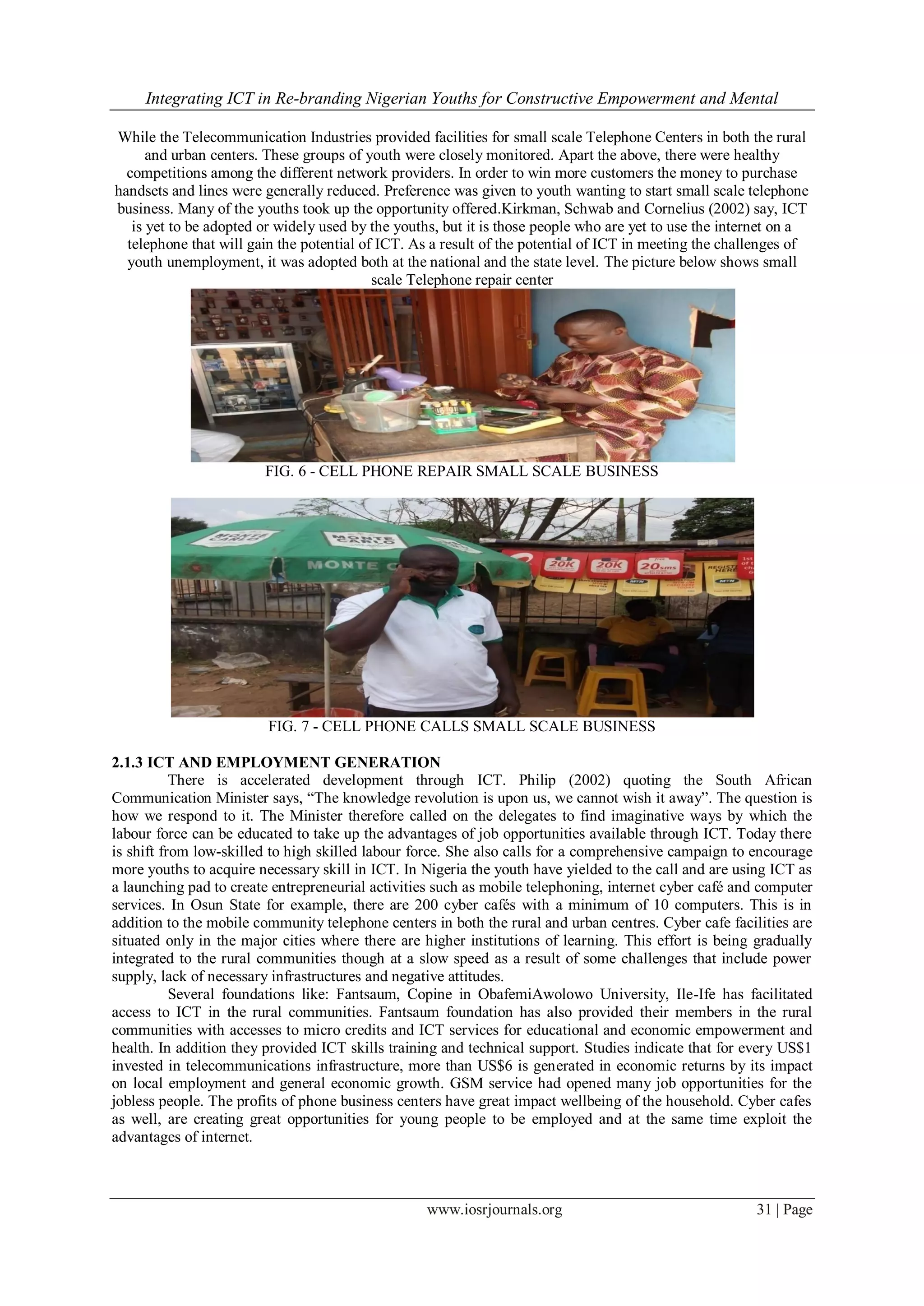 Integrating ICT in Re-branding Nigerian Youths for Constructive Empowerment and Mental
www.iosrjournals.org 31 | Page
While the Telecommunication Industries provided facilities for small scale Telephone Centers in both the rural
and urban centers. These groups of youth were closely monitored. Apart the above, there were healthy
competitions among the different network providers. In order to win more customers the money to purchase
handsets and lines were generally reduced. Preference was given to youth wanting to start small scale telephone
business. Many of the youths took up the opportunity offered.Kirkman, Schwab and Cornelius (2002) say, ICT
is yet to be adopted or widely used by the youths, but it is those people who are yet to use the internet on a
telephone that will gain the potential of ICT. As a result of the potential of ICT in meeting the challenges of
youth unemployment, it was adopted both at the national and the state level. The picture below shows small
scale Telephone repair center
FIG. 6 - CELL PHONE REPAIR SMALL SCALE BUSINESS
FIG. 7 - CELL PHONE CALLS SMALL SCALE BUSINESS
2.1.3 ICT AND EMPLOYMENT GENERATION
There is accelerated development through ICT. Philip (2002) quoting the South African
Communication Minister says, “The knowledge revolution is upon us, we cannot wish it away”. The question is
how we respond to it. The Minister therefore called on the delegates to find imaginative ways by which the
labour force can be educated to take up the advantages of job opportunities available through ICT. Today there
is shift from low-skilled to high skilled labour force. She also calls for a comprehensive campaign to encourage
more youths to acquire necessary skill in ICT. In Nigeria the youth have yielded to the call and are using ICT as
a launching pad to create entrepreneurial activities such as mobile telephoning, internet cyber café and computer
services. In Osun State for example, there are 200 cyber cafés with a minimum of 10 computers. This is in
addition to the mobile community telephone centers in both the rural and urban centres. Cyber cafe facilities are
situated only in the major cities where there are higher institutions of learning. This effort is being gradually
integrated to the rural communities though at a slow speed as a result of some challenges that include power
supply, lack of necessary infrastructures and negative attitudes.
Several foundations like: Fantsaum, Copine in ObafemiAwolowo University, Ile-Ife has facilitated
access to ICT in the rural communities. Fantsaum foundation has also provided their members in the rural
communities with accesses to micro credits and ICT services for educational and economic empowerment and
health. In addition they provided ICT skills training and technical support. Studies indicate that for every US$1
invested in telecommunications infrastructure, more than US$6 is generated in economic returns by its impact
on local employment and general economic growth. GSM service had opened many job opportunities for the
jobless people. The profits of phone business centers have great impact wellbeing of the household. Cyber cafes
as well, are creating great opportunities for young people to be employed and at the same time exploit the
advantages of internet.
 