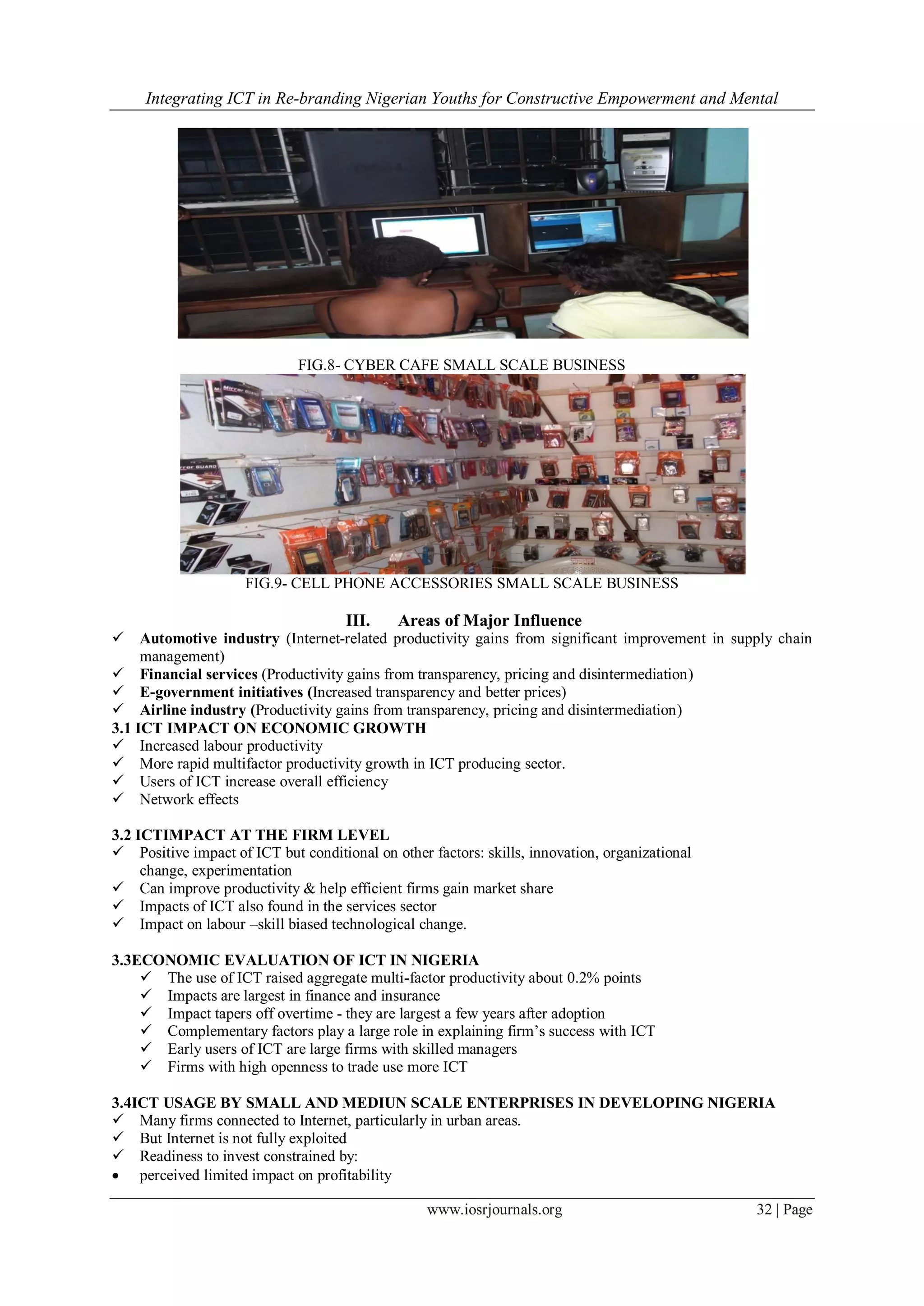 Integrating ICT in Re-branding Nigerian Youths for Constructive Empowerment and Mental
www.iosrjournals.org 32 | Page
FIG.8- CYBER CAFE SMALL SCALE BUSINESS
FIG.9- CELL PHONE ACCESSORIES SMALL SCALE BUSINESS
III. Areas of Major Influence
 Automotive industry (Internet-related productivity gains from significant improvement in supply chain
management)
 Financial services (Productivity gains from transparency, pricing and disintermediation)
 E-government initiatives (Increased transparency and better prices)
 Airline industry (Productivity gains from transparency, pricing and disintermediation)
3.1 ICT IMPACT ON ECONOMIC GROWTH
 Increased labour productivity
 More rapid multifactor productivity growth in ICT producing sector.
 Users of ICT increase overall efficiency
 Network effects
3.2 ICTIMPACT AT THE FIRM LEVEL
 Positive impact of ICT but conditional on other factors: skills, innovation, organizational
change, experimentation
 Can improve productivity & help efficient firms gain market share
 Impacts of ICT also found in the services sector
 Impact on labour –skill biased technological change.
3.3ECONOMIC EVALUATION OF ICT IN NIGERIA
 The use of ICT raised aggregate multi-factor productivity about 0.2% points
 Impacts are largest in finance and insurance
 Impact tapers off overtime - they are largest a few years after adoption
 Complementary factors play a large role in explaining firm’s success with ICT
 Early users of ICT are large firms with skilled managers
 Firms with high openness to trade use more ICT
3.4ICT USAGE BY SMALL AND MEDIUN SCALE ENTERPRISES IN DEVELOPING NIGERIA
 Many firms connected to Internet, particularly in urban areas.
 But Internet is not fully exploited
 Readiness to invest constrained by:
 perceived limited impact on profitability
 