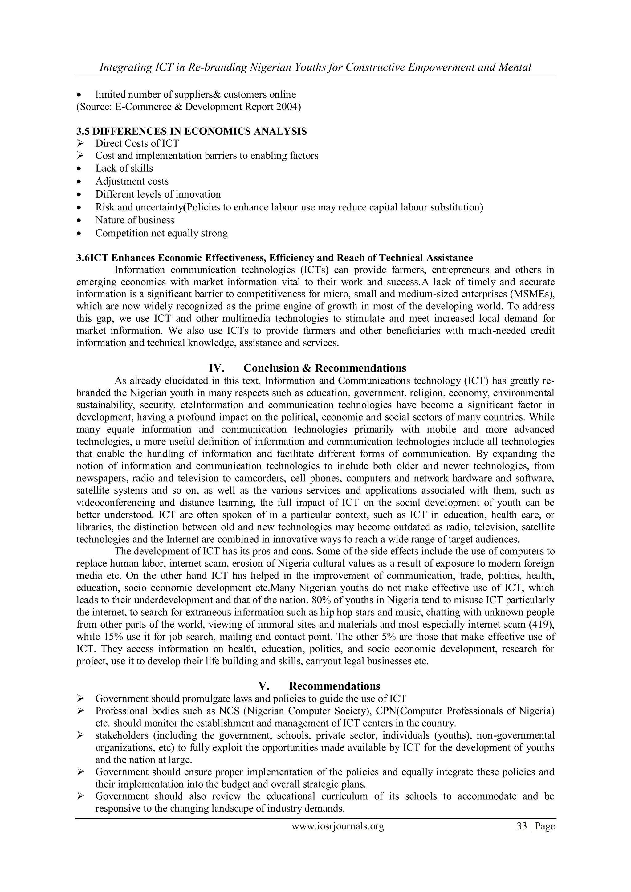 Integrating ICT in Re-branding Nigerian Youths for Constructive Empowerment and Mental
www.iosrjournals.org 33 | Page
 limited number of suppliers& customers online
(Source: E-Commerce & Development Report 2004)
3.5 DIFFERENCES IN ECONOMICS ANALYSIS
 Direct Costs of ICT
 Cost and implementation barriers to enabling factors
 Lack of skills
 Adjustment costs
 Different levels of innovation
 Risk and uncertainty(Policies to enhance labour use may reduce capital labour substitution)
 Nature of business
 Competition not equally strong
3.6ICT Enhances Economic Effectiveness, Efficiency and Reach of Technical Assistance
Information communication technologies (ICTs) can provide farmers, entrepreneurs and others in
emerging economies with market information vital to their work and success.A lack of timely and accurate
information is a significant barrier to competitiveness for micro, small and medium-sized enterprises (MSMEs),
which are now widely recognized as the prime engine of growth in most of the developing world. To address
this gap, we use ICT and other multimedia technologies to stimulate and meet increased local demand for
market information. We also use ICTs to provide farmers and other beneficiaries with much-needed credit
information and technical knowledge, assistance and services.
IV. Conclusion & Recommendations
As already elucidated in this text, Information and Communications technology (ICT) has greatly re-
branded the Nigerian youth in many respects such as education, government, religion, economy, environmental
sustainability, security, etcInformation and communication technologies have become a significant factor in
development, having a profound impact on the political, economic and social sectors of many countries. While
many equate information and communication technologies primarily with mobile and more advanced
technologies, a more useful definition of information and communication technologies include all technologies
that enable the handling of information and facilitate different forms of communication. By expanding the
notion of information and communication technologies to include both older and newer technologies, from
newspapers, radio and television to camcorders, cell phones, computers and network hardware and software,
satellite systems and so on, as well as the various services and applications associated with them, such as
videoconferencing and distance learning, the full impact of ICT on the social development of youth can be
better understood. ICT are often spoken of in a particular context, such as ICT in education, health care, or
libraries, the distinction between old and new technologies may become outdated as radio, television, satellite
technologies and the Internet are combined in innovative ways to reach a wide range of target audiences.
The development of ICT has its pros and cons. Some of the side effects include the use of computers to
replace human labor, internet scam, erosion of Nigeria cultural values as a result of exposure to modern foreign
media etc. On the other hand ICT has helped in the improvement of communication, trade, politics, health,
education, socio economic development etc.Many Nigerian youths do not make effective use of ICT, which
leads to their underdevelopment and that of the nation. 80% of youths in Nigeria tend to misuse ICT particularly
the internet, to search for extraneous information such as hip hop stars and music, chatting with unknown people
from other parts of the world, viewing of immoral sites and materials and most especially internet scam (419),
while 15% use it for job search, mailing and contact point. The other 5% are those that make effective use of
ICT. They access information on health, education, politics, and socio economic development, research for
project, use it to develop their life building and skills, carryout legal businesses etc.
V. Recommendations
 Government should promulgate laws and policies to guide the use of ICT
 Professional bodies such as NCS (Nigerian Computer Society), CPN(Computer Professionals of Nigeria)
etc. should monitor the establishment and management of ICT centers in the country.
 stakeholders (including the government, schools, private sector, individuals (youths), non-governmental
organizations, etc) to fully exploit the opportunities made available by ICT for the development of youths
and the nation at large.
 Government should ensure proper implementation of the policies and equally integrate these policies and
their implementation into the budget and overall strategic plans.
 Government should also review the educational curriculum of its schools to accommodate and be
responsive to the changing landscape of industry demands.
 