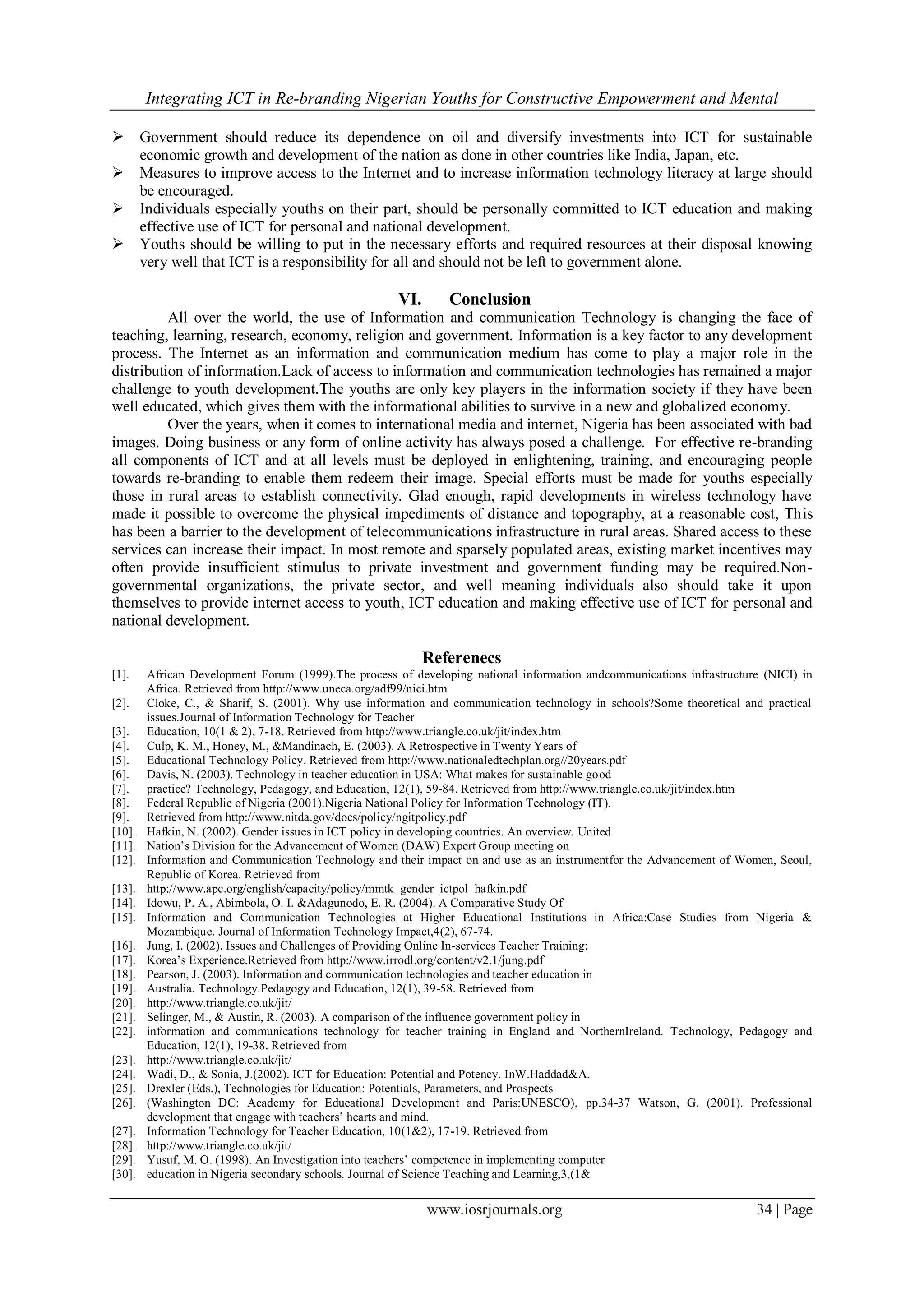 Integrating ICT in Re-branding Nigerian Youths for Constructive Empowerment and Mental
www.iosrjournals.org 34 | Page
 Government should reduce its dependence on oil and diversify investments into ICT for sustainable
economic growth and development of the nation as done in other countries like India, Japan, etc.
 Measures to improve access to the Internet and to increase information technology literacy at large should
be encouraged.
 Individuals especially youths on their part, should be personally committed to ICT education and making
effective use of ICT for personal and national development.
 Youths should be willing to put in the necessary efforts and required resources at their disposal knowing
very well that ICT is a responsibility for all and should not be left to government alone.
VI. Conclusion
All over the world, the use of Information and communication Technology is changing the face of
teaching, learning, research, economy, religion and government. Information is a key factor to any development
process. The Internet as an information and communication medium has come to play a major role in the
distribution of information.Lack of access to information and communication technologies has remained a major
challenge to youth development.The youths are only key players in the information society if they have been
well educated, which gives them with the informational abilities to survive in a new and globalized economy.
Over the years, when it comes to international media and internet, Nigeria has been associated with bad
images. Doing business or any form of online activity has always posed a challenge. For effective re-branding
all components of ICT and at all levels must be deployed in enlightening, training, and encouraging people
towards re-branding to enable them redeem their image. Special efforts must be made for youths especially
those in rural areas to establish connectivity. Glad enough, rapid developments in wireless technology have
made it possible to overcome the physical impediments of distance and topography, at a reasonable cost, This
has been a barrier to the development of telecommunications infrastructure in rural areas. Shared access to these
services can increase their impact. In most remote and sparsely populated areas, existing market incentives may
often provide insufficient stimulus to private investment and government funding may be required.Non-
governmental organizations, the private sector, and well meaning individuals also should take it upon
themselves to provide internet access to youth, ICT education and making effective use of ICT for personal and
national development.
Referenecs
[1]. African Development Forum (1999).The process of developing national information andcommunications infrastructure (NICI) in
Africa. Retrieved from http://www.uneca.org/adf99/nici.htm
[2]. Cloke, C., & Sharif, S. (2001). Why use information and communication technology in schools?Some theoretical and practical
issues.Journal of Information Technology for Teacher
[3]. Education, 10(1 & 2), 7-18. Retrieved from http://www.triangle.co.uk/jit/index.htm
[4]. Culp, K. M., Honey, M., &Mandinach, E. (2003). A Retrospective in Twenty Years of
[5]. Educational Technology Policy. Retrieved from http://www.nationaledtechplan.org//20years.pdf
[6]. Davis, N. (2003). Technology in teacher education in USA: What makes for sustainable good
[7]. practice? Technology, Pedagogy, and Education, 12(1), 59-84. Retrieved from http://www.triangle.co.uk/jit/index.htm
[8]. Federal Republic of Nigeria (2001).Nigeria National Policy for Information Technology (IT).
[9]. Retrieved from http://www.nitda.gov/docs/policy/ngitpolicy.pdf
[10]. Hafkin, N. (2002). Gender issues in ICT policy in developing countries. An overview. United
[11]. Nation’s Division for the Advancement of Women (DAW) Expert Group meeting on
[12]. Information and Communication Technology and their impact on and use as an instrumentfor the Advancement of Women, Seoul,
Republic of Korea. Retrieved from
[13]. http://www.apc.org/english/capacity/policy/mmtk_gender_ictpol_hafkin.pdf
[14]. Idowu, P. A., Abimbola, O. I. &Adagunodo, E. R. (2004). A Comparative Study Of
[15]. Information and Communication Technologies at Higher Educational Institutions in Africa:Case Studies from Nigeria &
Mozambique. Journal of Information Technology Impact,4(2), 67-74.
[16]. Jung, I. (2002). Issues and Challenges of Providing Online In-services Teacher Training:
[17]. Korea’s Experience.Retrieved from http://www.irrodl.org/content/v2.1/jung.pdf
[18]. Pearson, J. (2003). Information and communication technologies and teacher education in
[19]. Australia. Technology.Pedagogy and Education, 12(1), 39-58. Retrieved from
[20]. http://www.triangle.co.uk/jit/
[21]. Selinger, M., & Austin, R. (2003). A comparison of the influence government policy in
[22]. information and communications technology for teacher training in England and NorthernIreland. Technology, Pedagogy and
Education, 12(1), 19-38. Retrieved from
[23]. http://www.triangle.co.uk/jit/
[24]. Wadi, D., & Sonia, J.(2002). ICT for Education: Potential and Potency. InW.Haddad&A.
[25]. Drexler (Eds.), Technologies for Education: Potentials, Parameters, and Prospects
[26]. (Washington DC: Academy for Educational Development and Paris:UNESCO), pp.34-37 Watson, G. (2001). Professional
development that engage with teachers’ hearts and mind.
[27]. Information Technology for Teacher Education, 10(1&2), 17-19. Retrieved from
[28]. http://www.triangle.co.uk/jit/
[29]. Yusuf, M. O. (1998). An Investigation into teachers’ competence in implementing computer
[30]. education in Nigeria secondary schools. Journal of Science Teaching and Learning,3,(1&
 