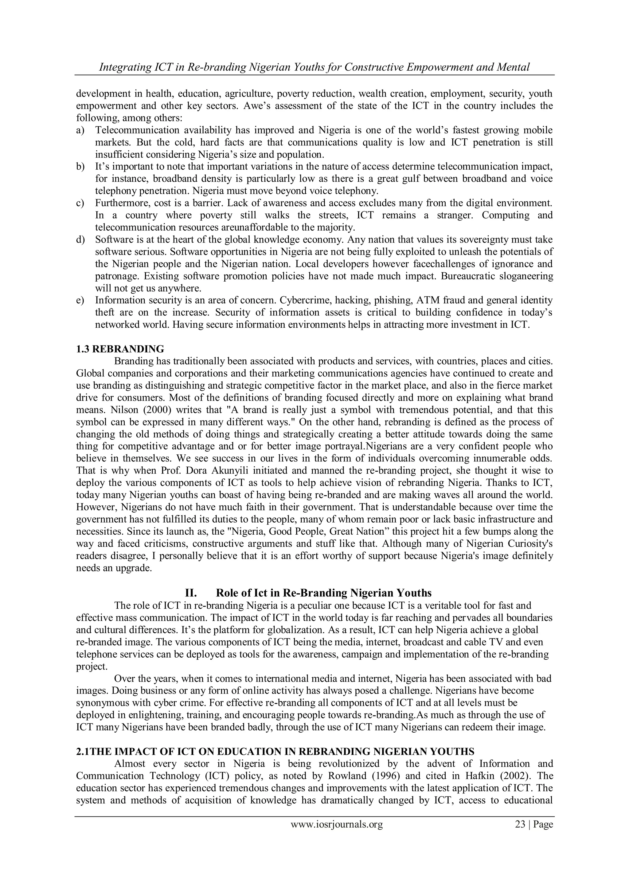Integrating ICT in Re-branding Nigerian Youths for Constructive Empowerment and Mental
www.iosrjournals.org 23 | Page
development in health, education, agriculture, poverty reduction, wealth creation, employment, security, youth
empowerment and other key sectors. Awe’s assessment of the state of the ICT in the country includes the
following, among others:
a) Telecommunication availability has improved and Nigeria is one of the world’s fastest growing mobile
markets. But the cold, hard facts are that communications quality is low and ICT penetration is still
insufficient considering Nigeria’s size and population.
b) It’s important to note that important variations in the nature of access determine telecommunication impact,
for instance, broadband density is particularly low as there is a great gulf between broadband and voice
telephony penetration. Nigeria must move beyond voice telephony.
c) Furthermore, cost is a barrier. Lack of awareness and access excludes many from the digital environment.
In a country where poverty still walks the streets, ICT remains a stranger. Computing and
telecommunication resources areunaffordable to the majority.
d) Software is at the heart of the global knowledge economy. Any nation that values its sovereignty must take
software serious. Software opportunities in Nigeria are not being fully exploited to unleash the potentials of
the Nigerian people and the Nigerian nation. Local developers however facechallenges of ignorance and
patronage. Existing software promotion policies have not made much impact. Bureaucratic sloganeering
will not get us anywhere.
e) Information security is an area of concern. Cybercrime, hacking, phishing, ATM fraud and general identity
theft are on the increase. Security of information assets is critical to building confidence in today’s
networked world. Having secure information environments helps in attracting more investment in ICT.
1.3 REBRANDING
Branding has traditionally been associated with products and services, with countries, places and cities.
Global companies and corporations and their marketing communications agencies have continued to create and
use branding as distinguishing and strategic competitive factor in the market place, and also in the fierce market
drive for consumers. Most of the definitions of branding focused directly and more on explaining what brand
means. Nilson (2000) writes that "A brand is really just a symbol with tremendous potential, and that this
symbol can be expressed in many different ways." On the other hand, rebranding is defined as the process of
changing the old methods of doing things and strategically creating a better attitude towards doing the same
thing for competitive advantage and or for better image portrayal.Nigerians are a very confident people who
believe in themselves. We see success in our lives in the form of individuals overcoming innumerable odds.
That is why when Prof. Dora Akunyili initiated and manned the re-branding project, she thought it wise to
deploy the various components of ICT as tools to help achieve vision of rebranding Nigeria. Thanks to ICT,
today many Nigerian youths can boast of having being re-branded and are making waves all around the world.
However, Nigerians do not have much faith in their government. That is understandable because over time the
government has not fulfilled its duties to the people, many of whom remain poor or lack basic infrastructure and
necessities. Since its launch as, the "Nigeria, Good People, Great Nation” this project hit a few bumps along the
way and faced criticisms, constructive arguments and stuff like that. Although many of Nigerian Curiosity's
readers disagree, I personally believe that it is an effort worthy of support because Nigeria's image definitely
needs an upgrade.
II. Role of Ict in Re-Branding Nigerian Youths
The role of ICT in re-branding Nigeria is a peculiar one because ICT is a veritable tool for fast and
effective mass communication. The impact of ICT in the world today is far reaching and pervades all boundaries
and cultural differences. It’s the platform for globalization. As a result, ICT can help Nigeria achieve a global
re-branded image. The various components of ICT being the media, internet, broadcast and cable TV and even
telephone services can be deployed as tools for the awareness, campaign and implementation of the re-branding
project.
Over the years, when it comes to international media and internet, Nigeria has been associated with bad
images. Doing business or any form of online activity has always posed a challenge. Nigerians have become
synonymous with cyber crime. For effective re-branding all components of ICT and at all levels must be
deployed in enlightening, training, and encouraging people towards re-branding.As much as through the use of
ICT many Nigerians have been branded badly, through the use of ICT many Nigerians can redeem their image.
2.1THE IMPACT OF ICT ON EDUCATION IN REBRANDING NIGERIAN YOUTHS
Almost every sector in Nigeria is being revolutionized by the advent of Information and
Communication Technology (ICT) policy, as noted by Rowland (1996) and cited in Hafkin (2002). The
education sector has experienced tremendous changes and improvements with the latest application of ICT. The
system and methods of acquisition of knowledge has dramatically changed by ICT, access to educational
 