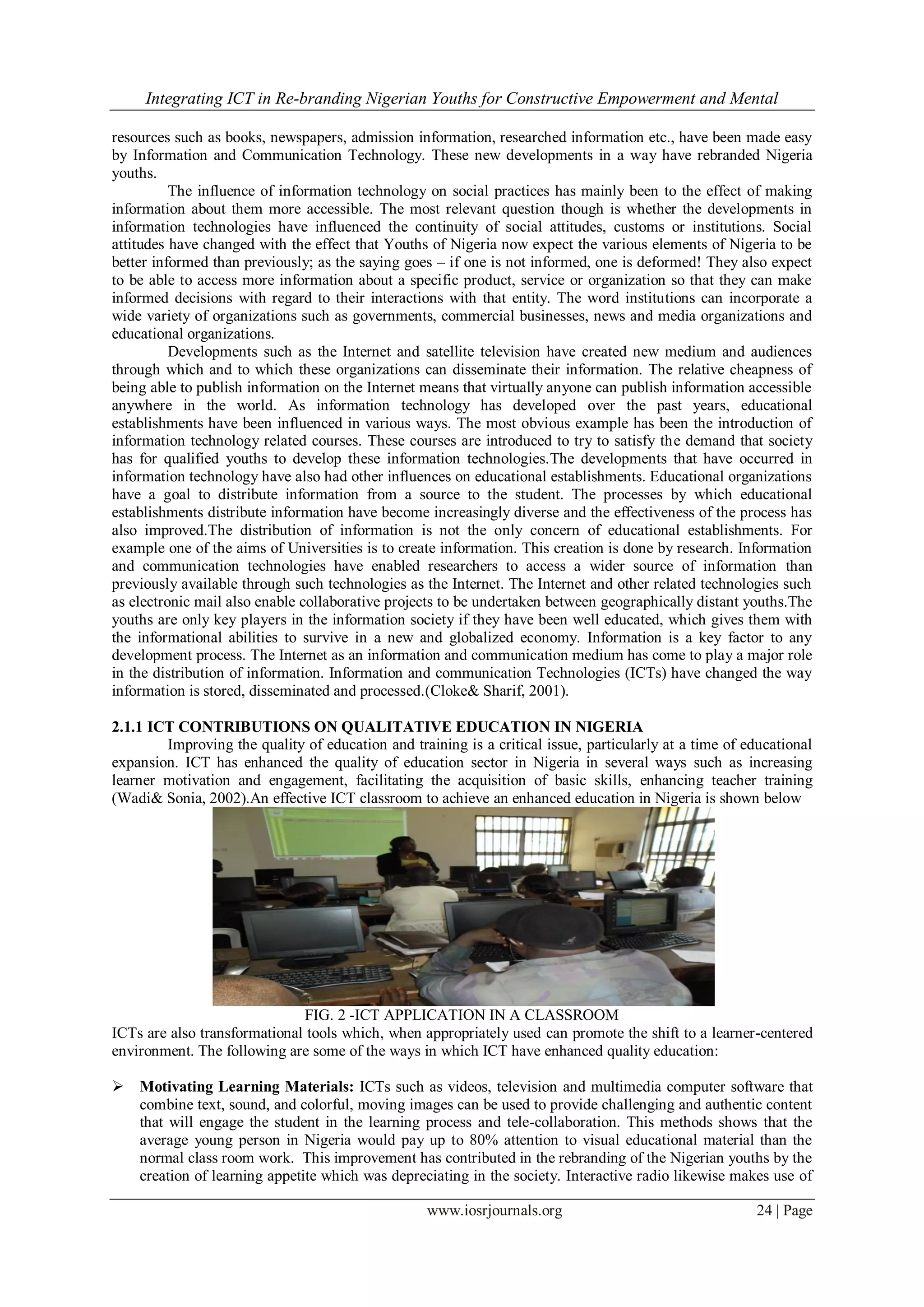 Integrating ICT in Re-branding Nigerian Youths for Constructive Empowerment and Mental
www.iosrjournals.org 24 | Page
resources such as books, newspapers, admission information, researched information etc., have been made easy
by Information and Communication Technology. These new developments in a way have rebranded Nigeria
youths.
The influence of information technology on social practices has mainly been to the effect of making
information about them more accessible. The most relevant question though is whether the developments in
information technologies have influenced the continuity of social attitudes, customs or institutions. Social
attitudes have changed with the effect that Youths of Nigeria now expect the various elements of Nigeria to be
better informed than previously; as the saying goes – if one is not informed, one is deformed! They also expect
to be able to access more information about a specific product, service or organization so that they can make
informed decisions with regard to their interactions with that entity. The word institutions can incorporate a
wide variety of organizations such as governments, commercial businesses, news and media organizations and
educational organizations.
Developments such as the Internet and satellite television have created new medium and audiences
through which and to which these organizations can disseminate their information. The relative cheapness of
being able to publish information on the Internet means that virtually anyone can publish information accessible
anywhere in the world. As information technology has developed over the past years, educational
establishments have been influenced in various ways. The most obvious example has been the introduction of
information technology related courses. These courses are introduced to try to satisfy the demand that society
has for qualified youths to develop these information technologies.The developments that have occurred in
information technology have also had other influences on educational establishments. Educational organizations
have a goal to distribute information from a source to the student. The processes by which educational
establishments distribute information have become increasingly diverse and the effectiveness of the process has
also improved.The distribution of information is not the only concern of educational establishments. For
example one of the aims of Universities is to create information. This creation is done by research. Information
and communication technologies have enabled researchers to access a wider source of information than
previously available through such technologies as the Internet. The Internet and other related technologies such
as electronic mail also enable collaborative projects to be undertaken between geographically distant youths.The
youths are only key players in the information society if they have been well educated, which gives them with
the informational abilities to survive in a new and globalized economy. Information is a key factor to any
development process. The Internet as an information and communication medium has come to play a major role
in the distribution of information. Information and communication Technologies (ICTs) have changed the way
information is stored, disseminated and processed.(Cloke& Sharif, 2001).
2.1.1 ICT CONTRIBUTIONS ON QUALITATIVE EDUCATION IN NIGERIA
Improving the quality of education and training is a critical issue, particularly at a time of educational
expansion. ICT has enhanced the quality of education sector in Nigeria in several ways such as increasing
learner motivation and engagement, facilitating the acquisition of basic skills, enhancing teacher training
(Wadi& Sonia, 2002).An effective ICT classroom to achieve an enhanced education in Nigeria is shown below
FIG. 2 -ICT APPLICATION IN A CLASSROOM
ICTs are also transformational tools which, when appropriately used can promote the shift to a learner-centered
environment. The following are some of the ways in which ICT have enhanced quality education:
 Motivating Learning Materials: ICTs such as videos, television and multimedia computer software that
combine text, sound, and colorful, moving images can be used to provide challenging and authentic content
that will engage the student in the learning process and tele-collaboration. This methods shows that the
average young person in Nigeria would pay up to 80% attention to visual educational material than the
normal class room work. This improvement has contributed in the rebranding of the Nigerian youths by the
creation of learning appetite which was depreciating in the society. Interactive radio likewise makes use of
 