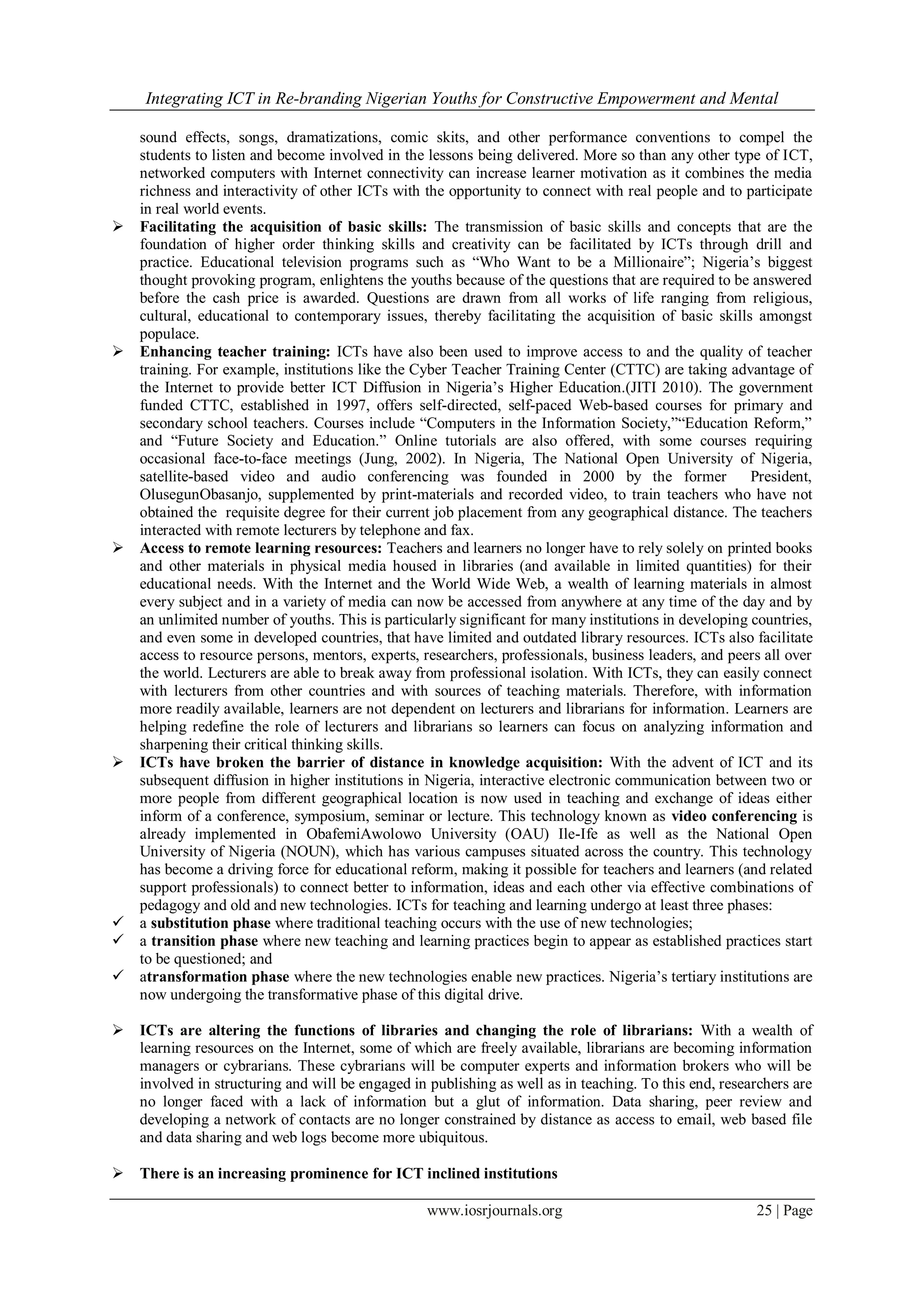 Integrating ICT in Re-branding Nigerian Youths for Constructive Empowerment and Mental
www.iosrjournals.org 25 | Page
sound effects, songs, dramatizations, comic skits, and other performance conventions to compel the
students to listen and become involved in the lessons being delivered. More so than any other type of ICT,
networked computers with Internet connectivity can increase learner motivation as it combines the media
richness and interactivity of other ICTs with the opportunity to connect with real people and to participate
in real world events.
 Facilitating the acquisition of basic skills: The transmission of basic skills and concepts that are the
foundation of higher order thinking skills and creativity can be facilitated by ICTs through drill and
practice. Educational television programs such as “Who Want to be a Millionaire”; Nigeria’s biggest
thought provoking program, enlightens the youths because of the questions that are required to be answered
before the cash price is awarded. Questions are drawn from all works of life ranging from religious,
cultural, educational to contemporary issues, thereby facilitating the acquisition of basic skills amongst
populace.
 Enhancing teacher training: ICTs have also been used to improve access to and the quality of teacher
training. For example, institutions like the Cyber Teacher Training Center (CTTC) are taking advantage of
the Internet to provide better ICT Diffusion in Nigeria’s Higher Education.(JITI 2010). The government
funded CTTC, established in 1997, offers self-directed, self-paced Web-based courses for primary and
secondary school teachers. Courses include “Computers in the Information Society,”“Education Reform,”
and “Future Society and Education.” Online tutorials are also offered, with some courses requiring
occasional face-to-face meetings (Jung, 2002). In Nigeria, The National Open University of Nigeria,
satellite-based video and audio conferencing was founded in 2000 by the former President,
OlusegunObasanjo, supplemented by print-materials and recorded video, to train teachers who have not
obtained the requisite degree for their current job placement from any geographical distance. The teachers
interacted with remote lecturers by telephone and fax.
 Access to remote learning resources: Teachers and learners no longer have to rely solely on printed books
and other materials in physical media housed in libraries (and available in limited quantities) for their
educational needs. With the Internet and the World Wide Web, a wealth of learning materials in almost
every subject and in a variety of media can now be accessed from anywhere at any time of the day and by
an unlimited number of youths. This is particularly significant for many institutions in developing countries,
and even some in developed countries, that have limited and outdated library resources. ICTs also facilitate
access to resource persons, mentors, experts, researchers, professionals, business leaders, and peers all over
the world. Lecturers are able to break away from professional isolation. With ICTs, they can easily connect
with lecturers from other countries and with sources of teaching materials. Therefore, with information
more readily available, learners are not dependent on lecturers and librarians for information. Learners are
helping redefine the role of lecturers and librarians so learners can focus on analyzing information and
sharpening their critical thinking skills.
 ICTs have broken the barrier of distance in knowledge acquisition: With the advent of ICT and its
subsequent diffusion in higher institutions in Nigeria, interactive electronic communication between two or
more people from different geographical location is now used in teaching and exchange of ideas either
inform of a conference, symposium, seminar or lecture. This technology known as video conferencing is
already implemented in ObafemiAwolowo University (OAU) Ile-Ife as well as the National Open
University of Nigeria (NOUN), which has various campuses situated across the country. This technology
has become a driving force for educational reform, making it possible for teachers and learners (and related
support professionals) to connect better to information, ideas and each other via effective combinations of
pedagogy and old and new technologies. ICTs for teaching and learning undergo at least three phases:
 a substitution phase where traditional teaching occurs with the use of new technologies;
 a transition phase where new teaching and learning practices begin to appear as established practices start
to be questioned; and
 atransformation phase where the new technologies enable new practices. Nigeria’s tertiary institutions are
now undergoing the transformative phase of this digital drive.
 ICTs are altering the functions of libraries and changing the role of librarians: With a wealth of
learning resources on the Internet, some of which are freely available, librarians are becoming information
managers or cybrarians. These cybrarians will be computer experts and information brokers who will be
involved in structuring and will be engaged in publishing as well as in teaching. To this end, researchers are
no longer faced with a lack of information but a glut of information. Data sharing, peer review and
developing a network of contacts are no longer constrained by distance as access to email, web based file
and data sharing and web logs become more ubiquitous.
 There is an increasing prominence for ICT inclined institutions
 
