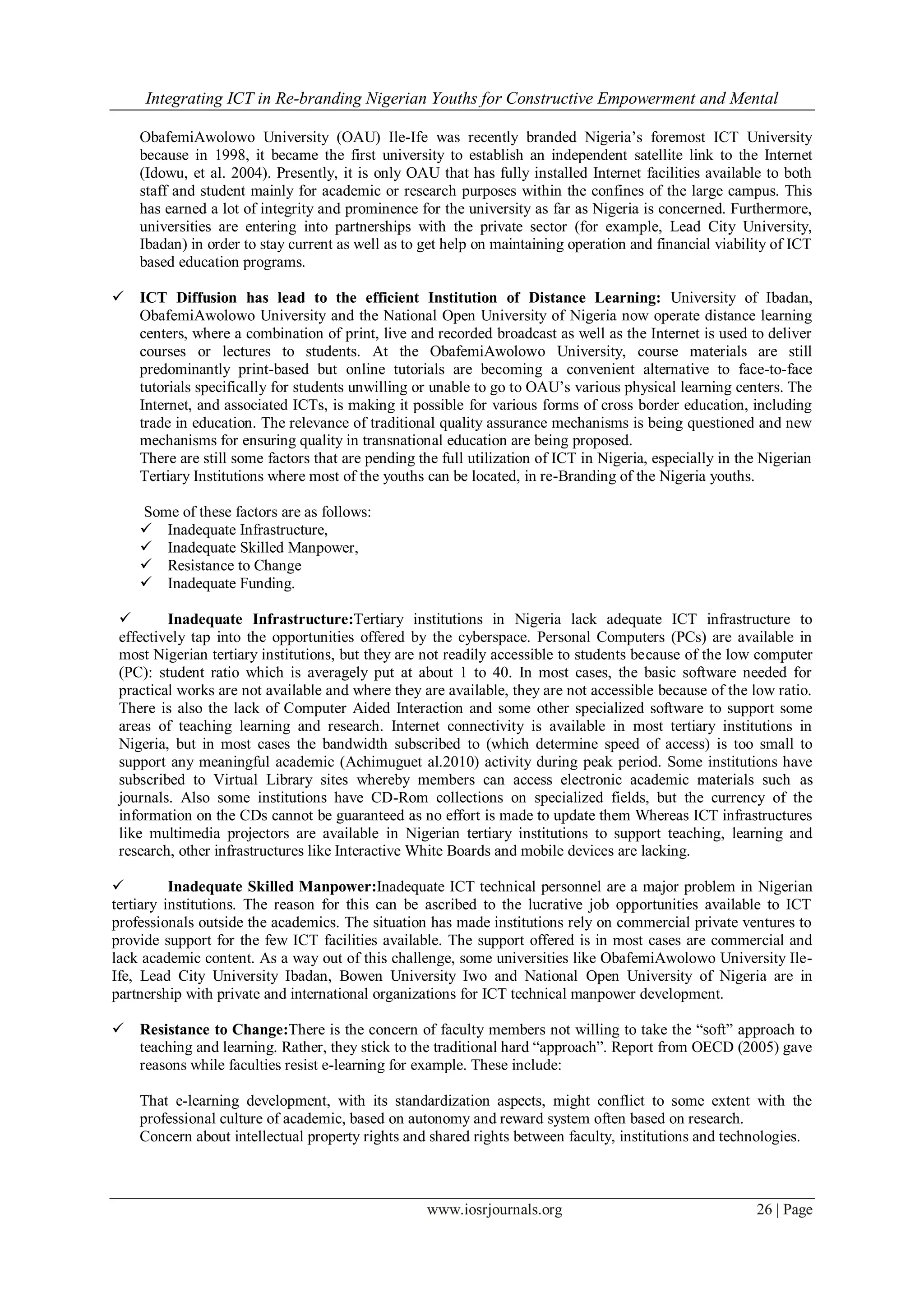 Integrating ICT in Re-branding Nigerian Youths for Constructive Empowerment and Mental
www.iosrjournals.org 26 | Page
ObafemiAwolowo University (OAU) Ile-Ife was recently branded Nigeria’s foremost ICT University
because in 1998, it became the first university to establish an independent satellite link to the Internet
(Idowu, et al. 2004). Presently, it is only OAU that has fully installed Internet facilities available to both
staff and student mainly for academic or research purposes within the confines of the large campus. This
has earned a lot of integrity and prominence for the university as far as Nigeria is concerned. Furthermore,
universities are entering into partnerships with the private sector (for example, Lead City University,
Ibadan) in order to stay current as well as to get help on maintaining operation and financial viability of ICT
based education programs.
 ICT Diffusion has lead to the efficient Institution of Distance Learning: University of Ibadan,
ObafemiAwolowo University and the National Open University of Nigeria now operate distance learning
centers, where a combination of print, live and recorded broadcast as well as the Internet is used to deliver
courses or lectures to students. At the ObafemiAwolowo University, course materials are still
predominantly print-based but online tutorials are becoming a convenient alternative to face-to-face
tutorials specifically for students unwilling or unable to go to OAU’s various physical learning centers. The
Internet, and associated ICTs, is making it possible for various forms of cross border education, including
trade in education. The relevance of traditional quality assurance mechanisms is being questioned and new
mechanisms for ensuring quality in transnational education are being proposed.
There are still some factors that are pending the full utilization of ICT in Nigeria, especially in the Nigerian
Tertiary Institutions where most of the youths can be located, in re-Branding of the Nigeria youths.
Some of these factors are as follows:
 Inadequate Infrastructure,
 Inadequate Skilled Manpower,
 Resistance to Change
 Inadequate Funding.
 Inadequate Infrastructure:Tertiary institutions in Nigeria lack adequate ICT infrastructure to
effectively tap into the opportunities offered by the cyberspace. Personal Computers (PCs) are available in
most Nigerian tertiary institutions, but they are not readily accessible to students because of the low computer
(PC): student ratio which is averagely put at about 1 to 40. In most cases, the basic software needed for
practical works are not available and where they are available, they are not accessible because of the low ratio.
There is also the lack of Computer Aided Interaction and some other specialized software to support some
areas of teaching learning and research. Internet connectivity is available in most tertiary institutions in
Nigeria, but in most cases the bandwidth subscribed to (which determine speed of access) is too small to
support any meaningful academic (Achimuguet al.2010) activity during peak period. Some institutions have
subscribed to Virtual Library sites whereby members can access electronic academic materials such as
journals. Also some institutions have CD-Rom collections on specialized fields, but the currency of the
information on the CDs cannot be guaranteed as no effort is made to update them Whereas ICT infrastructures
like multimedia projectors are available in Nigerian tertiary institutions to support teaching, learning and
research, other infrastructures like Interactive White Boards and mobile devices are lacking.
 Inadequate Skilled Manpower:Inadequate ICT technical personnel are a major problem in Nigerian
tertiary institutions. The reason for this can be ascribed to the lucrative job opportunities available to ICT
professionals outside the academics. The situation has made institutions rely on commercial private ventures to
provide support for the few ICT facilities available. The support offered is in most cases are commercial and
lack academic content. As a way out of this challenge, some universities like ObafemiAwolowo University Ile-
Ife, Lead City University Ibadan, Bowen University Iwo and National Open University of Nigeria are in
partnership with private and international organizations for ICT technical manpower development.
 Resistance to Change:There is the concern of faculty members not willing to take the “soft” approach to
teaching and learning. Rather, they stick to the traditional hard “approach”. Report from OECD (2005) gave
reasons while faculties resist e-learning for example. These include:
That e-learning development, with its standardization aspects, might conflict to some extent with the
professional culture of academic, based on autonomy and reward system often based on research.
Concern about intellectual property rights and shared rights between faculty, institutions and technologies.
 