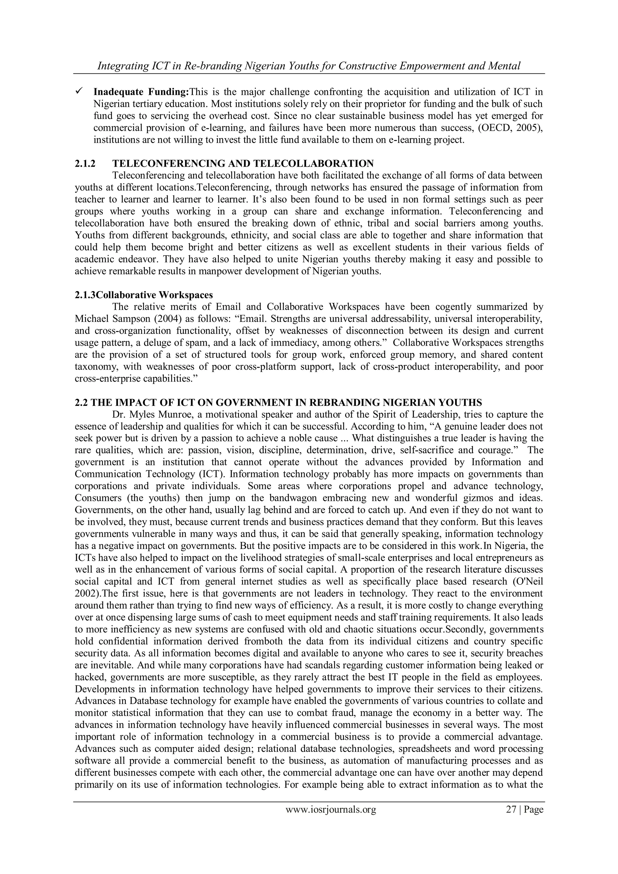 Integrating ICT in Re-branding Nigerian Youths for Constructive Empowerment and Mental
www.iosrjournals.org 27 | Page
 Inadequate Funding:This is the major challenge confronting the acquisition and utilization of ICT in
Nigerian tertiary education. Most institutions solely rely on their proprietor for funding and the bulk of such
fund goes to servicing the overhead cost. Since no clear sustainable business model has yet emerged for
commercial provision of e-learning, and failures have been more numerous than success, (OECD, 2005),
institutions are not willing to invest the little fund available to them on e-learning project.
2.1.2 TELECONFERENCING AND TELECOLLABORATION
Teleconferencing and telecollaboration have both facilitated the exchange of all forms of data between
youths at different locations.Teleconferencing, through networks has ensured the passage of information from
teacher to learner and learner to learner. It’s also been found to be used in non formal settings such as peer
groups where youths working in a group can share and exchange information. Teleconferencing and
telecollaboration have both ensured the breaking down of ethnic, tribal and social barriers among youths.
Youths from different backgrounds, ethnicity, and social class are able to together and share information that
could help them become bright and better citizens as well as excellent students in their various fields of
academic endeavor. They have also helped to unite Nigerian youths thereby making it easy and possible to
achieve remarkable results in manpower development of Nigerian youths.
2.1.3Collaborative Workspaces
The relative merits of Email and Collaborative Workspaces have been cogently summarized by
Michael Sampson (2004) as follows: “Email. Strengths are universal addressability, universal interoperability,
and cross-organization functionality, offset by weaknesses of disconnection between its design and current
usage pattern, a deluge of spam, and a lack of immediacy, among others.” Collaborative Workspaces strengths
are the provision of a set of structured tools for group work, enforced group memory, and shared content
taxonomy, with weaknesses of poor cross-platform support, lack of cross-product interoperability, and poor
cross-enterprise capabilities.”
2.2 THE IMPACT OF ICT ON GOVERNMENT IN REBRANDING NIGERIAN YOUTHS
Dr. Myles Munroe, a motivational speaker and author of the Spirit of Leadership, tries to capture the
essence of leadership and qualities for which it can be successful. According to him, “A genuine leader does not
seek power but is driven by a passion to achieve a noble cause ... What distinguishes a true leader is having the
rare qualities, which are: passion, vision, discipline, determination, drive, self-sacrifice and courage.” The
government is an institution that cannot operate without the advances provided by Information and
Communication Technology (ICT). Information technology probably has more impacts on governments than
corporations and private individuals. Some areas where corporations propel and advance technology,
Consumers (the youths) then jump on the bandwagon embracing new and wonderful gizmos and ideas.
Governments, on the other hand, usually lag behind and are forced to catch up. And even if they do not want to
be involved, they must, because current trends and business practices demand that they conform. But this leaves
governments vulnerable in many ways and thus, it can be said that generally speaking, information technology
has a negative impact on governments. But the positive impacts are to be considered in this work.In Nigeria, the
ICTs have also helped to impact on the livelihood strategies of small-scale enterprises and local entrepreneurs as
well as in the enhancement of various forms of social capital. A proportion of the research literature discusses
social capital and ICT from general internet studies as well as specifically place based research (O'Neil
2002).The first issue, here is that governments are not leaders in technology. They react to the environment
around them rather than trying to find new ways of efficiency. As a result, it is more costly to change everything
over at once dispensing large sums of cash to meet equipment needs and staff training requirements. It also leads
to more inefficiency as new systems are confused with old and chaotic situations occur.Secondly, governments
hold confidential information derived fromboth the data from its individual citizens and country specific
security data. As all information becomes digital and available to anyone who cares to see it, security breaches
are inevitable. And while many corporations have had scandals regarding customer information being leaked or
hacked, governments are more susceptible, as they rarely attract the best IT people in the field as employees.
Developments in information technology have helped governments to improve their services to their citizens.
Advances in Database technology for example have enabled the governments of various countries to collate and
monitor statistical information that they can use to combat fraud, manage the economy in a better way. The
advances in information technology have heavily influenced commercial businesses in several ways. The most
important role of information technology in a commercial business is to provide a commercial advantage.
Advances such as computer aided design; relational database technologies, spreadsheets and word processing
software all provide a commercial benefit to the business, as automation of manufacturing processes and as
different businesses compete with each other, the commercial advantage one can have over another may depend
primarily on its use of information technologies. For example being able to extract information as to what the
 
