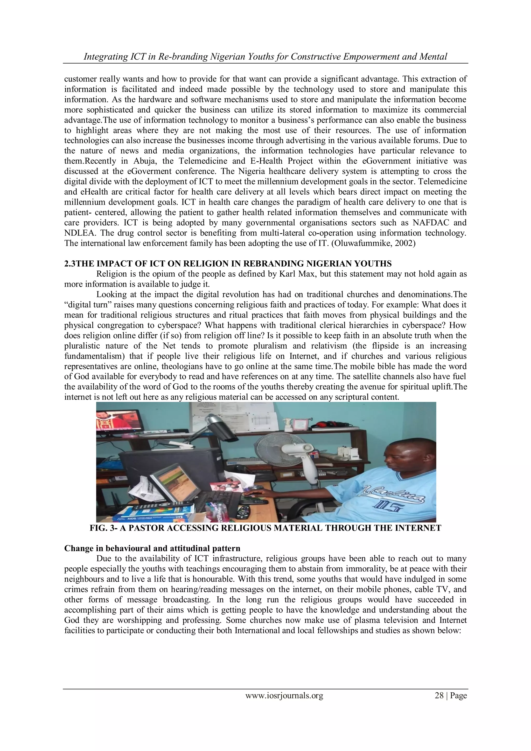 Integrating ICT in Re-branding Nigerian Youths for Constructive Empowerment and Mental
www.iosrjournals.org 28 | Page
customer really wants and how to provide for that want can provide a significant advantage. This extraction of
information is facilitated and indeed made possible by the technology used to store and manipulate this
information. As the hardware and software mechanisms used to store and manipulate the information become
more sophisticated and quicker the business can utilize its stored information to maximize its commercial
advantage.The use of information technology to monitor a business’s performance can also enable the business
to highlight areas where they are not making the most use of their resources. The use of information
technologies can also increase the businesses income through advertising in the various available forums. Due to
the nature of news and media organizations, the information technologies have particular relevance to
them.Recently in Abuja, the Telemedicine and E-Health Project within the eGovernment initiative was
discussed at the eGoverment conference. The Nigeria healthcare delivery system is attempting to cross the
digital divide with the deployment of ICT to meet the millennium development goals in the sector. Telemedicine
and eHealth are critical factor for health care delivery at all levels which bears direct impact on meeting the
millennium development goals. ICT in health care changes the paradigm of health care delivery to one that is
patient- centered, allowing the patient to gather health related information themselves and communicate with
care providers. ICT is being adopted by many governmental organisations sectors such as NAFDAC and
NDLEA. The drug control sector is benefiting from multi-lateral co-operation using information technology.
The international law enforcement family has been adopting the use of IT. (Oluwafummike, 2002)
2.3THE IMPACT OF ICT ON RELIGION IN REBRANDING NIGERIAN YOUTHS
Religion is the opium of the people as defined by Karl Max, but this statement may not hold again as
more information is available to judge it.
Looking at the impact the digital revolution has had on traditional churches and denominations.The
“digital turn” raises many questions concerning religious faith and practices of today. For example: What does it
mean for traditional religious structures and ritual practices that faith moves from physical buildings and the
physical congregation to cyberspace? What happens with traditional clerical hierarchies in cyberspace? How
does religion online differ (if so) from religion off line? Is it possible to keep faith in an absolute truth when the
pluralistic nature of the Net tends to promote pluralism and relativism (the flipside is an increasing
fundamentalism) that if people live their religious life on Internet, and if churches and various religious
representatives are online, theologians have to go online at the same time.The mobile bible has made the word
of God available for everybody to read and have references on at any time. The satellite channels also have fuel
the availability of the word of God to the rooms of the youths thereby creating the avenue for spiritual uplift.The
internet is not left out here as any religious material can be accessed on any scriptural content.
FIG. 3- A PASTOR ACCESSING RELIGIOUS MATERIAL THROUGH THE INTERNET
Change in behavioural and attitudinal pattern
Due to the availability of ICT infrastructure, religious groups have been able to reach out to many
people especially the youths with teachings encouraging them to abstain from immorality, be at peace with their
neighbours and to live a life that is honourable. With this trend, some youths that would have indulged in some
crimes refrain from them on hearing/reading messages on the internet, on their mobile phones, cable TV, and
other forms of message broadcasting. In the long run the religious groups would have succeeded in
accomplishing part of their aims which is getting people to have the knowledge and understanding about the
God they are worshipping and professing. Some churches now make use of plasma television and Internet
facilities to participate or conducting their both International and local fellowships and studies as shown below:
 
