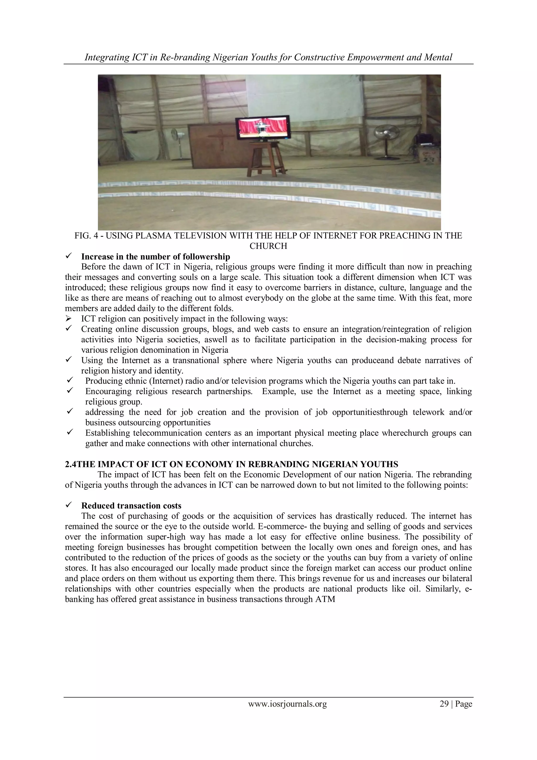 Integrating ICT in Re-branding Nigerian Youths for Constructive Empowerment and Mental
www.iosrjournals.org 29 | Page
FIG. 4 - USING PLASMA TELEVISION WITH THE HELP OF INTERNET FOR PREACHING IN THE
CHURCH
 Increase in the number of followership
Before the dawn of ICT in Nigeria, religious groups were finding it more difficult than now in preaching
their messages and converting souls on a large scale. This situation took a different dimension when ICT was
introduced; these religious groups now find it easy to overcome barriers in distance, culture, language and the
like as there are means of reaching out to almost everybody on the globe at the same time. With this feat, more
members are added daily to the different folds.
 ICT religion can positively impact in the following ways:
 Creating online discussion groups, blogs, and web casts to ensure an integration/reintegration of religion
activities into Nigeria societies, aswell as to facilitate participation in the decision-making process for
various religion denomination in Nigeria
 Using the Internet as a transnational sphere where Nigeria youths can produceand debate narratives of
religion history and identity.
 Producing ethnic (Internet) radio and/or television programs which the Nigeria youths can part take in.
 Encouraging religious research partnerships. Example, use the Internet as a meeting space, linking
religious group.
 addressing the need for job creation and the provision of job opportunitiesthrough telework and/or
business outsourcing opportunities
 Establishing telecommunication centers as an important physical meeting place wherechurch groups can
gather and make connections with other international churches.
2.4THE IMPACT OF ICT ON ECONOMY IN REBRANDING NIGERIAN YOUTHS
The impact of ICT has been felt on the Economic Development of our nation Nigeria. The rebranding
of Nigeria youths through the advances in ICT can be narrowed down to but not limited to the following points:
 Reduced transaction costs
The cost of purchasing of goods or the acquisition of services has drastically reduced. The internet has
remained the source or the eye to the outside world. E-commerce- the buying and selling of goods and services
over the information super-high way has made a lot easy for effective online business. The possibility of
meeting foreign businesses has brought competition between the locally own ones and foreign ones, and has
contributed to the reduction of the prices of goods as the society or the youths can buy from a variety of online
stores. It has also encouraged our locally made product since the foreign market can access our product online
and place orders on them without us exporting them there. This brings revenue for us and increases our bilateral
relationships with other countries especially when the products are national products like oil. Similarly, e-
banking has offered great assistance in business transactions through ATM
 