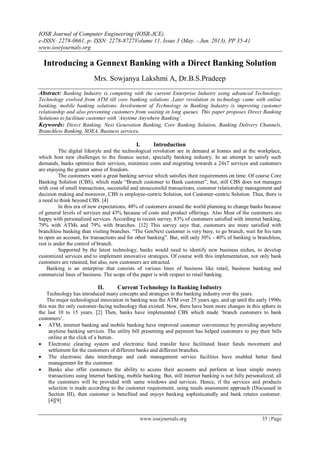 IOSR Journal of Computer Engineering (IOSR-JCE)
e-ISSN: 2278-0661, p- ISSN: 2278-8727Volume 11, Issue 3 (May. - Jun. 2013), PP 35-41
www.iosrjournals.org
www.iosrjournals.org 35 | Page
Introducing a Gennext Banking with a Direct Banking Solution
Mrs. Sowjanya Lakshmi A, Dr.B.S.Pradeep
Abstract: Banking Industry is competing with the current Enterprise Industry using advanced Technology.
Technology evolved from ATM till core banking solutions .Later revolution in technology came with online
banking, mobile banking solutions. Involvement of Technology in Banking Industry is improving customer
relationship and also preventing customers from waiting in long queues. This paper proposes Direct Banking
Solutions to facilitate customer with ‘Anytime Anywhere Banking’.
Keywords: Direct Banking, Next Generation Banking, Core Banking Solution, Banking Delivery Channels,
Branchless Banking, SOEA, Business services.
I. Introduction
The digital lifestyle and the technological revolution are in demand at homes and at the workplace,
which host new challenges to the finance sector, specially banking industry. In an attempt to satisfy such
demands, banks optimize their services, minimize costs and migrating towards a 24x7 services and customers
are enjoying the greater sense of freedom.
The customers want a great banking service which satisfies their requirements on time. Of course Core
Banking Solution (CBS), which made “Branch customer to Bank customer”, but, still CBS does not manages
with cost of small transactions, successful and unsuccessful transactions, customer relationship management and
decision making and moreover, CBS is employee-centric Solution, not Customer-centric Solution. Thus, there is
a need to think beyond CBS. [4]
In this era of new expectations, 48% of customers around the world planning to change banks because
of general levels of services and 43% because of costs and product offerings. Also Most of the customers are
happy with personalized services. According to recent survey, 83% of customers satisfied with internet banking,
79% with ATMs and 79% with branches. [12] This survey says that, customers are more satisfied with
branchless banking than visiting branches. “The GenNext customer is very busy, to go branch, wait for his turn
to open an account, for transactions and for other banking”. But, still only 30% - 40% of banking is branchless,
rest is under the control of branch.
Supported by the latest technology, banks would need to identify new business niches, to develop
customized services and to implement innovative strategies. Of course with this implementation, not only bank
customers are retained, but also, new customers are attracted.
Banking is an enterprise that consists of various lines of business like retail, business banking and
commercial lines of business. The scope of the paper is with respect to retail banking.
II. Current Technology In Banking Industry
Technology has introduced many concepts and strategies in the banking industry over the years.
The major technological innovation in banking was the ATM over 25 years ago, and up until the early 1990s
this was the only customer-facing technology that existed. Now, there have been more changes in this sphere in
the last 10 to 15 years. [2] Then, banks have implemented CBS which made „branch customers to bank
customers‟.
 ATM, internet banking and mobile banking have improved customer convenience by providing anywhere
anytime banking services. The utility bill presenting and payment has helped customers to pay their bills
online at the click of a button.
 Electronic clearing system and electronic fund transfer have facilitated faster funds movement and
settlement for the customers of different banks and different branches.
 The electronic data interchange and cash management service facilities have enabled better fund
management for the customer.
 Banks also offer customers the ability to access their accounts and perform at least simple money
transactions using internet banking, mobile banking. But, still internet banking is not fully personalized; all
the customers will be provided with same windows and services. Hence, if the services and products
selection is made according to the customer requirement, using needs assessment approach (Discussed in
Section III), then customer is benefited and enjoys banking sophisticatedly and bank retains customer.
[4][9]
 