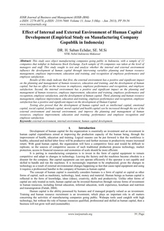 IOSR Journal of Business and Management (IOSR-JBM)
e-ISSN: 2278-487X, p-ISSN: 2319-7668. Volume 11, Issue 3 (May. - Jun. 2013), PP 39-56
www.iosrjournals.org
www.iosrjournals.org 39 | Page
Effect of Internal and External Environment of Human Capital
Development (Empirical Study on Manufacturing Company
Gopublik in Indonesia)
DR. H. Saban Echdar, SE. M.Si
STIE Nobel Indonesia Makassar
Abstract: This study uses object manufacturing companies going public in Indonesia, with a sample of 12
companies that tedaftar in Indonesia Stock Exchange. Each sample of 10 companies was taken at the level of
managers and staff. This study sought to test and analyze whether the internal and external environment
influence the development of human capital through intervening variables planning and human resource
management, employee improvement, education and training, and recognition of employee performance and
employee satisfaction .
Results of this study indicate that first, the external environment has a positive and significant impact
on the planning and management of human resources, education and training, and the development of human
capital, but has no effect on the increase in employees, employee performance and recognition, and employee
satisfaction. Second, the internal environment has a positive and significant impact on the planning and
management of human resources, employee improvement, education and training, employee performance and
recognition, employee satisfaction, and the development of human capital. Third, planning and human resource
management, employee improvement, education and training, employee performance and recognition, employee
satisfaction has a positive and significant impact on the development of Human Capital.
Testing also proved that the development of human capital such as intellectual capital, emotional
capital, social capital, fortitude capital, moral capital and health capital can be increased through the use of the
external environment and internal environment, and improve the planning and management of human
resources, employee improvement, education and training, performance and employee recognition and
employee satisfaction.
Keywords: external environment, internal environment, human capital development.
I. Introduction
Development of human capital for the organization is essentially an investment and an investment in
human capital expenditures aimed at improving the production capacity of the human being, through the
improvement of health, education and training. Logical reasons can be put forward is that the workforce is
healthy, educated and skilled labor force will be productive and further increase in productivity means increased
return. With good human capital, the organization will have a competitive force and would be difficult to
replicate, so the sources of competitive success of such traditional production process technology, market
protection, access to financial resources and economies of scale should be more efficient.
It is perting in manufacturing companies is to invest in the form of capital equipment to remain
competitive and adapt to changes in technology. Leaving the factory and the machines become obsolete is a
disaster for the company. But capital equipment can not operate efficiently if the operator is not capable and
skilled to handle and run the machines. It is increasingly important to be emphasized, given the changes in
technology as a result of external environmental changes happening so fast that cause rapid equipment and using
it requires a professional handler in the company of humans as human capital.
The concept of human capital is essentially considers humans is a form of capital or capital as other
forms of capital, such as machinery, technology, land, money and material. Human beings as human capital is
reflected in the form of knowledge, ideas (ideas), creativity, skills and productivity. Unlike other forms of
capital are only treated as tools, human capital can be invested themselves through various forms of investment
in human resources, including formal education, informal education, work experience, kesehaan and nutrition
and transmigration (Fattah, 2004).
Human capital is the ability possessed by humans and if managed properly valued as an investment.
Training and human resource recruitment is an investment, which plays an important role in all matters
concerning the activities of manufacturing companies going public. Walaupu tools used cangkih with high
technology, but without the role of human resources qualified, professional and skilled as human capital, then a
business will not grow well and (sustainable).
 