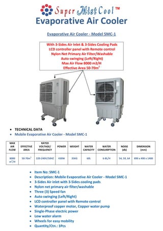Evaporative Air Cooler
Evaporative Air Cooler - Model SMC-1
With 3-Sides Air Inlet & 3-Sides Cooling Pads
LCD controller panel with Remote control
Nylon Net Primary Air Filter/Washable
Auto swinging (Left/Right)
Max Air Flow 8000 m3/H
Effective Area 50-70m2
 TECHNICAL DATA
 Mobile Evaporative Air Cooler - Model SMC-1
MAX
AIR
FLOW
EFFECTIVE
AREA
RATED
VOLTAGE/
FREQUENCY
POWER WEIGHT WATER
CAPACITY
WATER
CONSUMPTION
NOISE
(db)
DIMENSION
(mm)
8000
m
3
/H
50-70m
2
220-240V/50HZ 430W 35KG 60L 6-8L/H 54, 59, 64 890 x 490 x 1400
 Item No: SMC-1
 Description: Mobile Evaporative Air Cooler - Model SMC-1
 3-Sides Air inlet with 3-Sides cooling pads
 Nylon net primary air filter/washable
 Three (3) Speed fan
 Auto swinging (Left/Right)
 LCD controller panel with Remote control
 Waterproof copper motor, Copper water pump
 Single-Phase electric power
 Low water alarm
 Wheels for easy mobility
 Quantity/Ctn.: 1Pcs
 