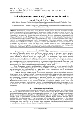 IOSR Journal of Computer Engineering (IOSR-JCE)
e-ISSN: 2278-0661, p- ISSN: 2278-8727Volume 11, Issue 5 (May. - Jun. 2013), PP 25-29
www.iosrjournals.org
www.iosrjournals.org 25 | Page
Android open-source operating System for mobile devices.
Navnath S.Bagal, Prof.N.D.Kale
1(PG Student), Computer Engineering, Padmabhooshan Vasantdada Patil Institute Of Technology Pune
Maharashtra, India;
2(Associate Professor), Computer Engineering, Padmabhooshan Vasantdada Patil Institute Of Technology
Pune Maharashtra, India;
Abstract: The number of Android based smart phones is growing rapidly. They are increasingly used for
security critical private and business applications, such as online banking or to access corporate networks. This
makes them a very valuable target for an adversary. Up to date, significant or large scale attacks have failed,
but attacks are becoming more sophisticated and successful. Thus, security is of paramount importance for both
private and corporate users. In this paper, we give an overview of the current state of the art of Android security
and present our extensible automated exploit execution framework. First, we provide a summary of the Android
platform, current attack techniques, and publicly known exploits. Then, we introduce our extensible exploit
execution framework which is capable of performing automated vulnerability tests of Android smart phones. It
incorporates currently known exploits, but can be easily extended to integrate future exploits. Finally, we
discuss how malware can propagate to Android smart phones today and in the future, and which possible
threats arise. For example, Device to device infections are possible if physical access is given.
I. Introduction
During recent years, the share of smart phones in overall handheld mobile communication device sales
has drastically increased. Among them, the Android operating system by the Open Handset Alliance,
prominently led by Google Inc., is market dominating. In Q3 2011, 52.5% of all devices sold were Android
devices, followed by Symbian (16.9%) and Apple’s iOS (15.0%), according to Gartner analysis with the
widespread use of smart phones both in private and work related areas, securing these devices has become of
paramount importance. Owners use their smart phones to perform tasks ranging from everyday communication
with friends and family to the management of banking accounts and accessing sensitive work related data. These
factors, combined with limitations in administrative device control through owners and security critical
applications like the Mobile TAN for banking transactions, make Android based
Smart phones a very attractive target for attackers and malware authors of any kind and motivation. Up
until recently, the Android Operating System’s security model has succeeded in preventing any significant
attacks by malware. This can be attributed to a lack of attack vectors which could be used for self spreading
infections and low sophistication of malicious applications.
However, emerging malware deploys advanced attacks on operating system components to assume full
device control. We developed an extensible exploit execution framework to test existing and future exploits in a
controlled environment. This framework can also serve to analyze exploitability of devices with specific test
sets and payloads. Additionally, common malware behavior is emulated, such as dynamic configuration and
exploit download from a remote web server. This paper gives a short, yet comprehensive overview of the major
Android security mechanisms. It also discusses possibilities to successfully infiltrate Android based Smart
phones through recent attack means. Both pre infection (propagation) and post infection (threat) scenarios will
be illuminated. We will also take a look at the implications by current developments for future propagation
mechanisms.
II. Android and Android Security
Mobile operating systems preinstalled on all currently sold smart phones need to meet different criteria
than desktop and server operating systems, both in functionality and security. Mobile platforms often contain
strongly interconnected, small and less well controlled applications from various single developers, whereas
desktop and server platforms obtain largely independent software from trusted sources. Also, users typically
have full access to administrative functions on non mobile platforms. Mobile platforms, however, restrict
administrative control through users. As a consequence, different approaches are deployed by the Android
platform to maintain security. This chapter briefly introduces the Android platform and its major security
measures, also giving an overview on the measures’ limits, weaknesses and even exploitability. Discussion will
be limited to those functions related to threats elaborated on in this paper.
 