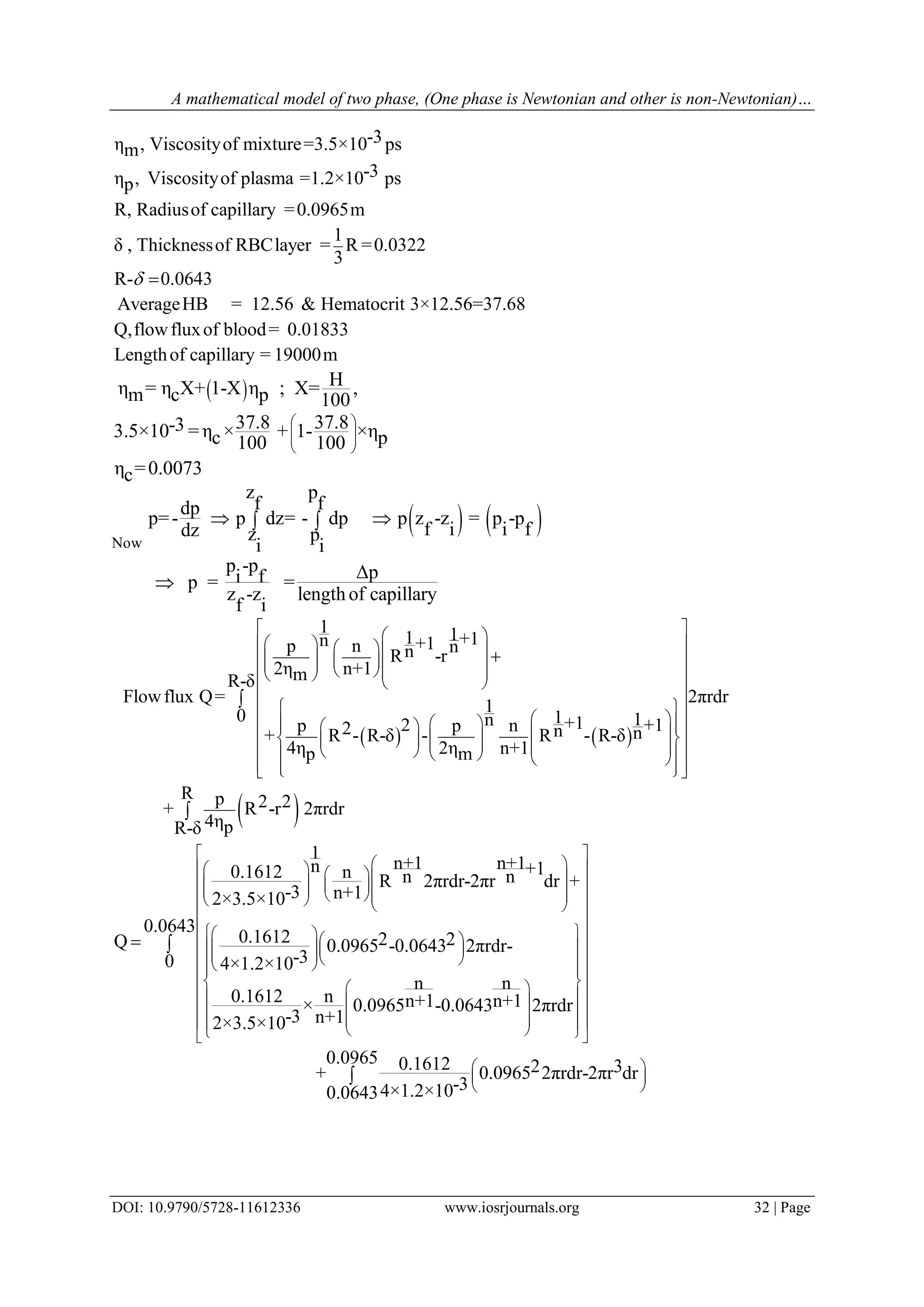 A mathematical model of two phase, (One phase is Newtonian and other is non-Newtonian)…
DOI: 10.9790/5728-11612336 www.iosrjournals.org 32 | Page
-3η , Viscosityof mixture=3.5×10 psm
-3η , Viscosityof plasma =1.2×10 psp
R, Radiusof capillary =0.0965m
1
δ , Thicknessof RBClayer = R =0.0322
3
R- 0.0643
AverageHB = 12.56 & Hematocrit 3×12.56=37.68
Q,flowfluxof blood= 0.01833
Leng
 
thof capillary = 19000m
  Hη = η X+ 1-X η ; X= ,m c p 100
37.8 37.8-33.5×10 =η × + 1- ×ηc p100 100
η =0.0073c
 
  
 
Now
   
z p
f fdp
p=- p dz= - dp p z -z = p -p
f i i fdz z p
i i
p -p Δpi fp = =
z -z length of capillary
f i
  

   
 
1 11 +1n +1p n nnR -r
2η n+1mR-δ
Flowflux Q= 2πrdr
1
0 1 1n +12 +1p p n2 n n+ R - R-δ - R - R-δ
4η 2η n+1p m
R p 2 2+ R -r 2πrdr
4ηpR-δ
       
          
  
  
                         



1
n+1 n+1n +10.1612 n n nR 2πrdr-2πr dr +
-3 n+12×3.5×10
0.1612 2 2Q 0.0965 -0.0643 2πrdr-
-34×1.2×10
n n
0.1612 n n+1 n+1× 0.0965 -0.0643 2πrdr
-3 n+12×3.5×10

                
           
  
  
      

0.0643
0
0.0965 0.1612 2 3+ 0.0965 2πrdr-2πr dr
-34×1.2×100.0643


 
 
 
 
 
 
 
 
 
 
 

 
 
 


 