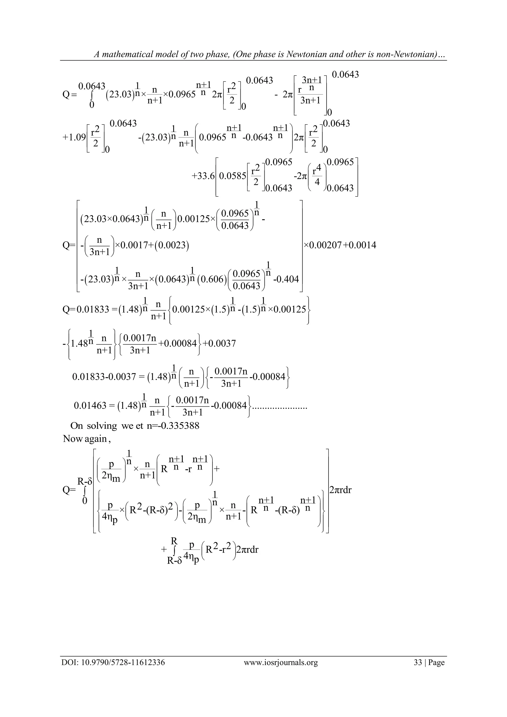 A mathematical model of two phase, (One phase is Newtonian and other is non-Newtonian)…
DOI: 10.9790/5728-11612336 www.iosrjournals.org 33 | Page
 
 
0.0643
3n+10.0643n+11 20.0643 nn r rnnQ 23.03 × ×0.0965 2π - 2π
n+1 2 3n+10 0
0
0.0643 0.0643n+1 n+112 2r n rn nn+1.09 - 23.03 0.0965 -0.0643 2π
2 n+1 2
0 0
0
2r+33.6 0.0585
2
0.0643
 
   
   
       
    
    
         
 
 
 
 
 
.0965 0.0965
4r-2π
4
0.0643
 
  
  
   
  
 
 
     
1
1 nn 0.0965n23.03×0.0643 0.00125× -
n+1 0.0643
n
Q= - ×0.0017+ 0.0023 ×0.00207+0.0014
3n+1
1
1 1 nn 0.0965n n- 23.03 × × 0.0643 0.606 -0.404
3n+1 0.0643
 
   
    
    
  
  
  
 
  
  
  
     
 
 
1 1 1nn n nQ=0.01833 = 1.48 0.00125× 1.5 - 1.5 ×0.00125
n+1
1 n 0.0017nn- 1.48 +0.00084 +0.0037
n+1 3n+1
1 n 0.0017nn0.01833-0.0037 = 1.48 - -0.00084
n+1 3n+1
1 n 0.0017nn0.01463 = 1.48 - -0.
n+1 3n+1
  
 
  
 
  
  
   
  
  
  
00084 ......................
 
 
 
On solving we et n=-0.335388
Now again,
1
n+1 n+1np n n n× R -r +
2η n+1mR-δ
Q= 2πrdr1
n+1 n+10 np p n2 2 n n× R -(R-δ) - × - R -(R-δ)
4η 2η n+1p m
R p 2 2+ R -r 2πrdr
4ηpR-δ
 
   
   
         
  
                            
 
 
 


 
