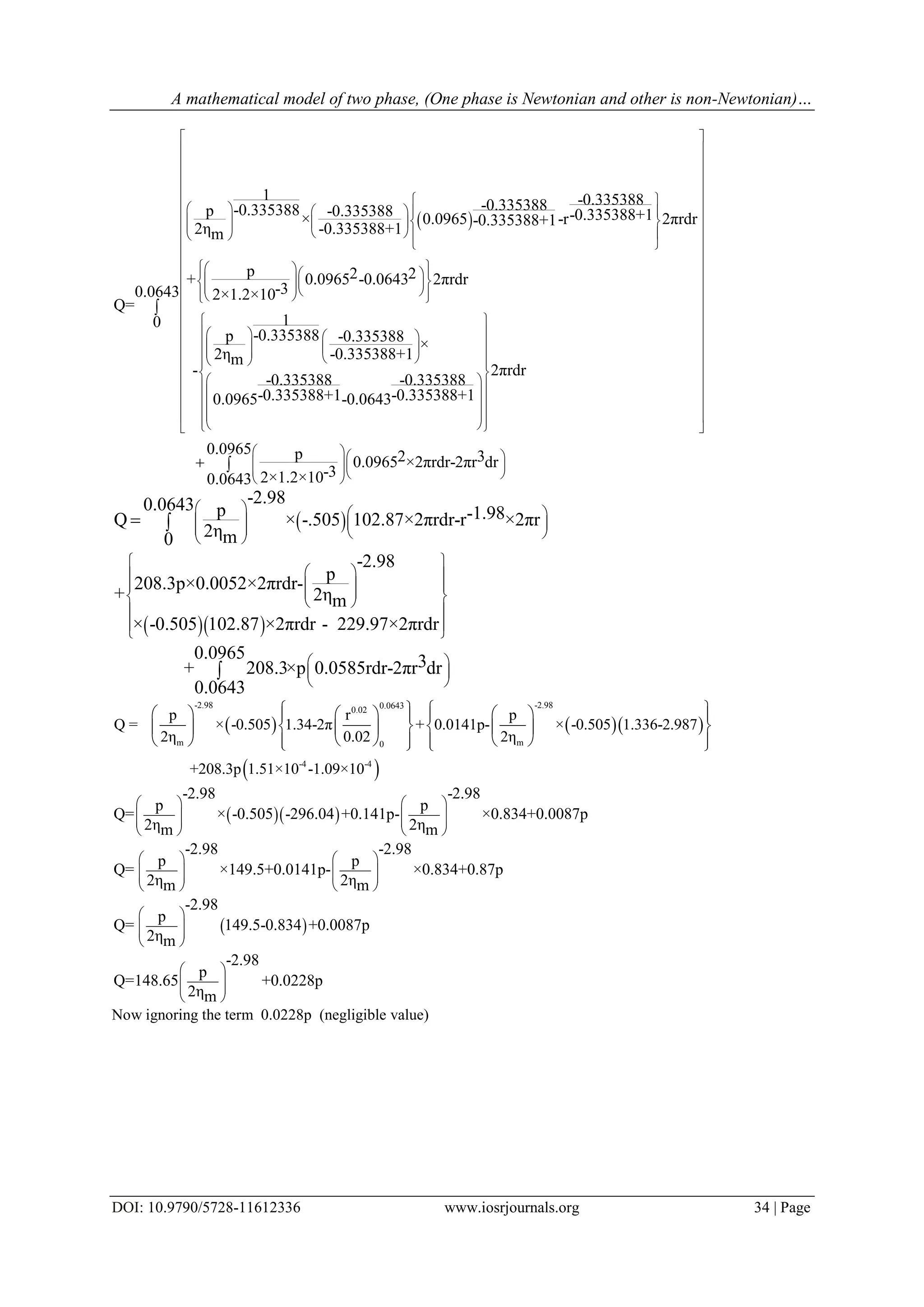A mathematical model of two phase, (One phase is Newtonian and other is non-Newtonian)…
DOI: 10.9790/5728-11612336 www.iosrjournals.org 34 | Page
 
1 -0.335388-0.335388-0.335388p -0.335388 -0.335388+1× 0.0965 -r 2πrdr-0.335388+1
2η -0.335388+1m
p 2 2+ 0.0965 -0.0643 2πrdr
-32×1.2×10
Q=
1
-0.335388p -0.3353
2ηm
-
 
    
         
 
    
        
 
 
 
 
88 ×
-0.335388+1
2πrdr
-0.335388 -0.335388
-0.335388+1 -0.335388+10.0965 -0.0643
p 2 30.0965 ×2πrdr-2πr dr
-32×1.2×10
 
 
 
 
 
 
 
 
 
 
 
 
 
 
 
  
   
   
      
               
 
 
 
 

0.0643
0
0.0965
0.0643
 
 
 


 
  
-2.980.0643 p -1.98Q × -.505 102.87×2πrdr-r ×2πr
2ηm0
-2.98
p
208.3p×0.0052×2πrdr-
+ 2ηm
× -0.505 102.87 ×2πrdr - 229.97×2πrdr
0.0965 3+ 208.3×p 0.0585rdr-2πr dr
0.0643
   
       
 
  
     
 
 
 
 
 
 
 

    
 
-2.98 -2.980.06430.02
m m0
-4 -4
p r p
Q = × -0.505 1.34-2π + 0.0141p- × -0.505 1.336-2.987
2η 0.02 2η
+208.3p 1.51×10 -1.09×10
         
       
          
  
 
-2.98 -2.98
p p
Q= × -0.505 -296.04 +0.141p- ×0.834+0.0087p
2η 2ηm m
-2.98 -2.98
p p
Q= ×149.5+0.0141p- ×0.834+0.87p
2η 2ηm m
-2.98
p
Q= 149.5-0.834 +0.0087p
2ηm
-2.98
p
Q=148.65 +0
2ηm
   
      
   
   
      
   
 
  
 
 
  
 
.0228p
Now ignoring the term 0.0228p (negligible value)
 