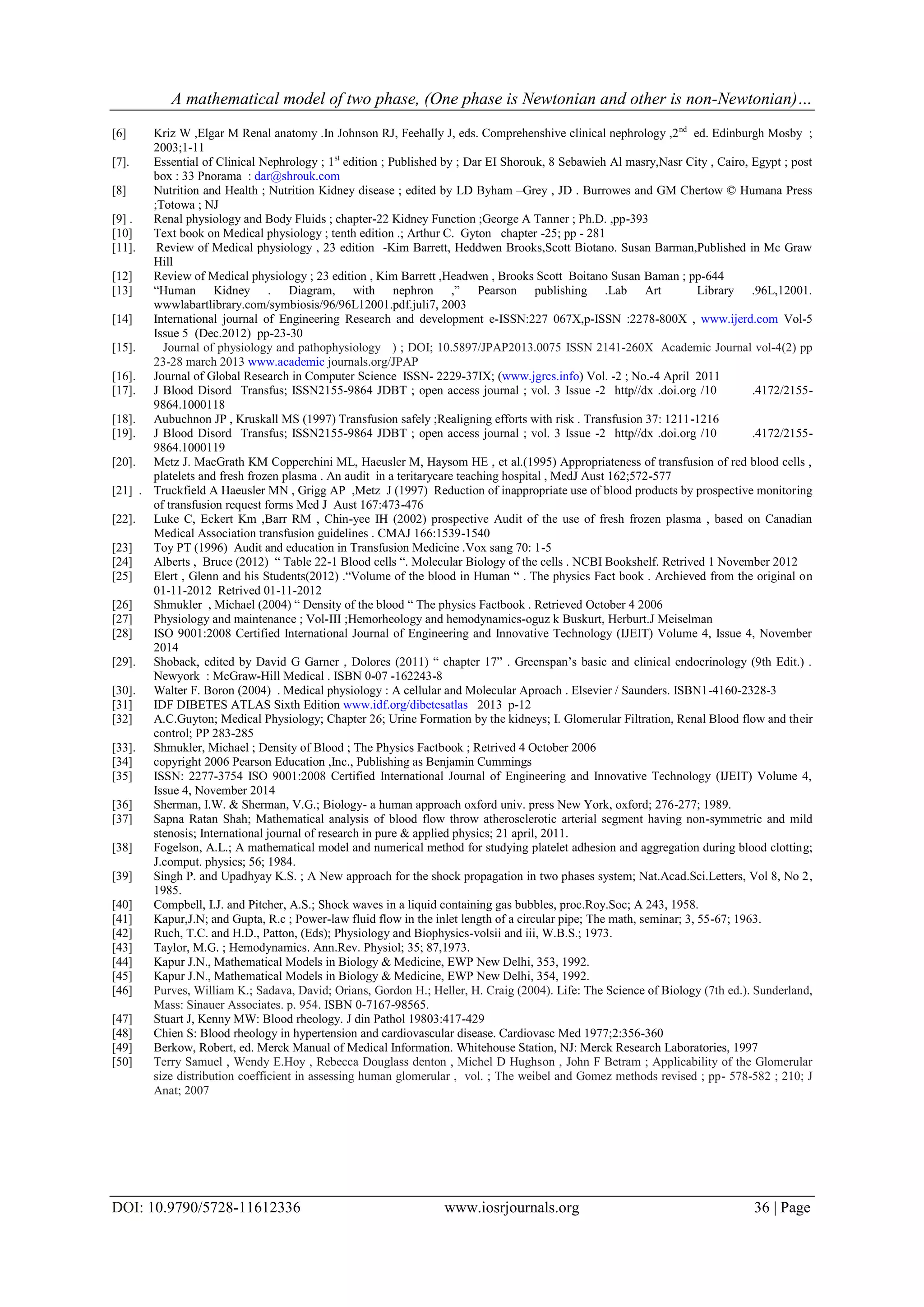 A mathematical model of two phase, (One phase is Newtonian and other is non-Newtonian)…
DOI: 10.9790/5728-11612336 www.iosrjournals.org 36 | Page
[6] Kriz W ,Elgar M Renal anatomy .In Johnson RJ, Feehally J, eds. Comprehenshive clinical nephrology ,2nd
ed. Edinburgh Mosby ;
2003;1-11
[7]. Essential of Clinical Nephrology ; 1st
edition ; Published by ; Dar EI Shorouk, 8 Sebawieh Al masry,Nasr City , Cairo, Egypt ; post
box : 33 Pnorama : dar@shrouk.com
[8] Nutrition and Health ; Nutrition Kidney disease ; edited by LD Byham –Grey , JD . Burrowes and GM Chertow © Humana Press
;Totowa ; NJ
[9] . Renal physiology and Body Fluids ; chapter-22 Kidney Function ;George A Tanner ; Ph.D. ,pp-393
[10] Text book on Medical physiology ; tenth edition .; Arthur C. Gyton chapter -25; pp - 281
[11]. Review of Medical physiology , 23 edition -Kim Barrett, Heddwen Brooks,Scott Biotano. Susan Barman,Published in Mc Graw
Hill
[12] Review of Medical physiology ; 23 edition , Kim Barrett ,Headwen , Brooks Scott Boitano Susan Baman ; pp-644
[13] “Human Kidney . Diagram, with nephron ,” Pearson publishing .Lab Art Library .96L,12001.
wwwlabartlibrary.com/symbiosis/96/96L12001.pdf.juli7, 2003
[14] International journal of Engineering Research and development e-ISSN:227 067X,p-ISSN :2278-800X , www.ijerd.com Vol-5
Issue 5 (Dec.2012) pp-23-30
[15]. Journal of physiology and pathophysiology ) ; DOI; 10.5897/JPAP2013.0075 ISSN 2141-260X Academic Journal vol-4(2) pp
23-28 march 2013 www.academic journals.org/JPAP
[16]. Journal of Global Research in Computer Science ISSN- 2229-37IX; (www.jgrcs.info) Vol. -2 ; No.-4 April 2011
[17]. J Blood Disord Transfus; ISSN2155-9864 JDBT ; open access journal ; vol. 3 Issue -2 http//dx .doi.org /10 .4172/2155-
9864.1000118
[18]. Aubuchnon JP , Kruskall MS (1997) Transfusion safely ;Realigning efforts with risk . Transfusion 37: 1211-1216
[19]. J Blood Disord Transfus; ISSN2155-9864 JDBT ; open access journal ; vol. 3 Issue -2 http//dx .doi.org /10 .4172/2155-
9864.1000119
[20]. Metz J. MacGrath KM Copperchini ML, Haeusler M, Haysom HE , et al.(1995) Appropriateness of transfusion of red blood cells ,
platelets and fresh frozen plasma . An audit in a teritarycare teaching hospital , MedJ Aust 162;572-577
[21] . Truckfield A Haeusler MN , Grigg AP ,Metz J (1997) Reduction of inappropriate use of blood products by prospective monitoring
of transfusion request forms Med J Aust 167:473-476
[22]. Luke C, Eckert Km ,Barr RM , Chin-yee IH (2002) prospective Audit of the use of fresh frozen plasma , based on Canadian
Medical Association transfusion guidelines . CMAJ 166:1539-1540
[23] Toy PT (1996) Audit and education in Transfusion Medicine .Vox sang 70: 1-5
[24] Alberts , Bruce (2012) “ Table 22-1 Blood cells “. Molecular Biology of the cells . NCBI Bookshelf. Retrived 1 November 2012
[25] Elert , Glenn and his Students(2012) .“Volume of the blood in Human “ . The physics Fact book . Archieved from the original on
01-11-2012 Retrived 01-11-2012
[26] Shmukler , Michael (2004) “ Density of the blood “ The physics Factbook . Retrieved October 4 2006
[27] Physiology and maintenance ; Vol-III ;Hemorheology and hemodynamics-oguz k Buskurt, Herburt.J Meiselman
[28] ISO 9001:2008 Certified International Journal of Engineering and Innovative Technology (IJEIT) Volume 4, Issue 4, November
2014
[29]. Shoback, edited by David G Garner , Dolores (2011) “ chapter 17” . Greenspan’s basic and clinical endocrinology (9th Edit.) .
Newyork : McGraw-Hill Medical . ISBN 0-07 -162243-8
[30]. Walter F. Boron (2004) . Medical physiology : A cellular and Molecular Aproach . Elsevier / Saunders. ISBN1-4160-2328-3
[31] IDF DIBETES ATLAS Sixth Edition www.idf.org/dibetesatlas 2013 p-12
[32] A.C.Guyton; Medical Physiology; Chapter 26; Urine Formation by the kidneys; I. Glomerular Filtration, Renal Blood flow and their
control; PP 283-285
[33]. Shmukler, Michael ; Density of Blood ; The Physics Factbook ; Retrived 4 October 2006
[34] copyright 2006 Pearson Education ,Inc., Publishing as Benjamin Cummings
[35] ISSN: 2277-3754 ISO 9001:2008 Certified International Journal of Engineering and Innovative Technology (IJEIT) Volume 4,
Issue 4, November 2014
[36] Sherman, I.W. & Sherman, V.G.; Biology- a human approach oxford univ. press New York, oxford; 276-277; 1989.
[37] Sapna Ratan Shah; Mathematical analysis of blood flow throw atherosclerotic arterial segment having non-symmetric and mild
stenosis; International journal of research in pure & applied physics; 21 april, 2011.
[38] Fogelson, A.L.; A mathematical model and numerical method for studying platelet adhesion and aggregation during blood clotting;
J.comput. physics; 56; 1984.
[39] Singh P. and Upadhyay K.S. ; A New approach for the shock propagation in two phases system; Nat.Acad.Sci.Letters, Vol 8, No 2,
1985.
[40] Compbell, I.J. and Pitcher, A.S.; Shock waves in a liquid containing gas bubbles, proc.Roy.Soc; A 243, 1958.
[41] Kapur,J.N; and Gupta, R.c ; Power-law fluid flow in the inlet length of a circular pipe; The math, seminar; 3, 55-67; 1963.
[42] Ruch, T.C. and H.D., Patton, (Eds); Physiology and Biophysics-volsii and iii, W.B.S.; 1973.
[43] Taylor, M.G. ; Hemodynamics. Ann.Rev. Physiol; 35; 87,1973.
[44] Kapur J.N., Mathematical Models in Biology & Medicine, EWP New Delhi, 353, 1992.
[45] Kapur J.N., Mathematical Models in Biology & Medicine, EWP New Delhi, 354, 1992.
[46] Purves, William K.; Sadava, David; Orians, Gordon H.; Heller, H. Craig (2004). Life: The Science of Biology (7th ed.). Sunderland,
Mass: Sinauer Associates. p. 954. ISBN 0-7167-98565.
[47] Stuart J, Kenny MW: Blood rheology. J din Pathol 19803:417-429
[48] Chien S: Blood rheology in hypertension and cardiovascular disease. Cardiovasc Med 1977;2:356-360
[49] Berkow, Robert, ed. Merck Manual of Medical Information. Whitehouse Station, NJ: Merck Research Laboratories, 1997
[50] Terry Samuel , Wendy E.Hoy , Rebecca Douglass denton , Michel D Hughson , John F Betram ; Applicability of the Glomerular
size distribution coefficient in assessing human glomerular , vol. ; The weibel and Gomez methods revised ; pp- 578-582 ; 210; J
Anat; 2007
 