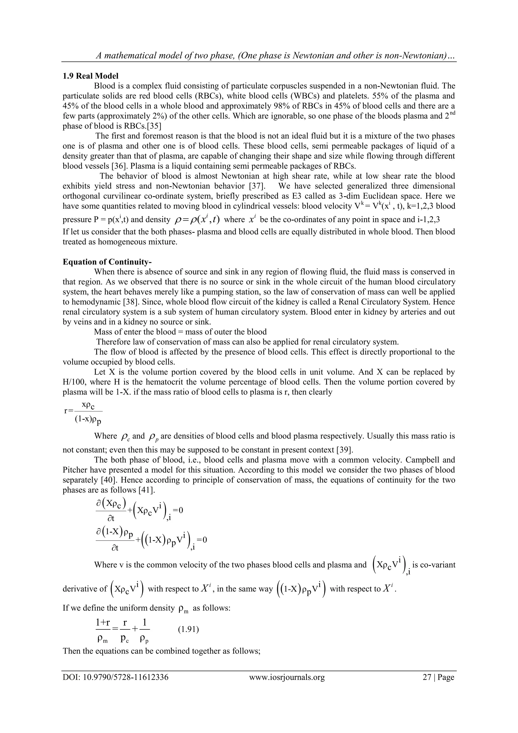 A mathematical model of two phase, (One phase is Newtonian and other is non-Newtonian)…
DOI: 10.9790/5728-11612336 www.iosrjournals.org 27 | Page
1.9 Real Model
Blood is a complex fluid consisting of particulate corpuscles suspended in a non-Newtonian fluid. The
particulate solids are red blood cells (RBCs), white blood cells (WBCs) and platelets. 55% of the plasma and
45% of the blood cells in a whole blood and approximately 98% of RBCs in 45% of blood cells and there are a
few parts (approximately 2%) of the other cells. Which are ignorable, so one phase of the bloods plasma and 2nd
phase of blood is RBCs.[35]
The first and foremost reason is that the blood is not an ideal fluid but it is a mixture of the two phases
one is of plasma and other one is of blood cells. These blood cells, semi permeable packages of liquid of a
density greater than that of plasma, are capable of changing their shape and size while flowing through different
blood vessels [36]. Plasma is a liquid containing semi permeable packages of RBCs.
The behavior of blood is almost Newtonian at high shear rate, while at low shear rate the blood
exhibits yield stress and non-Newtonian behavior [37]. We have selected generalized three dimensional
orthogonal curvilinear co-ordinate system, briefly prescribed as E3 called as 3-dim Euclidean space. Here we
have some quantities related to moving blood in cylindrical vessels: blood velocity Vk
= Vk
(xi
, t), k=1,2,3 blood
pressure P = p(xi
,t) and density ( , )i
x t  where
i
x be the co-ordinates of any point in space and i-1,2,3
If let us consider that the both phases- plasma and blood cells are equally distributed in whole blood. Then blood
treated as homogeneous mixture.
Equation of Continuity-
When there is absence of source and sink in any region of flowing fluid, the fluid mass is conserved in
that region. As we observed that there is no source or sink in the whole circuit of the human blood circulatory
system, the heart behaves merely like a pumping station, so the law of conservation of mass can well be applied
to hemodynamic [38]. Since, whole blood flow circuit of the kidney is called a Renal Circulatory System. Hence
renal circulatory system is a sub system of human circulatory system. Blood enter in kidney by arteries and out
by veins and in a kidney no source or sink.
Mass of enter the blood = mass of outer the blood
Therefore law of conservation of mass can also be applied for renal circulatory system.
The flow of blood is affected by the presence of blood cells. This effect is directly proportional to the
volume occupied by blood cells.
Let X is the volume portion covered by the blood cells in unit volume. And X can be replaced by
H/100, where H is the hematocrit the volume percentage of blood cells. Then the volume portion covered by
plasma will be 1-X. if the mass ratio of blood cells to plasma is r, then clearly
xρcr=
(1-x)ρp
Where c and p are densities of blood cells and blood plasma respectively. Usually this mass ratio is
not constant; even then this may be supposed to be constant in present context [39].
The both phase of blood, i.e., blood cells and plasma move with a common velocity. Campbell and
Pitcher have presented a model for this situation. According to this model we consider the two phases of blood
separately [40]. Hence according to principle of conservation of mass, the equations of continuity for the two
phases are as follows [41].
 
 Xρ ic
+ Xρ V =0c ,it


 
  
1-X ρp i
+ 1-X ρ V =0p ,it


Where v is the common velocity of the two phases blood cells and plasma and  i
Xρ Vc ,i
is co-variant
derivative of  i
Xρ Vc with respect to
i
X , in the same way   i
1-X ρ Vp with respect to
i
X .
If we define the uniform density mρ as follows:
m c p
1+r r 1
= +
ρ p ρ
(1.91)
Then the equations can be combined together as follows;
 