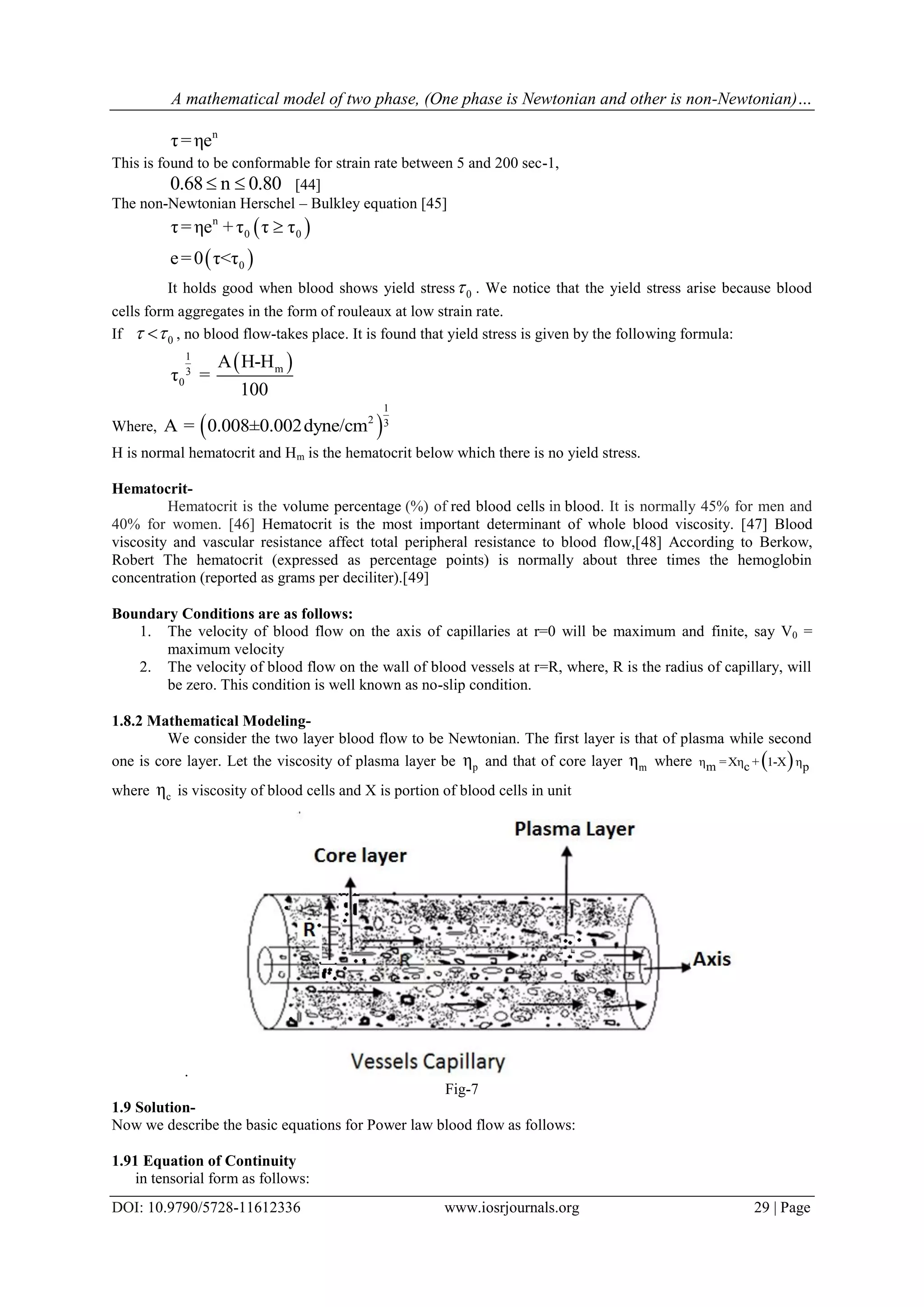 A mathematical model of two phase, (One phase is Newtonian and other is non-Newtonian)…
DOI: 10.9790/5728-11612336 www.iosrjournals.org 29 | Page
n
τ=ηe
This is found to be conformable for strain rate between 5 and 200 sec-1,
0.68 n 0.80  [44]
The non-Newtonian Herschel – Bulkley equation [45]
 
 
n
0 0
0
τ=ηe +τ τ τ
e=0 τ<τ

It holds good when blood shows yield stress 0 . We notice that the yield stress arise because blood
cells form aggregates in the form of rouleaux at low strain rate.
If 0  , no blood flow-takes place. It is found that yield stress is given by the following formula:
 1
m3
0
A H-H
τ =
100
Where,  
1
2 3A = 0.008±0.002dyne/cm
H is normal hematocrit and Hm is the hematocrit below which there is no yield stress.
Hematocrit-
Hematocrit is the volume percentage (%) of red blood cells in blood. It is normally 45% for men and
40% for women. [46] Hematocrit is the most important determinant of whole blood viscosity. [47] Blood
viscosity and vascular resistance affect total peripheral resistance to blood flow,[48] According to Berkow,
Robert The hematocrit (expressed as percentage points) is normally about three times the hemoglobin
concentration (reported as grams per deciliter).[49]
Boundary Conditions are as follows:
1. The velocity of blood flow on the axis of capillaries at r=0 will be maximum and finite, say V0 =
maximum velocity
2. The velocity of blood flow on the wall of blood vessels at r=R, where, R is the radius of capillary, will
be zero. This condition is well known as no-slip condition.
1.8.2 Mathematical Modeling-
We consider the two layer blood flow to be Newtonian. The first layer is that of plasma while second
one is core layer. Let the viscosity of plasma layer be pη and that of core layer mη where  η =Xη + 1-X ηm c p
where cη is viscosity of blood cells and X is portion of blood cells in unit
.
Fig-7
1.9 Solution-
Now we describe the basic equations for Power law blood flow as follows:
1.91 Equation of Continuity
in tensorial form as follows:
 