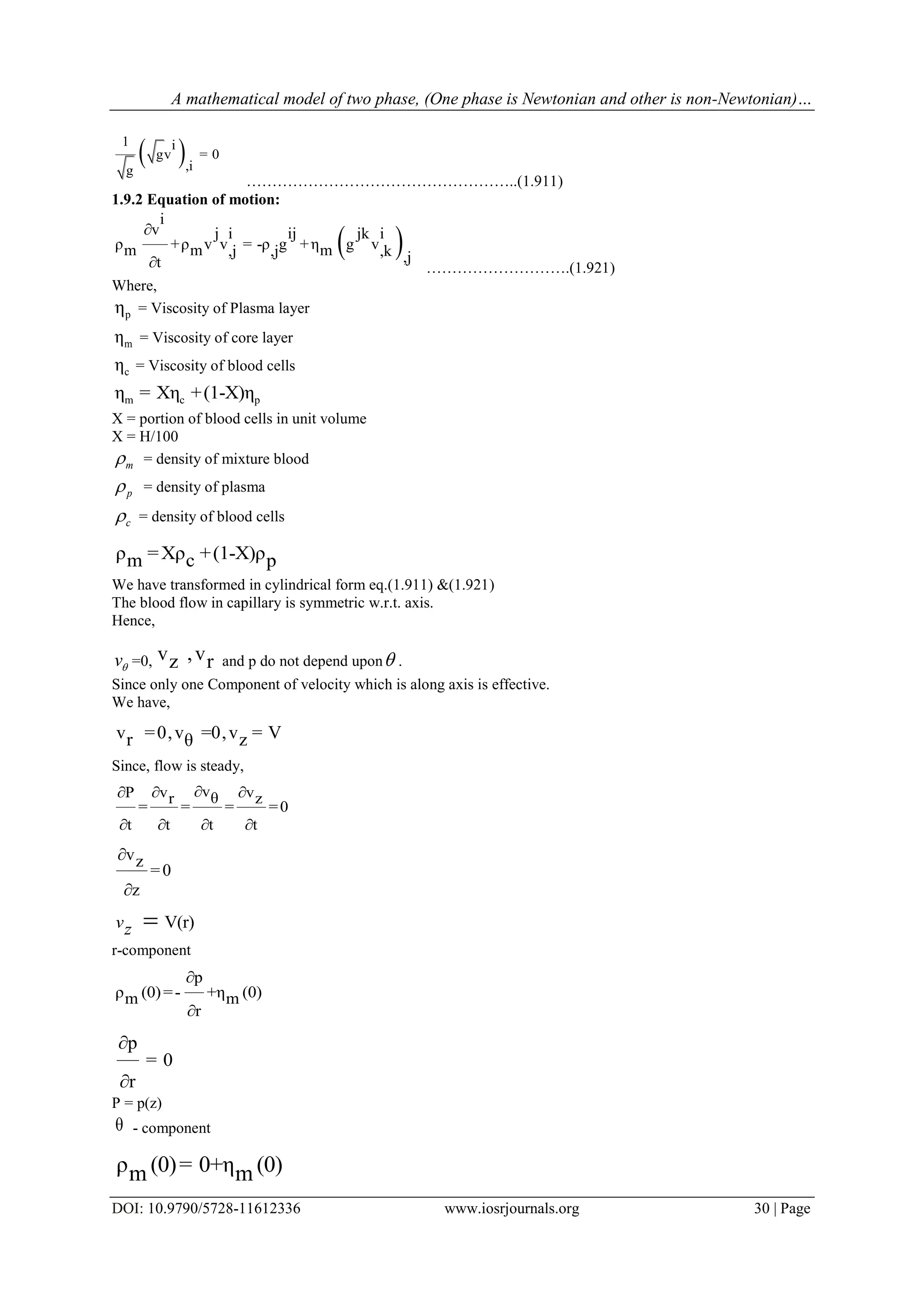 A mathematical model of two phase, (One phase is Newtonian and other is non-Newtonian)…
DOI: 10.9790/5728-11612336 www.iosrjournals.org 30 | Page
 1 i
gv = 0
,ig
……………………………………………..(1.911)
1.9.2 Equation of motion:
 
i
v j ij jki i
ρ +ρ v v = -ρ g +η g vm m m,j ,j ,k ,jt

 ……………………….(1.921)
Where,
pη = Viscosity of Plasma layer
mη = Viscosity of core layer
cη = Viscosity of blood cells
m c pη = Xη +(1-X)η
X = portion of blood cells in unit volume
X = H/100
m = density of mixture blood
p = density of plasma
c = density of blood cells
ρ =Xρ +(1-X)ρm c p
We have transformed in cylindrical form eq.(1.911) &(1.921)
The blood flow in capillary is symmetric w.r.t. axis.
Hence,
v =0, v ,vz r and p do not depend upon .
Since only one Component of velocity which is along axis is effective.
We have,
v =0,v =0,v = Vr zθ
Since, flow is steady,
vv vP θr z
= = = =0
t t t t
 
   
vz
=0
z


V(r)vz 
r-component
p
ρ (0)=- +η (0)m m
r


p
= 0
r


P = p(z)
θ - component
ρ (0)= 0+η (0)m m
 