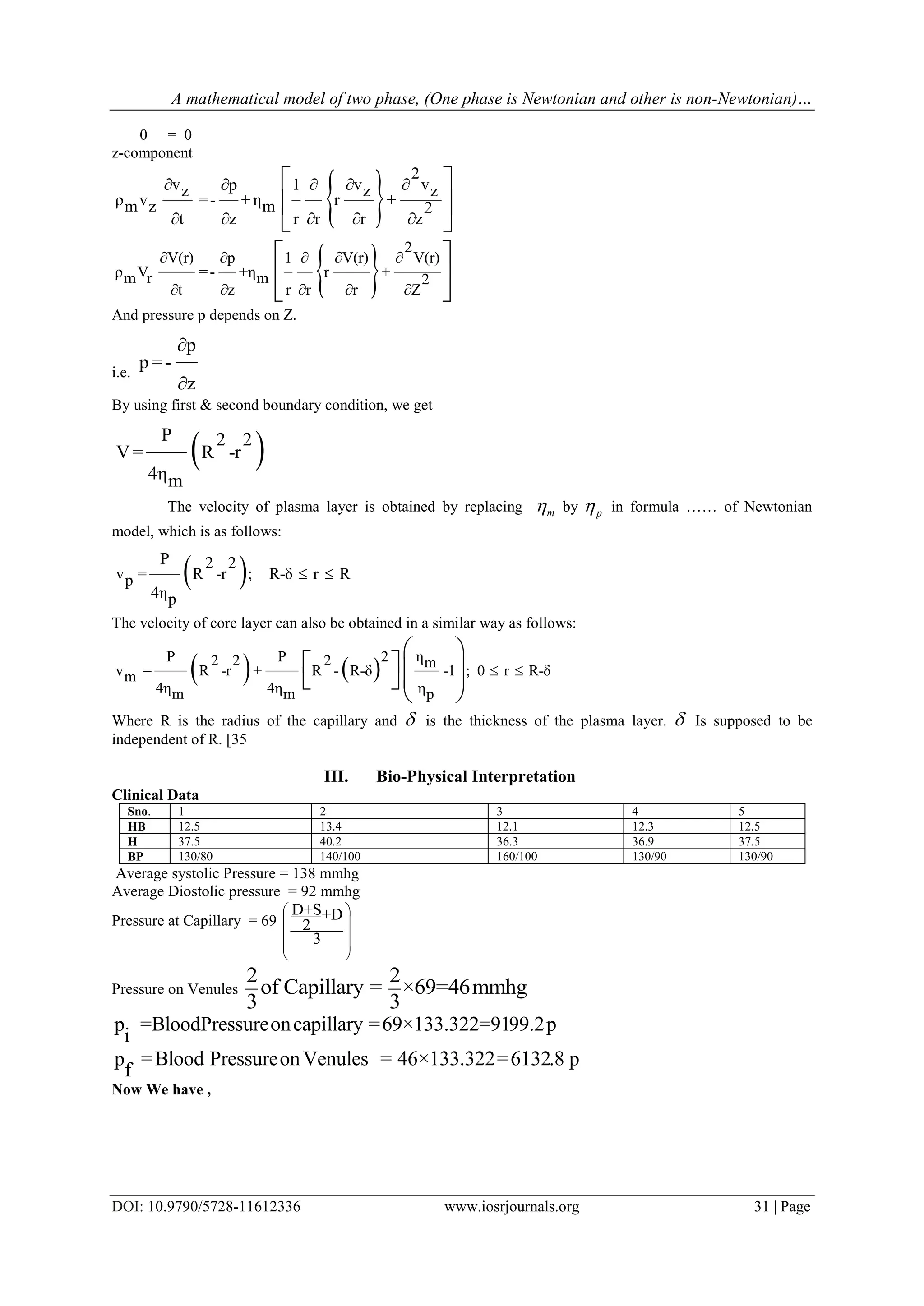 A mathematical model of two phase, (One phase is Newtonian and other is non-Newtonian)…
DOI: 10.9790/5728-11612336 www.iosrjournals.org 31 | Page
0 = 0
z-component
 
2
v v vp 1z z z
ρ v =- +η r +m z m 2
t z r r r z
   
    
 
 
 
 
2
V(r) p 1 V(r) V(r)
ρ V =- +η r +m r m 2
t z r r r Z
    
    
 
 
 
And pressure p depends on Z.
i.e.
p
p=-
z


By using first & second boundary condition, we get
 P 2 2
V= R -r
4ηm
The velocity of plasma layer is obtained by replacing m by p in formula …… of Newtonian
model, which is as follows:
 P 2 2
v = R -r ; R-δ r Rp
4ηp
 
The velocity of core layer can also be obtained in a similar way as follows:
   
ηP P 22 2 2 m
v = R -r + R - R-δ -1 ; 0 r R-δm
4η 4η ηm m p
 
 
    
 
Where R is the radius of the capillary and  is the thickness of the plasma layer.  Is supposed to be
independent of R. [35
III. Bio-Physical Interpretation
Clinical Data
Sno. 1 2 3 4 5
HB 12.5 13.4 12.1 12.3 12.5
H 37.5 40.2 36.3 36.9 37.5
BP 130/80 140/100 160/100 130/90 130/90
Average systolic Pressure = 138 mmhg
Average Diostolic pressure = 92 mmhg
Pressure at Capillary = 69
D+S+D
2
3
 
 
 
 
 
Pressure on Venules
2 2
of Capillary = ×69=46mmhg
3 3
p =BloodPressureoncapillary =69×133.322=9199.2p
i
p =Blood PressureonVenules = 46×133.322=6132.8 p
f
Now We have ,
 