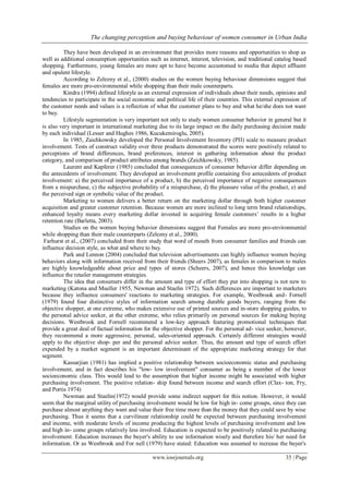 The changing perception and buying behaviour of women consumer in Urban India
www.iosrjournals.org 35 | Page
They have been developed in an environment that provides more reasons and opportunities to shop as
well as additional consumption opportunities such as internet, interest, television, and traditional catalog based
shopping. Furthermore, young females are more apt to have become accustomed to media that depict affluent
and opulent lifestyle.
According to Zelezny et al., (2000) studies on the women buying behaviour dimensions suggest that
females are more pro-environmental while shopping than their male counterparts.
Kindra (1994) defined lifestyle as an external expression of individuals about their needs, opinions and
tendencies to participate in the social economic and political life of their countries. This external expression of
the customer needs and values is a reflection of what the customer plans to buy and what he/she does not want
to buy.
Lifestyle segmentation is very important not only to study women consumer behavior in general but it
is also very important in international marketing due to its large impact on the daily purchasing decision made
by each individual (Lesser and Hughes 1986, Kucukemiroglu, 2005).
In 1985, Zaichkowsky developed the Personal Involvement Inventory (PII) scale to measure product
involvement. Tests of construct validity over three products demonstrated the scores were positively related to
perceptions of brand differences, brand preferences, interest in gathering information about the product
category, and comparison of product attributes among brands (Zaichkowsky, 1985).
Laurent and Kapferer (1985) concluded that consequences of consumer behavior differ depending on
the antecedents of involvement. They developed an involvement profile containing five antecedents of product
involvement: a) the perceived importance of a product, b) the perceived importance of negative consequences
from a mispurchase, c) the subjective probability of a mispurchase, d) the pleasure value of the product, e) and
the perceived sign or symbolic value of the product.
Marketing to women delivers a better return on the marketing dollar through both higher customer
acquisition and greater customer retention. Because women are more inclined to long term brand relationships,
enhanced loyalty means every marketing dollar invested in acquiring female customers’ results in a higher
retention rate (Barletta, 2003).
Studies on the women buying behavior dimensions suggest that Females are more pro-environmental
while shopping than their male counterparts (Zelezny et al., 2000).
Farhurst et al., (2007) concluded from their study that word of mouth from consumer families and friends can
influence decision style, as what and where to buy.
Park and Lennon (2004) concluded that television advertisements can highly influence women buying
behaviors along with information received from their friends (Sheers 2007), as females in comparison to males
are highly knowledgeable about price and types of stores (Scheers, 2007), and hence this knowledge can
influence the retailer management strategies.
The idea that consumers differ in the amount and type of effort they put into shopping is not new to
marketing (Katona and Mueller 1955, Newman and Staelin 1972). Such differences are important to marketers
because they influence consumers' reactions to marketing strategies. For example, Westbrook and- Fornell
(1979) found four distinctive styles of information search among durable goods buyers, ranging from the
objective shopper, at one extreme, who makes extensive use of printed sources and in-store shopping guides, to
the personal advice seeker, at the other extreme, who relies primarily on personal sources for making buying
decisions. Westbrook and Fornell recommend a low-key approach featuring promotional techniques that
provide a great deal of factual information for the objective shopper. For the personal ad- vice seeker, however,
they recommend a more aggressive, personal, sales-oriented approach. Certainly different strategies would
apply to the objective shop- per and the personal advice seeker. Thus, the amount and type of search effort
expended by a market segment is an important determinant of the appropriate marketing strategy for that
segment.
Kassarjian (1981) has implied a positive relationship between socioeconomic status and purchasing
involvement, and in fact describes his "low- low involvement" consumer as being a member of the lower
socioeconomic class. This would lead to the assumption that higher income might be associated with higher
purchasing involvement. The positive relation- ship found between income and search effort (Clax- ton, Fry,
and Portis 1974)
Newman and Staelin(1972) would provide some indirect support for this notion. However, it would
seem that the marginal utility of purchasing involvement would be low for high in- come groups, since they can
purchase almost anything they want and value their free time more than the money that they could save by wise
purchasing. Thus it seems that a curvilinear relationship could be expected between purchasing involvement
and income, with moderate levels of income producing the highest levels of purchasing involvement and low
and high in- come groups relatively less involved. Education is expected to be positively related to purchasing
involvement. Education increases the buyer's ability to use information wisely and therefore his/ her need for
information. Or as Westbrook and For nell (1979) have stated: Education was assumed to increase the buyer's
 