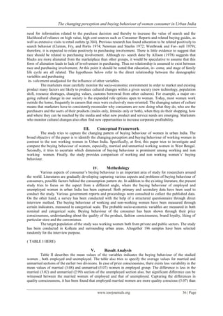 The changing perception and buying behaviour of women consumer in Urban India
www.iosrjournals.org 36 | Page
need for information related to the purchase decision and thereby to increase the value of search and the
likelihood of reliance on high value, high cost sources such as Consumer Reports and related buying guides, as
well as extensive visits to retail outlets (p.304). Previous research has found education to be related positively to
search behavior (Claxton, Fry, and Portis 1974; Newman and Staelin 1972; Westbrook and For- nell 1979);
therefore, it is expected to relate positively to purchasing involvement. There is little evidence to suggest that
race should be related to purchasing involvement. Although re- search done by Allison (1978) suggests that
blacks are more alienated from the marketplace than other groups, it would be speculative to assume that this
form of alienation leads to lack of involvement in purchasing. Thus no relationship is assumed to exist between
race and purchasing involvement. At this point it should be noted that education, in- come, and stage of family
life cycle are all related. The hypotheses below refer to the direct relationship between the demographic
variables and purchasing
in- volvement unadjusted for the influence of other variables.
The marketers must carefully monitor the socio-economic environment in order to market and existing
product many factors are likely to produce cultural changes within a given society (new technology, population
shift, resource shortages, changing values, customs borrowed from other cultures). For example, a major on-
going cultural change in our society is the expanded role options open to woman. Today, most women work
outside the home, frequently in careers that once were exclusively men-oriented. The changing nature of culture
means that marketers have to consistently reconsider why consumers are now doing what they do, who are the
purchasers and the users of their products (males only, females only or both), when they do their shopping, how
and where they can be reached by the media and what new product and service needs are emerging. Marketers
who monitor cultural changes also often find new opportunities to increase corporate profitability.
III. Conceptual Framework
The study tries to capture the changing pattern of buying behaviour of women in urban India. The
broad objective of the paper is to identify the changing perception and buying behaviour of working women in
contrast to the non working women in Urban India. Specifically, at first, this paper tries to investigate and
compare the buying behaviour of women, especially, married and unmarried working women in West Bengal.
Secondly, it tries to ascertain which dimension of buying behaviour is prominent among working and non
working women. Finally, the study provides comparison of working and non working women’s’ buying
behaviour.
IV. Methedology
Various aspects of consumer’s buying behaviour is an important area of study for researchers around
the world. Literatures are gradually developing capturing various aspects and problems of buying behaviour of
consumers, possible factors behind the consumption pattern etc. In addition to the existing literature, the present
study tries to focus on the aspect from a different angle, where the buying behaviour of employed and
unemployed women in urban India has been captured. Both primary and secondary data have been used to
conduct the study. Various government reports and proceedings were consulted to collect the published data.
On the other hand, a survey has been conducted with the help of a structured questionnaire through direct
interview method. The buying behaviour of working and non-working women have been measured through
certain indicators, measured in categorical scale. The probable socio-economic variables are measured in both
nominal and categorical scale. Buying behaviour of the consumer has been shown through their price
consciousness, understanding about the quality of the product, fashion consciousness, brand loyalty, liking of
particular store and the convenience.
The target population of the study was working women both from private and public sectors. The study
has been conducted in Kolkata and surrounding urban areas. Altogether 196 samples have been selected
randomly for the interview purpose.
( TABLE I HERE)
V. Result Analysis
Table II describes the mean values of the variables indicates the buying behaviour of the studied
women , both employed and unemployed. The table also tries to specify the average values for married and
unmarried sections of the earlier two divisions. In case of price consciousness, there exists less variability in the
mean values of married (3.08) and unmarried (3.07) women in employed group. The difference is less in the
married (3.02) and unmarried (2.99) section of the unemployed section also, but significant difference can be
witnessed between the married women of employed and that of unemployed. Capturing the differences in
quality consciousness, it has been found that employed married women are more quality conscious (3.07) than
 