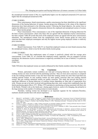 The changing perception and buying behaviour of women consumer in Urban India
www.iosrjournals.org 37 | Page
the unemployed married women (2.96). It is significantly higher over the employed unmarried (2.91) and even
higher than the unemployed unmarried (3.04).
(TABLE II HERE)
Price consciousness, brand consciousness, quality consciousness has been identified as the significant
dimensions of the buying behaviour of women. Income group-wise differences in the values of the respective
dimensions have been portrayed in the following section. Following the broad objective, the section tries to
capture the differences in the respective dimensions between the employed and unemployed section of women
as per various income groups.
Price Consciousness: Price consciousness is one of the important dimension of buying behaviour.On
the basis of price consciousness ,where only those who are agreed with the statement of price consciousness,
has been counted. Table III reveals that most of the employed women are agreed with the price consciousness
statements. The unemployed women from the comparatively lower family income group are more price
conscious than their employed counterparts and only the highest income group employed women is relatively
price conscious.
(TABLE III HERE)
Brand Consciousness: From Table IV we found that employed women are more brand conscious than
the unemployed women, which is true for the entire family income group.
(TABLE IV HERE)
Table V reveals that employment status of women is positively related with her average price
consciousness. From Table VI, we conclude that employed women, especially, who are engaged in private
enterprises, the dimension of price consciousness is negatively correlated, but in case of fashion, it is positively
correlated
(Table Vii).
Table VIII shows that employed women are mainly influenced by their family members rather than friends.
VI. Conclusion
Women, particularly women workforce are vital part of buying behaviour. It has been found that
working women are more involved with the purchasing activities. They are more price conscious as compared
to the non working married women. It has also been found that working women are more Store loyal than non
working married women. In case working women are more quality conscious than non working married
women. But non working unmarried women are quality conscious. This study also prevails that there is a
significant difference in buying behaviour of working women depending on what type of organization they
work. Women are apt to be more involved with purchasing than men, since women have traditionally been the
family purchasing agents (Davis 1971, Wilkes 1975) and perceive purchasing as being associated with their role
in the family. Woman's role as the family pur- chasing agent, however, seems to be changing, due primarily to
the large increase in the number of working women in recent decades.
Therefore, working women has developed as an important segment for the marketers.Therefore,
marketers should consider them with utmost importance.
References
[1]. Bakewell, C. and Mitchell, V. (2003), “Generation Y female consumer decision-making styles”. International Journal of Retailand Distribution
Management, 31 (2), 95-106. Barletta, M. (2003), “Marketing to women: How to understand, reach, and increase your share of the world’s largest
market segment.” Chicago, IL, Dearborn Trade Publishing. Behling, D. (1999), “Measuring involvement”. Perceptual and Motor Skills, 88, 55-64.
Census, 2001, India
[2]. Fairhurst, A., Good, L. and Gentry, J. (1989), “Fashion involvement: an instrument validation procedure.” Clothing andTextiles Research Journal 7
(3), 10-14. Fenigstein, A., Scheier, M., and Buss A. (1975), “Public and private self-consciousness:
[3]. assessment and theory.” Journal ofConsulting and Clinical Psychology, 43 (4), 522-527. Goldsmith, R. (2002), “Some personality traits of frequent
clothing buyers”. Journal of Fashion Marketing and Management, 6(3), 303-316.
[4]. Goldsmith, R., Moore, M. and Beaudoin, P. (1999), “Fashion innovativeness and self-concept: A replication.” Journal of Product and Brand
Management, 8 (1), 7-18. Korzaan, M.L. and Boswell, K.T. (2008), “The influence of personality traits and information privacy concerns on
behavioral intentions”, The journal of computer information system, 48(4), 15-24
[5]. Ministry of Labour Statistics 2005 India, Maspar NV The Retail Weeks, 2007
[6]. O’Cass, A. (2001), “Consumer self-monitoring, materialism and involvement in fashion clothing”. Australian Marketing Journal 9 (1), 46-60.
[7]. Solomon, M. and Rabolt, N. (2004), “Consumer Behavior in Fashion.” NJ, Prentice Hall. Zaichkowsky, J. (1986), “Conceptualizing involvement.”
Journal of Advertising, 15 (2), 4- 34.
[8]. Tai, H.C. (2005), “Shopping styles of working Chinese females”, Journal of Retailing and Consumer Services, 12, 191–203.
[9]. Willaims, T.G. (2002), “Social Class influences on purchase evaluation criteria,” Journal of consumer marketing, 19(3), 249-276.
[10]. Yoo, S. (2005), “Design Elements and Consumer Characteristics Relating to Design Preferences of Working Females”, International Textile &
Apparel Association, 21(2), 49-62
[11]. Zaichkowsky, J. (1985), “Measuring the involvement construct.” Journal of Consumer Research, 12 (3), 341-352.
[12]. Zelezny, L.C., Chua, P.P. and Aldrich, C. (2000), “Elaborating on gender differences in environmentalism,” Journal of social issues, 56(3), 443-457
 