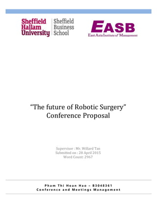 P h a m T h i H o a n H a o – B 3 0 4 8 3 6 1
C o n f e r e n c e a n d M e e t i n g s M a n a g e m e n t
“The future of Robotic Surgery”
Conference Proposal
Teddy Pham
Supervisor : Mr. Willard Tan
Submitted on : 28 April 2015
Word Count: 2967
 