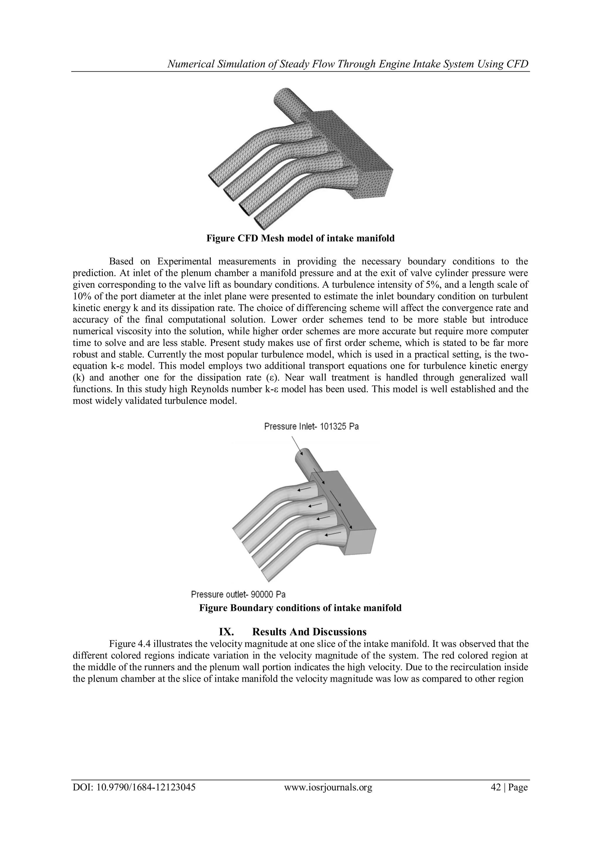Numerical Simulation of Steady Flow Through Engine Intake System Using CFD
DOI: 10.9790/1684-12123045 www.iosrjournals.org 42 | Page
Figure CFD Mesh model of intake manifold
Based on Experimental measurements in providing the necessary boundary conditions to the
prediction. At inlet of the plenum chamber a manifold pressure and at the exit of valve cylinder pressure were
given corresponding to the valve lift as boundary conditions. A turbulence intensity of 5%, and a length scale of
10% of the port diameter at the inlet plane were presented to estimate the inlet boundary condition on turbulent
kinetic energy k and its dissipation rate. The choice of differencing scheme will affect the convergence rate and
accuracy of the final computational solution. Lower order schemes tend to be more stable but introduce
numerical viscosity into the solution, while higher order schemes are more accurate but require more computer
time to solve and are less stable. Present study makes use of first order scheme, which is stated to be far more
robust and stable. Currently the most popular turbulence model, which is used in a practical setting, is the two-
equation k-ε model. This model employs two additional transport equations one for turbulence kinetic energy
(k) and another one for the dissipation rate (ε). Near wall treatment is handled through generalized wall
functions. In this study high Reynolds number k-ε model has been used. This model is well established and the
most widely validated turbulence model.
Figure Boundary conditions of intake manifold
IX. Results And Discussions
Figure 4.4 illustrates the velocity magnitude at one slice of the intake manifold. It was observed that the
different colored regions indicate variation in the velocity magnitude of the system. The red colored region at
the middle of the runners and the plenum wall portion indicates the high velocity. Due to the recirculation inside
the plenum chamber at the slice of intake manifold the velocity magnitude was low as compared to other region
 
