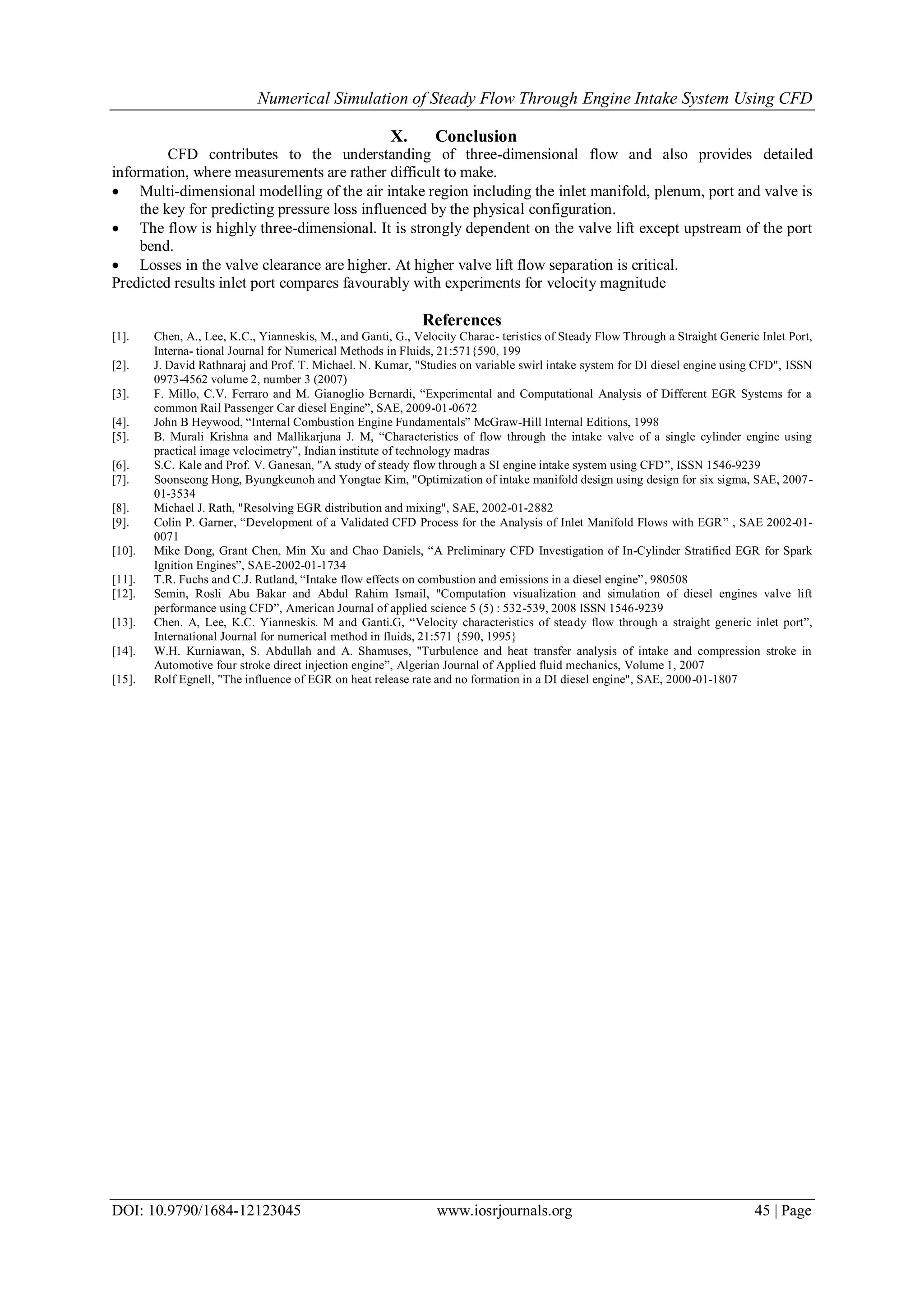 Numerical Simulation of Steady Flow Through Engine Intake System Using CFD
DOI: 10.9790/1684-12123045 www.iosrjournals.org 45 | Page
X. Conclusion
CFD contributes to the understanding of three-dimensional flow and also provides detailed
information, where measurements are rather difficult to make.
 Multi-dimensional modelling of the air intake region including the inlet manifold, plenum, port and valve is
the key for predicting pressure loss influenced by the physical configuration.
 The flow is highly three-dimensional. It is strongly dependent on the valve lift except upstream of the port
bend.
 Losses in the valve clearance are higher. At higher valve lift flow separation is critical.
Predicted results inlet port compares favourably with experiments for velocity magnitude
References
[1]. Chen, A., Lee, K.C., Yianneskis, M., and Ganti, G., Velocity Charac- teristics of Steady Flow Through a Straight Generic Inlet Port,
Interna- tional Journal for Numerical Methods in Fluids, 21:571{590, 199
[2]. J. David Rathnaraj and Prof. T. Michael. N. Kumar, "Studies on variable swirl intake system for DI diesel engine using CFD", ISSN
0973-4562 volume 2, number 3 (2007)
[3]. F. Millo, C.V. Ferraro and M. Gianoglio Bernardi, “Experimental and Computational Analysis of Different EGR Systems for a
common Rail Passenger Car diesel Engine”, SAE, 2009-01-0672
[4]. John B Heywood, “Internal Combustion Engine Fundamentals” McGraw-Hill Internal Editions, 1998
[5]. B. Murali Krishna and Mallikarjuna J. M, “Characteristics of flow through the intake valve of a single cylinder engine using
practical image velocimetry”, Indian institute of technology madras
[6]. S.C. Kale and Prof. V. Ganesan, "A study of steady flow through a SI engine intake system using CFD”, ISSN 1546-9239
[7]. Soonseong Hong, Byungkeunoh and Yongtae Kim, "Optimization of intake manifold design using design for six sigma, SAE, 2007-
01-3534
[8]. Michael J. Rath, "Resolving EGR distribution and mixing", SAE, 2002-01-2882
[9]. Colin P. Garner, “Development of a Validated CFD Process for the Analysis of Inlet Manifold Flows with EGR” , SAE 2002-01-
0071
[10]. Mike Dong, Grant Chen, Min Xu and Chao Daniels, “A Preliminary CFD Investigation of In-Cylinder Stratified EGR for Spark
Ignition Engines”, SAE-2002-01-1734
[11]. T.R. Fuchs and C.J. Rutland, “Intake flow effects on combustion and emissions in a diesel engine”, 980508
[12]. Semin, Rosli Abu Bakar and Abdul Rahim Ismail, "Computation visualization and simulation of diesel engines valve lift
performance using CFD”, American Journal of applied science 5 (5) : 532-539, 2008 ISSN 1546-9239
[13]. Chen. A, Lee, K.C. Yianneskis. M and Ganti.G, “Velocity characteristics of steady flow through a straight generic inlet port”,
International Journal for numerical method in fluids, 21:571 {590, 1995}
[14]. W.H. Kurniawan, S. Abdullah and A. Shamuses, "Turbulence and heat transfer analysis of intake and compression stroke in
Automotive four stroke direct injection engine”, Algerian Journal of Applied fluid mechanics, Volume 1, 2007
[15]. Rolf Egnell, "The influence of EGR on heat release rate and no formation in a DI diesel engine", SAE, 2000-01-1807
 