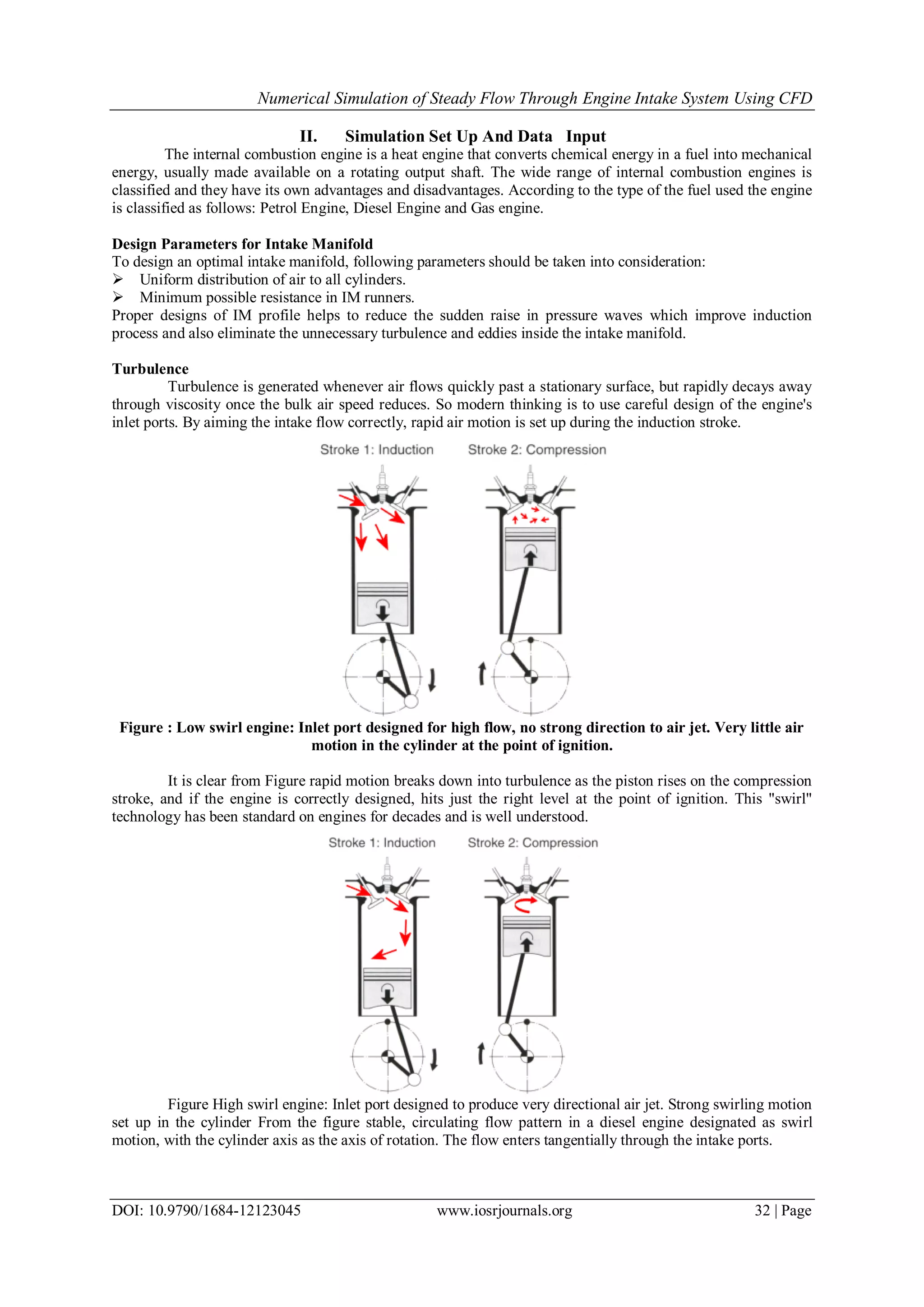 Numerical Simulation of Steady Flow Through Engine Intake System Using CFD
DOI: 10.9790/1684-12123045 www.iosrjournals.org 32 | Page
II. Simulation Set Up And Data Input
The internal combustion engine is a heat engine that converts chemical energy in a fuel into mechanical
energy, usually made available on a rotating output shaft. The wide range of internal combustion engines is
classified and they have its own advantages and disadvantages. According to the type of the fuel used the engine
is classified as follows: Petrol Engine, Diesel Engine and Gas engine.
Design Parameters for Intake Manifold
To design an optimal intake manifold, following parameters should be taken into consideration:
 Uniform distribution of air to all cylinders.
 Minimum possible resistance in IM runners.
Proper designs of IM profile helps to reduce the sudden raise in pressure waves which improve induction
process and also eliminate the unnecessary turbulence and eddies inside the intake manifold.
Turbulence
Turbulence is generated whenever air flows quickly past a stationary surface, but rapidly decays away
through viscosity once the bulk air speed reduces. So modern thinking is to use careful design of the engine's
inlet ports. By aiming the intake flow correctly, rapid air motion is set up during the induction stroke.
Figure : Low swirl engine: Inlet port designed for high flow, no strong direction to air jet. Very little air
motion in the cylinder at the point of ignition.
It is clear from Figure rapid motion breaks down into turbulence as the piston rises on the compression
stroke, and if the engine is correctly designed, hits just the right level at the point of ignition. This "swirl"
technology has been standard on engines for decades and is well understood.
Figure High swirl engine: Inlet port designed to produce very directional air jet. Strong swirling motion
set up in the cylinder From the figure stable, circulating flow pattern in a diesel engine designated as swirl
motion, with the cylinder axis as the axis of rotation. The flow enters tangentially through the intake ports.
 