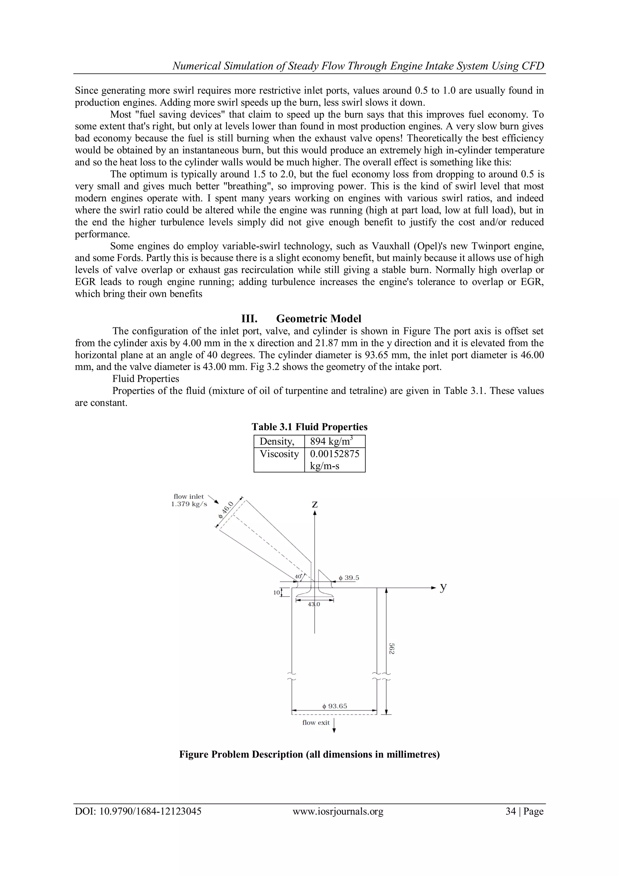 Numerical Simulation of Steady Flow Through Engine Intake System Using CFD
DOI: 10.9790/1684-12123045 www.iosrjournals.org 34 | Page
Since generating more swirl requires more restrictive inlet ports, values around 0.5 to 1.0 are usually found in
production engines. Adding more swirl speeds up the burn, less swirl slows it down.
Most "fuel saving devices" that claim to speed up the burn says that this improves fuel economy. To
some extent that's right, but only at levels lower than found in most production engines. A very slow burn gives
bad economy because the fuel is still burning when the exhaust valve opens! Theoretically the best efficiency
would be obtained by an instantaneous burn, but this would produce an extremely high in-cylinder temperature
and so the heat loss to the cylinder walls would be much higher. The overall effect is something like this:
The optimum is typically around 1.5 to 2.0, but the fuel economy loss from dropping to around 0.5 is
very small and gives much better "breathing", so improving power. This is the kind of swirl level that most
modern engines operate with. I spent many years working on engines with various swirl ratios, and indeed
where the swirl ratio could be altered while the engine was running (high at part load, low at full load), but in
the end the higher turbulence levels simply did not give enough benefit to justify the cost and/or reduced
performance.
Some engines do employ variable-swirl technology, such as Vauxhall (Opel)'s new Twinport engine,
and some Fords. Partly this is because there is a slight economy benefit, but mainly because it allows use of high
levels of valve overlap or exhaust gas recirculation while still giving a stable burn. Normally high overlap or
EGR leads to rough engine running; adding turbulence increases the engine's tolerance to overlap or EGR,
which bring their own benefits
III. Geometric Model
The configuration of the inlet port, valve, and cylinder is shown in Figure The port axis is offset set
from the cylinder axis by 4.00 mm in the x direction and 21.87 mm in the y direction and it is elevated from the
horizontal plane at an angle of 40 degrees. The cylinder diameter is 93.65 mm, the inlet port diameter is 46.00
mm, and the valve diameter is 43.00 mm. Fig 3.2 shows the geometry of the intake port.
Fluid Properties
Properties of the fluid (mixture of oil of turpentine and tetraline) are given in Table 3.1. These values
are constant.
Table 3.1 Fluid Properties
Figure Problem Description (all dimensions in millimetres)
Density, 894 kg/m3
Viscosity 0.00152875
kg/m-s
 