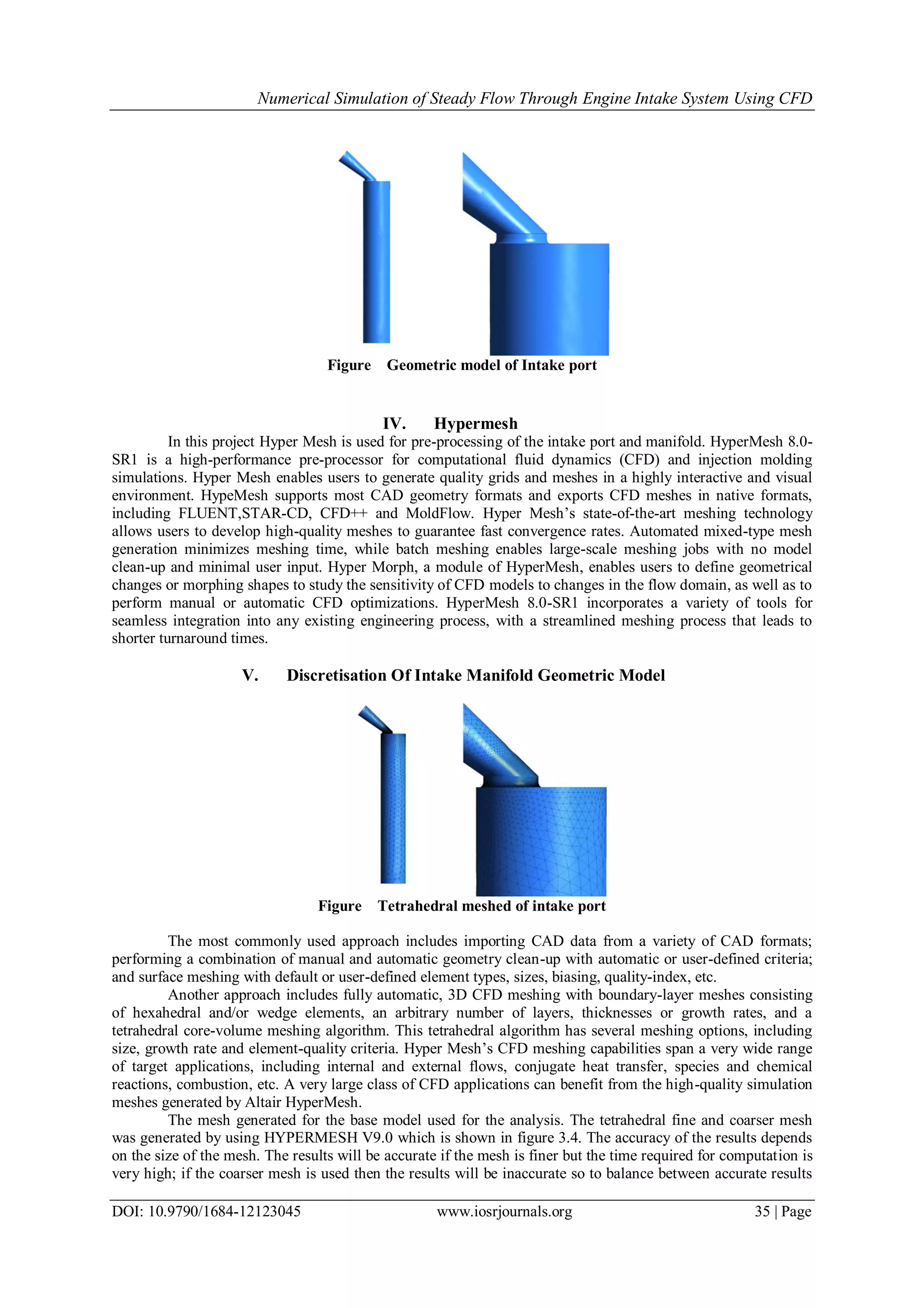 Numerical Simulation of Steady Flow Through Engine Intake System Using CFD
DOI: 10.9790/1684-12123045 www.iosrjournals.org 35 | Page
Figure Geometric model of Intake port
IV. Hypermesh
In this project Hyper Mesh is used for pre-processing of the intake port and manifold. HyperMesh 8.0-
SR1 is a high-performance pre-processor for computational fluid dynamics (CFD) and injection molding
simulations. Hyper Mesh enables users to generate quality grids and meshes in a highly interactive and visual
environment. HypeMesh supports most CAD geometry formats and exports CFD meshes in native formats,
including FLUENT,STAR-CD, CFD++ and MoldFlow. Hyper Mesh’s state-of-the-art meshing technology
allows users to develop high-quality meshes to guarantee fast convergence rates. Automated mixed-type mesh
generation minimizes meshing time, while batch meshing enables large-scale meshing jobs with no model
clean-up and minimal user input. Hyper Morph, a module of HyperMesh, enables users to define geometrical
changes or morphing shapes to study the sensitivity of CFD models to changes in the flow domain, as well as to
perform manual or automatic CFD optimizations. HyperMesh 8.0-SR1 incorporates a variety of tools for
seamless integration into any existing engineering process, with a streamlined meshing process that leads to
shorter turnaround times.
V. Discretisation Of Intake Manifold Geometric Model
Figure Tetrahedral meshed of intake port
The most commonly used approach includes importing CAD data from a variety of CAD formats;
performing a combination of manual and automatic geometry clean-up with automatic or user-defined criteria;
and surface meshing with default or user-defined element types, sizes, biasing, quality-index, etc.
Another approach includes fully automatic, 3D CFD meshing with boundary-layer meshes consisting
of hexahedral and/or wedge elements, an arbitrary number of layers, thicknesses or growth rates, and a
tetrahedral core-volume meshing algorithm. This tetrahedral algorithm has several meshing options, including
size, growth rate and element-quality criteria. Hyper Mesh’s CFD meshing capabilities span a very wide range
of target applications, including internal and external flows, conjugate heat transfer, species and chemical
reactions, combustion, etc. A very large class of CFD applications can benefit from the high-quality simulation
meshes generated by Altair HyperMesh.
The mesh generated for the base model used for the analysis. The tetrahedral fine and coarser mesh
was generated by using HYPERMESH V9.0 which is shown in figure 3.4. The accuracy of the results depends
on the size of the mesh. The results will be accurate if the mesh is finer but the time required for computation is
very high; if the coarser mesh is used then the results will be inaccurate so to balance between accurate results
 
