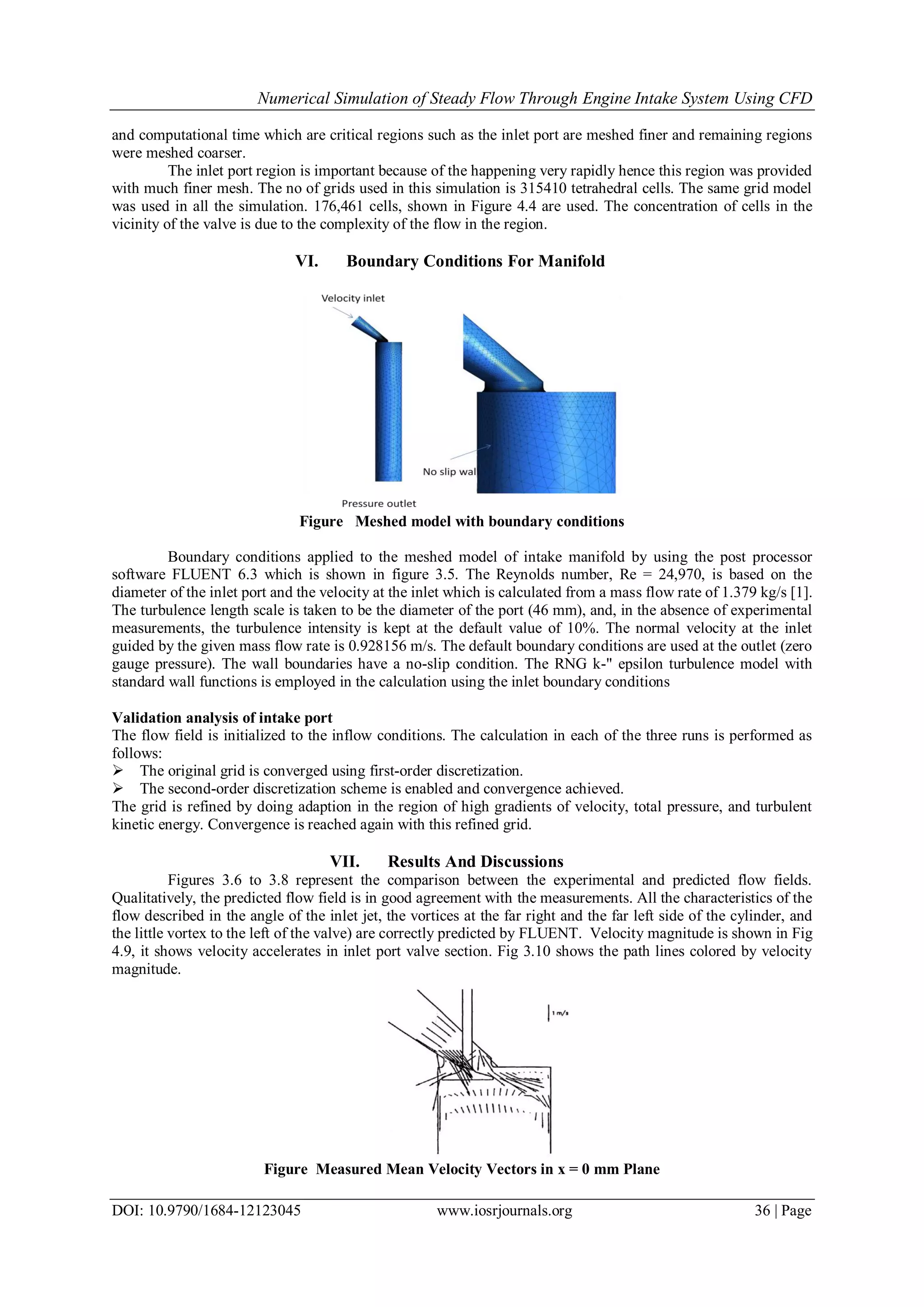 Numerical Simulation of Steady Flow Through Engine Intake System Using CFD
DOI: 10.9790/1684-12123045 www.iosrjournals.org 36 | Page
and computational time which are critical regions such as the inlet port are meshed finer and remaining regions
were meshed coarser.
The inlet port region is important because of the happening very rapidly hence this region was provided
with much finer mesh. The no of grids used in this simulation is 315410 tetrahedral cells. The same grid model
was used in all the simulation. 176,461 cells, shown in Figure 4.4 are used. The concentration of cells in the
vicinity of the valve is due to the complexity of the flow in the region.
VI. Boundary Conditions For Manifold
Figure Meshed model with boundary conditions
Boundary conditions applied to the meshed model of intake manifold by using the post processor
software FLUENT 6.3 which is shown in figure 3.5. The Reynolds number, Re = 24,970, is based on the
diameter of the inlet port and the velocity at the inlet which is calculated from a mass flow rate of 1.379 kg/s [1].
The turbulence length scale is taken to be the diameter of the port (46 mm), and, in the absence of experimental
measurements, the turbulence intensity is kept at the default value of 10%. The normal velocity at the inlet
guided by the given mass flow rate is 0.928156 m/s. The default boundary conditions are used at the outlet (zero
gauge pressure). The wall boundaries have a no-slip condition. The RNG k-" epsilon turbulence model with
standard wall functions is employed in the calculation using the inlet boundary conditions
Validation analysis of intake port
The flow field is initialized to the inflow conditions. The calculation in each of the three runs is performed as
follows:
 The original grid is converged using first-order discretization.
 The second-order discretization scheme is enabled and convergence achieved.
The grid is refined by doing adaption in the region of high gradients of velocity, total pressure, and turbulent
kinetic energy. Convergence is reached again with this refined grid.
VII. Results And Discussions
Figures 3.6 to 3.8 represent the comparison between the experimental and predicted flow fields.
Qualitatively, the predicted flow field is in good agreement with the measurements. All the characteristics of the
flow described in the angle of the inlet jet, the vortices at the far right and the far left side of the cylinder, and
the little vortex to the left of the valve) are correctly predicted by FLUENT. Velocity magnitude is shown in Fig
4.9, it shows velocity accelerates in inlet port valve section. Fig 3.10 shows the path lines colored by velocity
magnitude.
Figure Measured Mean Velocity Vectors in x = 0 mm Plane
 