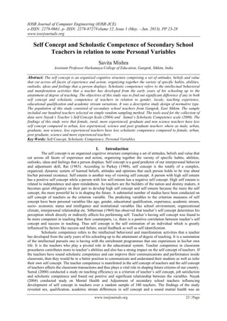 IOSR Journal of Computer Engineering (IOSR-JCE)
e-ISSN: 2278-0661, p- ISSN: 2278-8727Volume 12, Issue 1 (May. - Jun. 2013), PP 23-28
www.iosrjournals.org
www.iosrjournals.org 23 | Page
Self Concept and Scholastic Competence of Secondary School
Teachers in relation to some Personal Variables
Savita Mishra
Assistant Professor Harkamaya College of Education, Gangtok, Sikkim, India
Abstract: The self concept is an organized cognitive structure comprising a set of attitudes, beliefs and value
that cut across all facets of experience and action, organizing together the variety of specific habits, abilities,
outlooks, ideas and feelings that a person displays. Scholastic competence refers to the intellectual behavioral
and manifestation activities that a teacher has developed from the early years of his schooling up to the
attainment of degree of teaching. The objectives of this study was to find out significant difference if any in both
self concept and scholastic competence of teachers in relation to gender, locale, teaching experience,
educational qualification and academic stream variations. It was a descriptive study design of normative type.
The population of this study consisted of secondary school teachers from Gangtok, East Sikkim. The sample
included one hundred teachers selected on simple random sampling method. The tools used for the collection of
data were Nayak’s Teacher’s Self Concept Scale (2004) and Samal’s Scholastic Competence scale (2000). The
findings of this study were that female, rural, more experienced, graduate and non science teachers have less
self concept compared to urban, less experienced, science and post graduate teachers where as male, urban,
graduate, non science, less experienced teachers have less scholastic competence compared to female, urban,
post graduate, science and more experienced teachers.
Key Words: Self Concept, Scholastic Competence, Personal Variables
I. Introduction
The self concept is an organized cognitive structure comprising a set of attitudes, beliefs and value that
cut across all facets of experience and action, organizing together the variety of specific habits, abilities,
outlooks, ideas and feelings that a person displays. Self concept is a good predictor of our interpersonal behavior
and adjustment skill, Rai (1983). According to Purkey (1988), self concept is the totally of a complex,
organized, dynamic system of learned beliefs, attitudes and opinions that each person holds to be true about
his/her personal existence. Self esteem is another way of viewing self concept. A person with high self esteem
has a positive self concept while a person with low self esteem has a negative self concept. High self esteem is
related to independence and open mindedness. As teachers are the builders of the nation and destiny makers, it
becomes quiet obligatory on their part to develop high self concept and self esteem because the more the self
concept, the more powerful he is in shaping the future. A substantial number of studies have been conducted on
self concept of teachers as the criterion variable. The predicting variables to the criterion measures of self
concept have been personal variables like age, gender, educational qualification, experience, academic stream,
socio- economic status and intelligence and institutional variables like school environment, organizational
climate, interpersonal relationship etc. Silberman (1969) has observed that teacher‟s self concept determines his
perception which directly or indirectly affects his performing self. Teacher‟s having self concept was found to
be more competent in teaching than their counterparts, i.e. there is a positive correlation between teacher‟s self
concept and success in teaching. Thus self concept is the self estimation of an individual which is greatly
influenced by factors like success and failure, social feedback as well as self identification.
Scholastic competence refers to the intellectual behavioral and manifestation activities that a teacher
has developed from the early years of his schooling up to the attainment of degree of teaching. It is a summation
of the intellectual pursuits one is having with the enrichment programmes that one experiences in his/her own
life. It is the teachers who play a pivotal role in the educational system. Teacher competence in classroom
procedures contributes more to teacher‟s abilities and also has a strong impact on the self concept of teachers. If
the teachers have sound scholastic competence and can improve their communications and performance inside
classroom, then they would be in a better position to communicate and understand their students as well as infer
their own self concept. The teacher competence is manifested in the self concept of teachers and the self concept
of teachers affects the classroom transactions and thus plays a vital role in shaping future citizens of our country.
Samal (2000) conducted a study on teaching efficiency as a criterion of teacher‟s self concept, job satisfaction
and scholastic competence and found out positive and significant relationship between the variables. Nayak
(2004) conducted study on Mental Health and Adjustment of secondary school teachers influencing
development of self concept in teachers over a random sample of 340 teachers. The findings of the study
revealed sex, qualification, academic stream differences in self concept and a sound mental health was an
 