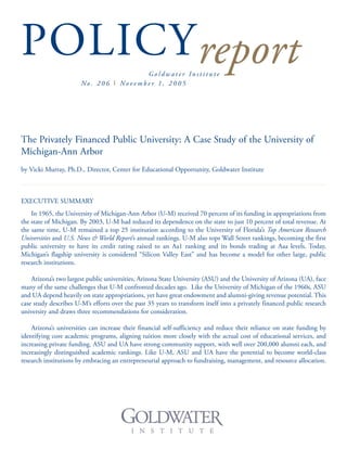 POLICYreportG o l d w a t e r I n s t i t u t e
No . 2 0 6 I No v e m b e r 1 , 2 0 0 5
The Privately Financed Public University: A Case Study of the University of
Michigan-Ann Arbor
by Vicki Murray, Ph.D., Director, Center for Educational Opportunity, Goldwater Institute
EXECUTIVE SUMMARY
In 1965, the University of Michigan-Ann Arbor (U-M) received 70 percent of its funding in appropriations from
the state of Michigan. By 2003, U-M had reduced its dependence on the state to just 10 percent of total revenue. At
the same time, U-M remained a top 25 institution according to the University of Florida’s Top American Research
Universities and U.S. News & World Report’s annual rankings. U-M also tops Wall Street rankings, becoming the first
public university to have its credit rating raised to an Aa1 ranking and its bonds trading at Aaa levels. Today,
Michigan’s flagship university is considered “Silicon Valley East” and has become a model for other large, public
research institutions.
Arizona’s two largest public universities, Arizona State University (ASU) and the University of Arizona (UA), face
many of the same challenges that U-M confronted decades ago. Like the University of Michigan of the 1960s, ASU
and UA depend heavily on state appropriations, yet have great endowment and alumni-giving revenue potential. This
case study describes U-M’s efforts over the past 35 years to transform itself into a privately financed public research
university and draws three recommendations for consideration.
Arizona’s universities can increase their financial self-sufficiency and reduce their reliance on state funding by
identifying core academic programs, aligning tuition more closely with the actual cost of educational services, and
increasing private funding. ASU and UA have strong community support, with well over 200,000 alumni each, and
increasingly distinguished academic rankings. Like U-M, ASU and UA have the potential to become world-class
research institutions by embracing an entrepreneurial approach to fundraising, management, and resource allocation.
 