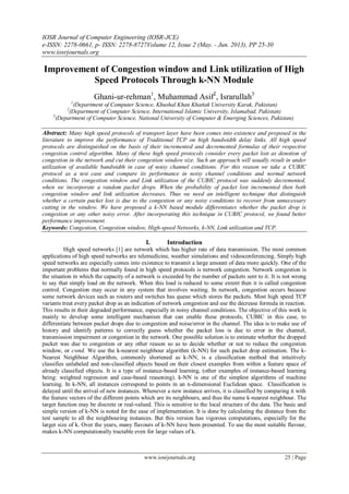 IOSR Journal of Computer Engineering (IOSR-JCE)
e-ISSN: 2278-0661, p- ISSN: 2278-8727Volume 12, Issue 2 (May. - Jun. 2013), PP 25-30
www.iosrjournals.org
www.iosrjournals.org 25 | Page
Improvement of Congestion window and Link utilization of High
Speed Protocols Through k-NN Module
Ghani-ur-rehman1
, Muhammad Asif2
, Israrullah3
1
(Department of Computer Science, Khushal Khan Khattak University Karak, Pakistan)
2
(Department of Computer Science, International Islamic University, Islamabad, Pakistan)
3
(Department of Computer Science, National University of Computer & Emerging Sciences, Pakistan).
Abstract: Many high speed protocols of transport layer have been comes into existence and proposed in the
literature to improve the performance of Traditional TCP on high bandwidth delay links. All high speed
protocols are distinguished on the basis of their incremented and decremented formulas of their respective
congestion control algorithm. Many of these high speed protocols consider every packet lost as denotion of
congestion in the network and cut their congestion window size. Such an approach will usually result in under
utilization of available bandwidth in case of noisy channel conditions. For this reason we take a CUBIC
protocol as a test case and compare its performance in noisy channel conditions and normal network
conditions. The congestion window and Link utilization of the CUBIC protocol was suddenly decremented,
when we incorporate a random packet drops. When the probability of packet lost incremented then both
congestion window and link utilization decreases. Thus we need an intelligent technique that distinguish
whether a certain packet lost is due to the congestion or any noisy conditions to recover from unnecessary
cutting in the window. We have proposed a k-NN based module differentiates whether the packet drop is
congestion or any other noisy error. After incorporating this technique in CUBIC protocol, we found better
performance improvement.
Keywords: Congestion, Congestion window, High-speed Networks, k-NN, Link utilization and TCP.
I. Introduction
High speed networks [1] are network which has higher rate of data transmission. The most common
applications of high speed networks are telemedicine, weather simulations and videoconferencing. Simply high
speed networks are especially comes into existence to transmit a large amount of data more quickly. One of the
important problems that normally found in high speed protocols is network congestion. Network congestion is
the situation in which the capacity of a network is exceeded by the number of packets sent to it. It is not wrong
to say that simply load on the network. When this load is reduced to some extent then it is called congestion
control. Congestion may occur in any system that involves waiting. In network, congestion occurs because
some network devices such as routers and switches has queue which stores the packets. Most high speed TCP
variants treat every packet drop as an indication of network congestion and use the decrease formula in reaction.
This results in their degraded performance, especially in noisy channel conditions. The objective of this work is
mainly to develop some intelligent mechanism that can enable these protocols, CUBIC in this case, to
differentiate between packet drops due to congestion and noise/error in the channel. The idea is to make use of
history and identify patterns to correctly guess whether the packet loss is due to error in the channel,
transmission impairment or congestion in the network. One possible solution is to estimate whether the dropped
packet was due to congestion or any other reason so as to decide whether or not to reduce the congestion
window, or cwnd. We use the k-nearest neighbour algorithm (k-NN) for such packet drop estimation. The k-
Nearest Neighbour Algorithm, commonly shortened as k-NN, is a classification method that intuitively
classifies unlabeled and non-classified objects based on their closest examples from within a feature space of
already classified objects. It is a type of instance-based learning, (other examples of instance-based learning
being: weighted regression and case-based reasoning). k-NN is one of the simplest algorithms of machine
learning. In k-NN, all instances correspond to points in an n-dimensional Euclidean space. Classification is
delayed until the arrival of new instances. Whenever a new instance arrives, it is classified by comparing it with
the feature vectors of the different points which are its neighbours, and thus the name k-nearest neighbour. The
target function may be discrete or real-valued. This is sensitive to the local structure of the data. The basic and
simple version of k-NN is noted for the ease of implementation. It is done by calculating the distance from the
test sample to all the neighbouring instances. But this version has vigorous computations, especially for the
larger size of k. Over the years, many flavours of k-NN have been presented. To use the most suitable flavour,
makes k-NN computationally tractable even for large values of k.
 