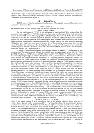 Improvement Of Congestion Window And Link Utilization Of High Speed Protocols Through K-NN
www.iosrjournals.org 26 | Page
The rest of the paper is organized as follows: Section II contains the related works. Section III contains the
proposed work. Empirical evaluation is discussed in Section IV. Section V contains the results and experiments.
The paper is finally concluded in Section V.
II. Related Works
TCP [2] is one of the acknowledgement based protocols. When a packet is successfully reached to the
destination from source then:
cwnd = cwnd + 1
On other hand when packet or message is lost then decrease in window will occurs.
cwnd = cwnd − cwnd/2
But the performance of TCP [3] is not satisfactory on high bandwidth delay products link. The
congestion control algorithm of TCP takes much more time to get an advantage of large bandwidth and to
recover from loss.TCP has the followings problems. The ﬁrst major drawback with TCP is that it considers
every drop of packet is due to network congestion. When the packet does not reach to the desired destination
then the size of the congestion window is cut down into half. When the packet drops continuously, then the size
of the congestion window will be reduced continuously. For example when the size of the congestion window is
100 packets and a packet drop occur then the now the size of the congestion window is cut down into half
means 50 packets. It is not necessary that all the packet drops is due to network congestion but it may be due
some noisy errors. When the RTT from source to the destination and back increases then it may be operates
slower and slower is also a drawback of TCP.
A number [4] of high speed protocols are designed to improve the standard TCP performance on high
speed network. The following are the different types of high speed network protocols such as BIC [5], CUBIC
[6], XCP [11], Layered TCP [8], Compound TCP [9] and Scalable TCP [10]. BIC TCP [5] controls the size of
the window by using two types of schemes. The first one is an Additive increase and the second one is binary
search increase. The congestion control is considered to be a searching problem in binary search scheme. This
scheme provide two values Yes and No for the packet loss. This search has two starting points. The one is the
current minimum window size Wmin (size of the window just after the reduction). At this point the cwnd do not
have any losses. The second one is maximum window size Wmax (the size of window just before the reduction)
where the cwnd should utilize the available bandwidth of the link. This search repeatedly calculates the
midpoint between Wmax and Wmin. The current size is set to the midpoint. It also keeps watch on feedback as
packet loss. Whenever the feedback is „Yes‟ means lost of packet. Then the midpoint is set to the new Wmax.
But when feedback is ‟No‟ then it means that there is no packet loss. In this case the midpoint is set to the new
Wmin. This process continues until the difference between the size of the window just after the reduction and
the size of the window just before the reduction is below the preset threshold value called the minimum
increment (Smin). This process is called binary search increase. But for the size of the window being small then
it is equal to the binary search increase and hence shorter additive increase period. The CUBIC [6] protocol is
another High speed variant of traditional TCP. The low utilization problem of the TCP Protocol can be solved
through CUBIC protocol, because it uses a cubic function instead of linear increment in window for congestion
control mechanism to improve the scalability and stability in fast and long distance networks. As the growth
function [7] of CUBIC protocol is always defined in real time so growth function will be independent of RRT.
While retaining its scalability and stability, CUBIC also improves the fairness characteristics of Binary
Increase Control Protocol. We also try to find balance between wmin (window size just after reduction) and
wmax (window size just before reduction). Despite this, the real time increment in the window extremely
improves the friendliness of standard TCP protocol. TCP window growth is much faster than CUBIC protocol.
In situation to make the growth rate as similar to that of TCP, it uses a new TCP mode. In this mode it uses the
similar congestion control mechanism as traditional TCP protocol while the RTT is not too much long. The
congestion control algorithm or CUBIC congestion function is follows:
Wcubic = C (T − K) 3 + Wmax
where C is a scaling constant, T is the elapsed time from the last window reduction, Wmax is the size of
window before the last window reduction, and K = 3√ p Wmaxβ/C, where β is a multiplication decrease
constant whose value is 0.875. Explicit Control Protocol [8] has congestion control scheme which uses
feedback. Whenever there is congestion in the network, then it applies a direct and exact router feedback to
avoid it. It is developed especially for scalability and generality functions. It uses router namely explicit
congestion notiﬁcation routers which immediately notifies or tell the sender about the congestion in the
network. The performance of this protocol is much better in high bandwidth-delay product link. It also uses
router-assistance to precisely inform the sender about the congestion. Layered TCP shortened as LTCP [9] is
one of the sender-side adjustments to the response function of the standard TCP and tries its best to makes it
more scalable in high speed network. The response function of the cwnd of the Layered TCP is clearly defined
in two extents, at macroscopic level and at microscopic level. At macroscopic level, Layered TCP employs an
 