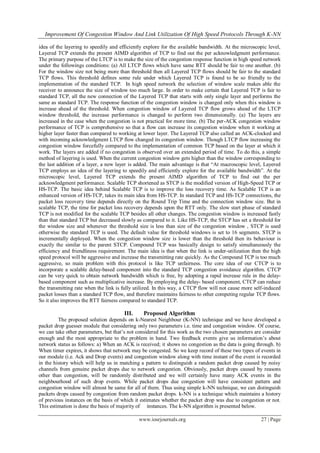 Improvement Of Congestion Window And Link Utilization Of High Speed Protocols Through K-NN
www.iosrjournals.org 27 | Page
idea of the layering to speedily and efficiently explore for the available bandwidth. At the microscopic level,
Layered TCP extends the present AIMD algorithm of TCP to find out the per acknowledgment performance.
The primary purpose of the LTCP is to make the size of the congestion response function in high speed network
under the followings conditions: (a) All LTCP flows which have same RTT should be fair to one another. (b)
For the window size not being more than threshold then all Layered TCP flows should be fair to the standard
TCP flows. This threshold defines some rule under which Layered TCP is found to be so friendly to the
implementation of the standard TCP. In high speed network the selection of window scale makes able the
receiver to announce the size of window too much large. In order to make certain that Layered TCP is fair to
standard TCP, all the new connection of the Layered TCP that starts with only single layer and performs the
same as standard TCP. The response function of the congestion window is changed only when this window is
increase ahead of the threshold. When congestion window of Layered TCP flow grows ahead of the LTCP
window threshold, the increase performance is changed to perform two dimensionally. (a) The layers are
increased in the case when the congestion is not practical for more time. (b) The per-ACK congestion window
performance of TCP is comprehensive so that a flow can increase its congestion window when it working at
higher layer faster than compared to working at lower layer. The Layered TCP also called an ACK-clocked and
with incoming acknowledgment LTCP flow changed its congestion window. Though LTCP flow increasing the
congestion window forcefully compared to the implementation of common TCP based on the layer at which it
work. The layers are added if no congestion is observed over an extended period of time. To do this, a simple
method of layering is used. When the current congestion window gets higher than the window corresponding to
the last addition of a layer, a new layer is added. The main advantage is that “At macroscopic level, Layered
TCP employs an idea of the layering to speedily and efficiently explore for the available bandwidth”. At the
microscopic level, Layered TCP extends the present AIMD algorithm of TCP to find out the per
acknowledgment performance. Scalable TCP shortened as STCP is the modified version of High-Speed TCP or
HS-TCP. The basic idea behind Scalable TCP is to improve the loss recovery time. As Scalable TCP is an
enhanced version of HS-TCP, takes its main idea from HS-TCP. In standard TCP and HS-TCP connections, the
packet loss recovery time depends directly on the Round Trip Time and the connection window size. But in
scalable TCP, the time for packet loss recovery depends upon the RTT only. The slow start phase of standard
TCP is not modified for the scalable TCP besides all other changes. The congestion window is increased fastly
than that standard TCP but decreased slowly as compared to it. Like HS-TCP, the STCP has set a threshold for
the window size and whenever the threshold size is less than size of the congestion window , STCP is used
otherwise the standard TCP is used. The default value for threshold windows is set to 16 segments. STCP is
incrementally deployed. When the congestion window size is lower than the threshold then its behaviour is
exactly the similar to the parent STCP. Compound TCP was basically design to satisfy simultaneously the
efficiency and friendliness requirement. The main idea is that when the link is under-utilization then the high
speed protocol will be aggressive and increase the transmitting rate quickly. As the Compound TCP is too much
aggressive, so main problem with this protocol is like TCP unfairness. The core idea of our CTCP is to
incorporate a scalable delay-based component into the standard TCP congestion avoidance algorithm. CTCP
can be very quick to obtain network bandwidth which is free, by adopting a rapid increase rule in the delay-
based component such as multiplicative increase. By employing the delay- based component, CTCP can reduce
the transmitting rate when the link is fully utilized. In this way, a CTCP flow will not cause more self-induced
packet losses than a standard TCP flow, and therefore maintains fairness to other competing regular TCP flows.
So it also improves the RTT fairness compared to standard TCP.
III. Proposed Algorithm
The proposed solution depends on k-Nearest Neighbour (K-NN) technique and we have developed a
packet drop guesser module that considering only two parameters i.e. time and congestion window. Of course,
we can take other parameters, but that‟s not considered for this work as the two chosen parameters are consider
enough and the most appropriate to the problem in hand. Two feedback events give us information‟s about
network status as follows: a) When an ACK is received; it shows no congestion as the data is going through. b)
When timer expires, it shows that network may be congested. So we keep record of these two types of events in
our module (i.e. Ack and Drop events) and congestion window along with time instant of the event is recorded
in the history which will help us in matching a pattern to distinguish a random packet drop caused by noisy
channels from genuine packet drops due to network congestion. Obviously, packet drops caused by reasons
other than congestion, will be randomly distributed and we will certainly have many ACK events in the
neighbourhood of such drop events. While packet drops due congestion will have consistent pattern and
congestion window will almost be same for all of them. Thus using simple k-NN technique, we can distinguish
packets drops caused by congestion from random packet drops. k-NN is a technique which maintains a history
of previous instances on the basis of which it estimates whether the packet drop was due to congestion or not.
This estimation is done the basis of majority of instances. The k-NN algorithm is presented below.
 