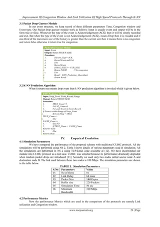 Improvement Of Congestion Window And Link Utilization Of High Speed Protocols Through K-NN
www.iosrjournals.org 28 | Page
3.1 Packet Drop Guesser Module
In our event structure, we keep record of three different parameters Time, Congestion window and
Event type. Our Packet drop guesser module work as follows: Input is usually event and output will be in the
form true or false. Whenever the type of the event is Acknowledgement (ACK) then it will be simply recorded
and exit. But when the type of the event is not Acknowledgement (ACK), means Drop then it is recoded and if
one-third of the maximum size of the history is greater than the current size then it means there is no congestion
and return false otherwise it return true for congestion.
3.2 K-NN Prediction Algorithm
When it return true means drop event then k-NN prediction algorithm is invoked which is given below.
IV. Emperical Evualation
4.1 Simulation Parameters
We have compared the performance of the proposed scheme with traditional CUBIC protocol. All the
simulations will be performed using NS-2. Table I shows details of various parameters used in simulation. All
the simulations are performed in NS-2 using TCP/Linux code available at [12]. We have incorporated our
module into CUBIC protocol as a test case. CUBIC was selected because its performance drastically degraded
when random packet drops are introduced [13]. Secondly we used only two nodes called source node A and
destination node B. The link used between these two nodes is 100 Mbps. The simulation parameters are shown
in the table below.
TABLE 1. Simulation Parameters
S.No Parameters Value
01 No of flows 01
02 Link Delay 64 msec
03 Packet Size 1448 bytes
04 Buffer size 220 Packets
05 Simulation Time 50 sec
06 Minimum
Bandwidth
100 Mbps
4.2 Performance Metrics
Now the performance Metrics which are used in the comparison of the protocols are namely Link
utilization and Congestion window.
Packet Drop Guesser Module
Input: Event
Output: Return TRUE/FALSE
Procedure:
1. If Event_Type= ACK
a. Record Event and Exit.
2. Else
a. Record Event
b. If MAX_SIZE/3 > CUR_SIZE
i. Return FALSE // No congestion
c. Else
i. Result= KNN_Prediction_Algorithm()
ii. Return Result
KNN_Prediction_Algorithm
Input: Drop_Event, Event_Record, Range
Output: Return TRUE/FALSE
Procedure:
1. TRUE_Count=0
2. FALSE_Count=0
3. For each Event in Event_Record
If Event is within Range of Drop_Event
i. If Event.Flag = TRUE
TRUE_Count++
ii. Else
FALSE_Count++
4. End For
5. If TRUE_Count < FALSE_Count
Return FALSE
6. Else
Return TRUE
 