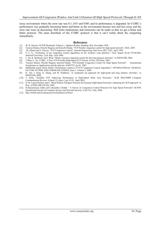 Improvement Of Congestion Window And Link Utilization Of High Speed Protocols Through K-NN
www.iosrjournals.org 30 | Page
noisy environment where the error rate was 0.1, 0.01 and 0.001 and its performance is degraded. So CUBIC‟s
performance was gradually becoming better and better as the environment became less and less noisy and the
error rate went on decreasing. Still more medications and extensions can be made so that we get a better and
better protocol. The main drawback of the CUBIC protocol is that it can‟t notify about the congesting
immediately.
References
[1]. W. R. Stevens, TCP/IP Illustrated, Volume 1, Addison-Wesley, Reading, MA, November 1994.
[2]. Tomoya Hatano, Hiroshi Shigeno and Kenichi Okada, “TCP friendly congestion control for high-speed network”, IEEE, 2007.
[3]. M. Allman and V. Paxson, “TCP Congestion Control”, Internet Engineering Task Force, RFC 2581, April 1999.
[4]. Y.-T. Li, “Evaluation of tcp congestion control algorithms on the windows vista platform,” Tech. Report SLAC-TN-06-005,
Stanford University, Tech. Rep., June 2006.
[5]. L. Xu, K. Harfoush, and I. Rhee, “Binary increase congestion control for fast long distance networks,” in INFOCOM, 2004.
[6]. I. Rhee, L. Xu. CUBIC: A New TCP-Friendly High-Speed TCP Variant. In Proc. PFLDnet, 2005.
[7]. Tomoya Hatano, Hiroshi Shigeno, Kenichi Okada, "TCP-friendly Congestion Control for High Speed Network", International
Symposium on Applications and the Internet- SAINT'07, pp.10, 2007.
[8]. Habibullah Jamal, Kiran Sultan” Performance Analysis of TCP Congestion Control Algorithms”. INTERNATIONAL JOURNAL
OF COM- PUTERS AND COMMUNICATIONS, Issue 1, Volume 2, 2008.
[9]. K. Tan, J. Song, Q. Zhang, and M. Sridharan, “A compound tcp approach for high-speed and long distance networks,” in
INFOCOM, 2006.
[10]. T. Kelly, “Scalable TCP: Improving Performance in High-Speed Wide Area Networks,” ACM SIGCOMM Computer
Communication Review, Volume 33, Issue 2, pp. 83-91, April 2003.
[11]. D. M. Lopez-Pacheco and C. Pham”Robust Transport Protocol for Dynamic High-Speed Networks: enhancing the XCP approach” in
Proc. of IEEE MICCICON, 2005.
[12]. K.Satyanarayan reddy and Lokanatha C.Reddy ” A Survey on Congestion Control Protocols For high Speed Networks” IJCSNS
International Journal of Computer Science and Network Security, Vol.8 No.7 July ,2008.
[13]. http://netlab.caltech.edu/projects/ns2tcplinux/ns2linux/.
 