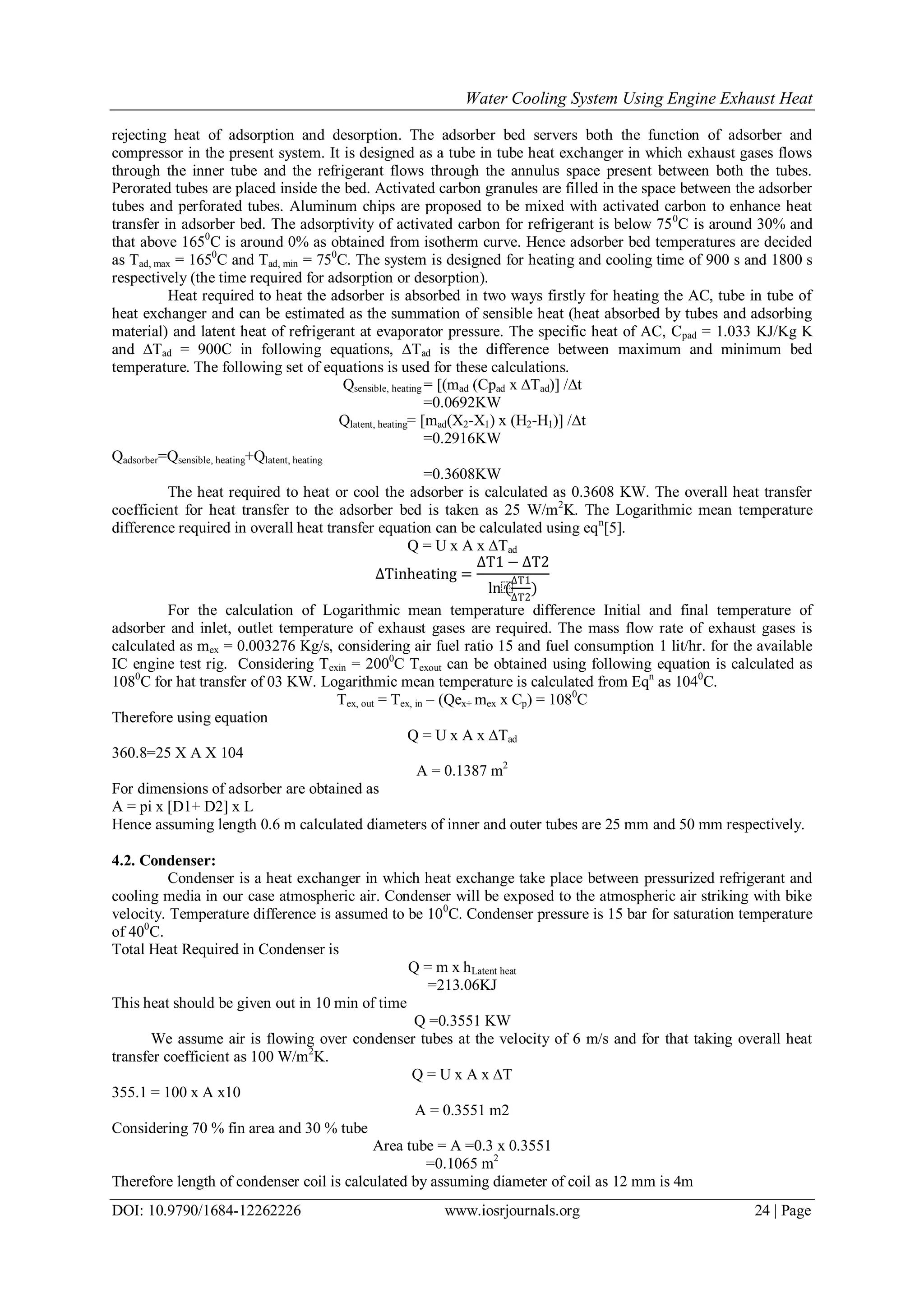 Water Cooling System Using Engine Exhaust Heat
DOI: 10.9790/1684-12262226 www.iosrjournals.org 24 | Page
rejecting heat of adsorption and desorption. The adsorber bed servers both the function of adsorber and
compressor in the present system. It is designed as a tube in tube heat exchanger in which exhaust gases flows
through the inner tube and the refrigerant flows through the annulus space present between both the tubes.
Perorated tubes are placed inside the bed. Activated carbon granules are filled in the space between the adsorber
tubes and perforated tubes. Aluminum chips are proposed to be mixed with activated carbon to enhance heat
transfer in adsorber bed. The adsorptivity of activated carbon for refrigerant is below 750
C is around 30% and
that above 1650
C is around 0% as obtained from isotherm curve. Hence adsorber bed temperatures are decided
as Tad, max = 1650
C and Tad, min = 750
C. The system is designed for heating and cooling time of 900 s and 1800 s
respectively (the time required for adsorption or desorption).
Heat required to heat the adsorber is absorbed in two ways firstly for heating the AC, tube in tube of
heat exchanger and can be estimated as the summation of sensible heat (heat absorbed by tubes and adsorbing
material) and latent heat of refrigerant at evaporator pressure. The specific heat of AC, Cpad = 1.033 KJ/Kg K
and ∆Tad = 900C in following equations, ∆Tad is the difference between maximum and minimum bed
temperature. The following set of equations is used for these calculations.
Qsensible, heating = [(mad (Cpad x ∆Tad)] /∆t
=0.0692KW
Qlatent, heating= [mad(X2-X1) x (H2-H1)] /∆t
=0.2916KW
Qadsorber=Qsensible, heating+Qlatent, heating
=0.3608KW
The heat required to heat or cool the adsorber is calculated as 0.3608 KW. The overall heat transfer
coefficient for heat transfer to the adsorber bed is taken as 25 W/m2
K. The Logarithmic mean temperature
difference required in overall heat transfer equation can be calculated using eqn
[5].
Q = U x A x ∆Tad
∆Tinheating =
∆T1 − ∆T2
ln⁡(
∆T1
∆T2
)
For the calculation of Logarithmic mean temperature difference Initial and final temperature of
adsorber and inlet, outlet temperature of exhaust gases are required. The mass flow rate of exhaust gases is
calculated as mex = 0.003276 Kg/s, considering air fuel ratio 15 and fuel consumption 1 lit/hr. for the available
IC engine test rig. Considering Texin = 2000
C Texout can be obtained using following equation is calculated as
1080
C for hat transfer of 03 KW. Logarithmic mean temperature is calculated from Eqn
as 1040
C.
Tex, out = Tex, in – (Qex÷ mex x Cp) = 1080
C
Therefore using equation
Q = U x A x ∆Tad
360.8=25 X A X 104
A = 0.1387 m2
For dimensions of adsorber are obtained as
A = pi x [D1+ D2] x L
Hence assuming length 0.6 m calculated diameters of inner and outer tubes are 25 mm and 50 mm respectively.
4.2. Condenser:
Condenser is a heat exchanger in which heat exchange take place between pressurized refrigerant and
cooling media in our case atmospheric air. Condenser will be exposed to the atmospheric air striking with bike
velocity. Temperature difference is assumed to be 100
C. Condenser pressure is 15 bar for saturation temperature
of 400
C.
Total Heat Required in Condenser is
Q = m x hLatent heat
=213.06KJ
This heat should be given out in 10 min of time
Q =0.3551 KW
We assume air is flowing over condenser tubes at the velocity of 6 m/s and for that taking overall heat
transfer coefficient as 100 W/m2
K.
Q = U x A x ∆T
355.1 = 100 x A x10
A = 0.3551 m2
Considering 70 % fin area and 30 % tube
Area tube = A =0.3 x 0.3551
=0.1065 m2
Therefore length of condenser coil is calculated by assuming diameter of coil as 12 mm is 4m
 