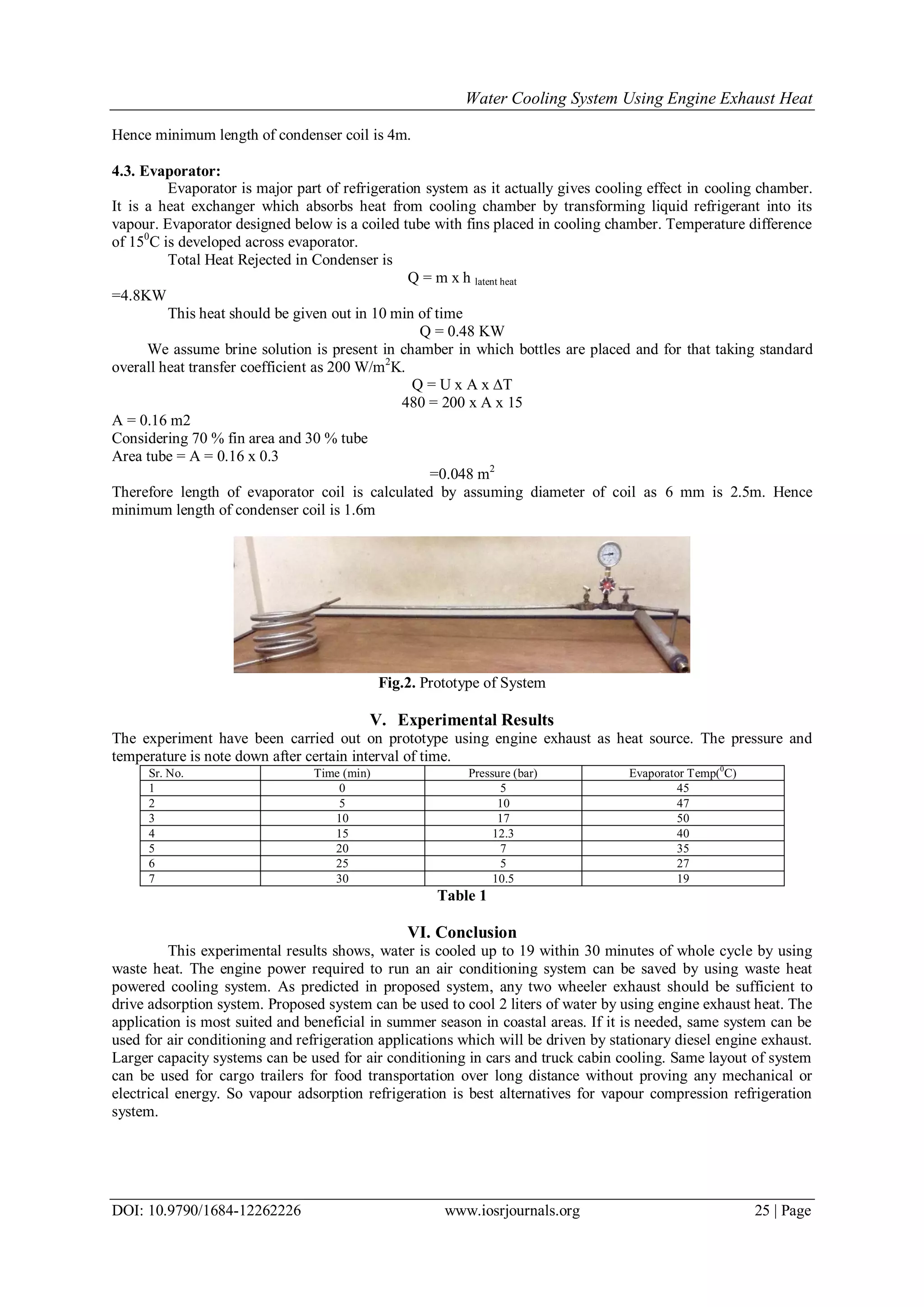 Water Cooling System Using Engine Exhaust Heat
DOI: 10.9790/1684-12262226 www.iosrjournals.org 25 | Page
Hence minimum length of condenser coil is 4m.
4.3. Evaporator:
Evaporator is major part of refrigeration system as it actually gives cooling effect in cooling chamber.
It is a heat exchanger which absorbs heat from cooling chamber by transforming liquid refrigerant into its
vapour. Evaporator designed below is a coiled tube with fins placed in cooling chamber. Temperature difference
of 150
C is developed across evaporator.
Total Heat Rejected in Condenser is
Q = m x h latent heat
=4.8KW
This heat should be given out in 10 min of time
Q = 0.48 KW
We assume brine solution is present in chamber in which bottles are placed and for that taking standard
overall heat transfer coefficient as 200 W/m2
K.
Q = U x A x ∆T
480 = 200 x A x 15
A = 0.16 m2
Considering 70 % fin area and 30 % tube
Area tube = A = 0.16 x 0.3
=0.048 m2
Therefore length of evaporator coil is calculated by assuming diameter of coil as 6 mm is 2.5m. Hence
minimum length of condenser coil is 1.6m
Fig.2. Prototype of System
V. Experimental Results
The experiment have been carried out on prototype using engine exhaust as heat source. The pressure and
temperature is note down after certain interval of time.
Sr. No. Time (min) Pressure (bar) Evaporator Temp(0
C)
1 0 5 45
2 5 10 47
3 10 17 50
4 15 12.3 40
5 20 7 35
6 25 5 27
7 30 10.5 19
Table 1
VI. Conclusion
This experimental results shows, water is cooled up to 19 within 30 minutes of whole cycle by using
waste heat. The engine power required to run an air conditioning system can be saved by using waste heat
powered cooling system. As predicted in proposed system, any two wheeler exhaust should be sufficient to
drive adsorption system. Proposed system can be used to cool 2 liters of water by using engine exhaust heat. The
application is most suited and beneficial in summer season in coastal areas. If it is needed, same system can be
used for air conditioning and refrigeration applications which will be driven by stationary diesel engine exhaust.
Larger capacity systems can be used for air conditioning in cars and truck cabin cooling. Same layout of system
can be used for cargo trailers for food transportation over long distance without proving any mechanical or
electrical energy. So vapour adsorption refrigeration is best alternatives for vapour compression refrigeration
system.
 
