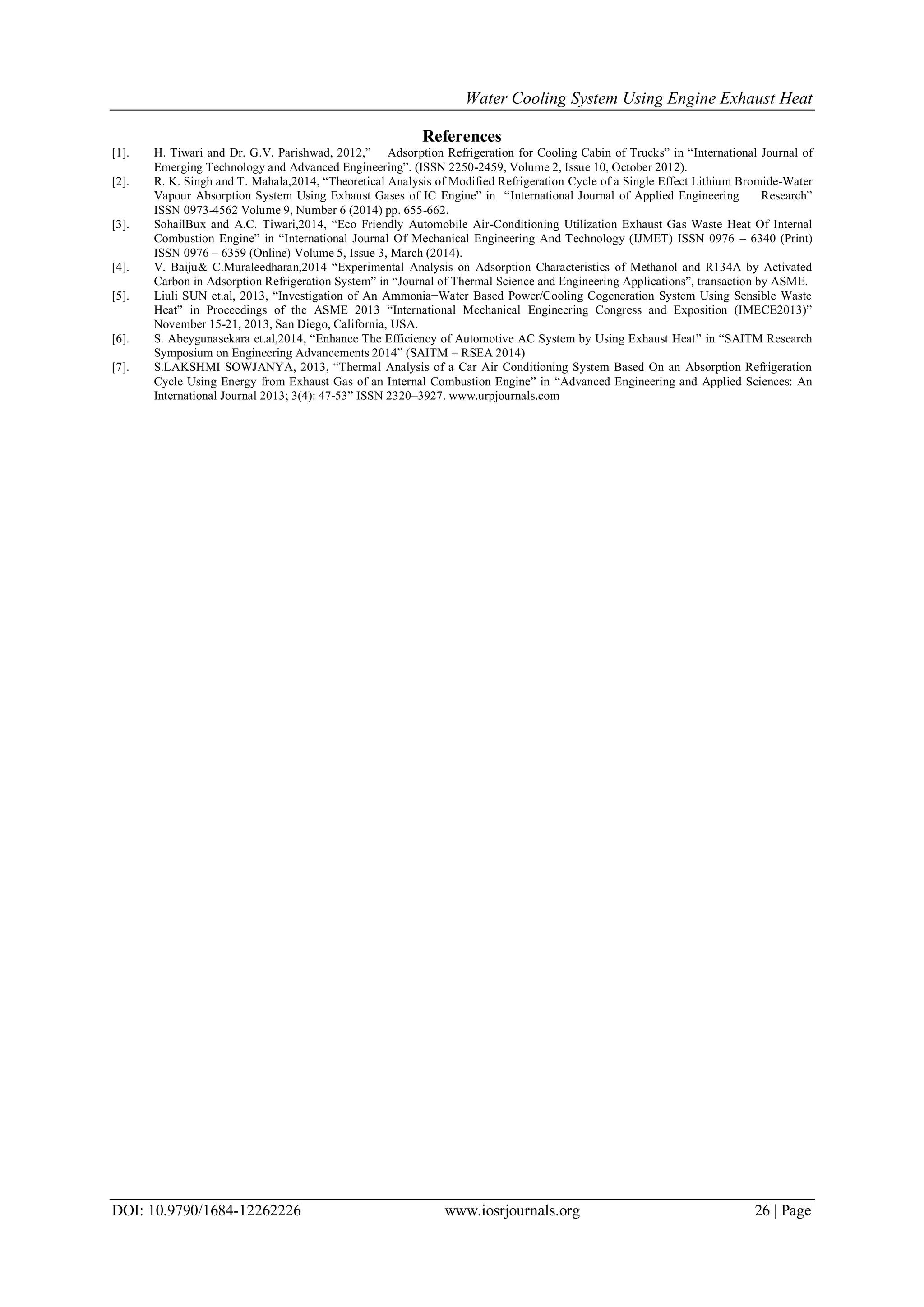 Water Cooling System Using Engine Exhaust Heat
DOI: 10.9790/1684-12262226 www.iosrjournals.org 26 | Page
References
[1]. H. Tiwari and Dr. G.V. Parishwad, 2012,‖ Adsorption Refrigeration for Cooling Cabin of Trucks‖ in ―International Journal of
Emerging Technology and Advanced Engineering‖. (ISSN 2250-2459, Volume 2, Issue 10, October 2012).
[2]. R. K. Singh and T. Mahala,2014, ―Theoretical Analysis of Modified Refrigeration Cycle of a Single Effect Lithium Bromide-Water
Vapour Absorption System Using Exhaust Gases of IC Engine‖ in ―International Journal of Applied Engineering Research‖
ISSN 0973-4562 Volume 9, Number 6 (2014) pp. 655-662.
[3]. SohailBux and A.C. Tiwari,2014, ―Eco Friendly Automobile Air-Conditioning Utilization Exhaust Gas Waste Heat Of Internal
Combustion Engine‖ in ―International Journal Of Mechanical Engineering And Technology (IJMET) ISSN 0976 – 6340 (Print)
ISSN 0976 – 6359 (Online) Volume 5, Issue 3, March (2014).
[4]. V. Baiju& C.Muraleedharan,2014 ―Experimental Analysis on Adsorption Characteristics of Methanol and R134A by Activated
Carbon in Adsorption Refrigeration System‖ in ―Journal of Thermal Science and Engineering Applications‖, transaction by ASME.
[5]. Liuli SUN et.al, 2013, ―Investigation of An Ammonia−Water Based Power/Cooling Cogeneration System Using Sensible Waste
Heat‖ in Proceedings of the ASME 2013 ―International Mechanical Engineering Congress and Exposition (IMECE2013)‖
November 15-21, 2013, San Diego, California, USA.
[6]. S. Abeygunasekara et.al,2014, ―Enhance The Efficiency of Automotive AC System by Using Exhaust Heat‖ in ―SAITM Research
Symposium on Engineering Advancements 2014‖ (SAITM – RSEA 2014)
[7]. S.LAKSHMI SOWJANYA, 2013, ―Thermal Analysis of a Car Air Conditioning System Based On an Absorption Refrigeration
Cycle Using Energy from Exhaust Gas of an Internal Combustion Engine‖ in ―Advanced Engineering and Applied Sciences: An
International Journal 2013; 3(4): 47-53‖ ISSN 2320–3927. www.urpjournals.com
 