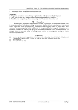 Small Scale Power for Tall Buildings through Waste Water Management
DOI: 10.9790/1684-12272022 www.iosrjournals.org 22 | Page
2. Micro hydro turbine can demand high maintenance cost.
Advantages:
1. Being a non-conventional source of energy its pollution free and helps sustainable development.
2. Can be used as a great back up source of energy during immense scarcity of electricity.
3. Overall it serves as a great way of recovering energy from Waste water with nominal cost.
VI. Conclusion:
From the above investigation and examination it can be concluded that this management of waste water
to produce energy from ‘nothing to everything’ can turn out to be a fruit full asset in coming years. In upcoming
days it is seen that nations are getting more dependable on non-renewable sources of energy; hence these
versions of resources are getting limited and limited. So through modification to upgrade this plant so as to
increase its efficiency can turn out to be one of the best alternative renewable source of least investment. For
example, storing of rain water falling on building terrace followed by its management can improve plant’s
efficiency to greater extent.
References:
[1]. https://www.google.co.in/search?q=google&rlz=1C1MIMX_enIN546IN546&oq=g&aqs=chrome.0.69i59l3j69i61.3655j0&sourceid
=chrome&espvd=210&es_sm=122&ie=UTF-8#es_sm=122&q=per+capita+water+consumption+in+hong+kong
[2]. www.thehindu.com
[3]. Micro hydro turbine by s. grey
 