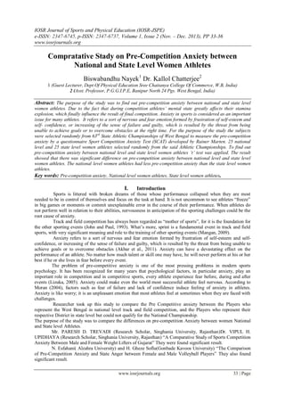 IOSR Journal of Sports and Physical Education (IOSR-JSPE)
e-ISSN: 2347-6745, p-ISSN: 2347-6737, Volume 1, Issue 2 (Nov. – Dec. 2013), PP 33-36
www.iosrjournals.org
www.iosrjournals.org 33 | Page
Compratative Stady on Pre-Competition Anxiety between
National and State Level Women Athletes
Biswabandhu Nayek1
Dr. Kallol Chatterjee2
1 (Guest Lecturer, Dept Of Physical Education Sree Chaitanya College Of Commerce, W.B, India)
2 (Asst. Professor, P.G.G.I.P.E, Banipur North 24 Pgs. West Bengal, India)
Abstract: The purpose of the study was to find out pre-competition anxiety between national and state level
women athletes. Due to the fact that during competition athletes’ mental state greatly affects their stamina
explosion, which finally influence the result of final competition. Anxiety in sports is considered as an important
issue for many athletes. It refers to a sort of nervous and fear emotion formed by frustration of self-esteem and
self- confidence, or increasing of the sense of failure and guilty, which is resulted by the threat from being
unable to achieve goals or to overcome obstacles at the right time. For the purpose of the study the subjects
were selected randomly from 63rd
State Athletic Championships of West Bengal to measure the pre-competition
anxiety by a questionnaire Sport Competition Anxiety Test (SCAT) developed by Rainer Marten. 25 national
level and 25 state level women athletes selected randomly from the said Athletic Championships. To find out
pre-competition anxiety between national level and state level women athletes ‘t’ test was applied. The result
showed that there was significant difference on pre-competition anxiety between national level and state level
women athletes. The national level women athletes had less pre-competition anxiety than the state level women
athletes.
Key words: Pre-competition anxiety, National level women athletes, State level women athletes.
I. Introduction
Sports is littered with broken dreams of those whose performance collapsed when they are most
needed to be in control of themselves and focus on the task at hand. It is not uncommon to see athletes “freeze”
in big games or moments or commit unexplainable error in the course of their performance. When athletes do
not perform well in relation to their abilities, nervousness in anticipation of the sporting challenges could be the
root cause of anxiety.
Track and field competition has always been regarded as “mother of sports”, for it is the foundation for
the other sporting events (John and Paul, 1993). What‟s more, sprint is a fundamental event in track and field
sports, with very significant meaning and role to the training of other sporting events (Mangan, 2009).
Anxiety refers to a sort of nervous and fear emotion formed by frustration of self-esteem and self-
confidence, or increasing of the sense of failure and guilty, which is resulted by the threat from being unable to
achieve goals or to overcome obstacles (Akbar et al., 2011). Anxiety can have a devastating effect on the
performance of an athlete. No matter how much talent or skill one may have, he will never perform at his or her
best if he or she lives in fear before every event.
The problem of pre-competitive anxiety is one of the most pressing problems in modern sports
psychology. It has been recognized for many years that psychological factors, in particular anxiety, play an
important role in competition and in competitive sports, every athlete experience fear before, during and after
events (Lizuka, 2005). Anxiety could make even the world most successful athlete feel nervous. According to
Moran (2004), factors such as fear of failure and lack of confidence induce feeling of anxiety in athletes.
Anxiety is like worry; it is an unpleasant emotion that most athletes feel at sometimes when they are faced with
challenges.
Researcher took up this study to compare the Pre Competitive anxiety between the Players who
represent the West Bengal in national level track and field competition, and the Players who represent their
respective District in state level but could not qualify for the National Championship.
The purpose of the study was to compare the differences on pre-competition Anxiety between women National
and State level Athletes.
Mr. PARESH D. TREVADI (Research Scholar, Singhania University, Rajasthan)Dr. VIPUL H.
UPIDHAYA (Research Scholar, Singhania University, Rajasthan) “A Comparative Study of Sports Competition
Anxiety Between Male and Female Weight Lifters of Gujarat” They were found significant result.
N. Esfahani( Alzahra University) and H. Gheze Soflu(Gonbade Kavoos University) “The Comparison
of Pre-Competition Anxiety and State Anger between Female and Male Volleyball Players” They also found
significant result.
 