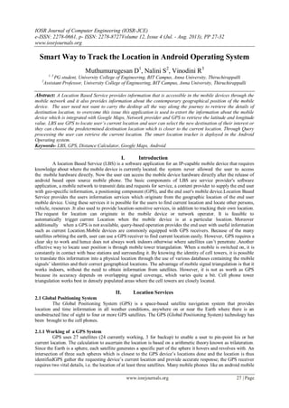 IOSR Journal of Computer Engineering (IOSR-JCE)
e-ISSN: 2278-0661, p- ISSN: 2278-8727Volume 12, Issue 4 (Jul. - Aug. 2013), PP 27-32
www.iosrjournals.org
www.iosrjournals.org 27 | Page
Smart Way to Track the Location in Android Operating System
Muthumurugesan D1
, Nalini S2
, Vinodini R3
1, 3
PG student, University College of Engineering, BIT Campus, Anna University, Thiruchirappalli
2
Assistant Professor, University College of Engineering, BIT Campus, Anna University, Thiruchirappalli
Abstract: A Location Based Service provides information that is accessible in the mobile devices through the
mobile network and it also provides information about the contemporary geographical position of the mobile
device. The user need not want to carry the desktop all the way along the journey to retrieve the details of
destination location, to overcome this issue this application is used to extort the information about the mobile
device which is integrated with Google Maps, Network provider and GPS to retrieve the latitude and longitude
value. LBS use GPS to locate user’s current location and user can select the new destination of their interest or
they can choose the predetermined destination location which is closer to the current location. Through Query
processing the user can retrieve the current location. The smart location tracker is deployed in the Android
Operating system.
Keywords- LBS, GPS, Distance Calculator, Google Maps, Android
I. Introduction
A location Based Service (LBS) is a software application for an IP-capable mobile device that requires
knowledge about where the mobile device is currently located. the system never allowed the user to access
the mobile hardware directly. Now the user can access the mobile device hardware directly after the release of
android based open source mobile phone. The basic components of LBS are service provider's software
application, a mobile network to transmit data and requests for service, a content provider to supply the end user
with geo-specific information, a positioning component (GPS), and the end user's mobile device.Location Based
Service provides the users information services which originate from the geographic location of the end user
mobile device. Using these services it is possible for the users to find current location and locate other persons,
vehicle, resources .It also used to provide location-sensitive services, in addition to tracking their own location.
The request for location can originate in the mobile device or network operator. It is feasible to
automatically trigger current Location when the mobile device is at a particular location. Moreover
additionally when a GPS is not available, query-based operation provides the end user with useful information
such as current Location.Mobile devices are commonly equipped with GPS receivers. Because of the many
satellites orbiting the earth, user can use a GPS receiver to find current location easily. However, GPS requires a
clear sky to work and hence does not always work indoors otherwise where satellites can’t penetrate .Another
effective way to locate user position is through mobile tower triangulation. When a mobile is switched on, it is
constantly in contact with base stations and surrounding it. By knowing the identity of cell towers, it is possible
to translate this information into a physical location through the use of various databases containing the mobile
signals’ identities and their correct geographical locations. The advantage of mobile signal triangulation is that it
works indoors, without the need to obtain information from satellites. However, it is not as worth as GPS
because its accuracy depends on overlapping signal coverage, which varies quite a bit. Cell phone tower
triangulation works best in densely populated areas where the cell towers are closely located.
II. Location Services
2.1 Global Positioning System
The Global Positioning System (GPS) is a space-based satellite navigation system that provides
location and time information in all weather conditions, anywhere on or near the Earth where there is an
unobstructed line of sight to four or more GPS satellites. The GPS (Global Positioning System) technology has
been brought to the cell phones.
2.1.1 Working of a GPS System
GPS uses 27 satellites (24 currently working, 3 for backup) to enable a user to pin-point his or her
current location. The calculation to ascertain the location is based on a arithmetic theory known as trilateration.
Since the Earth is a sphere, each satellite generates a specific part of the sphere it hovers and revolves with. An
intersection of three such spheres which is closest to the GPS device’s locations done and the location is thus
identifiedGPS gather the requesting device’s current location and provide accurate response; the GPS receiver
requires two vital details, i.e. the location of at least three satellites. Many mobile phones like an android mobile
 