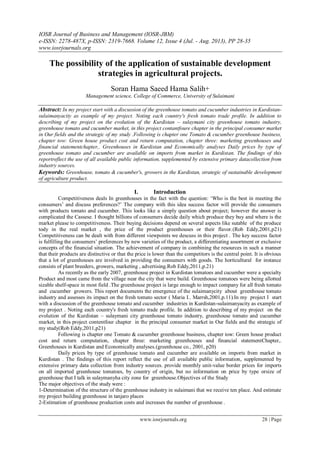 IOSR Journal of Business and Management (IOSR-JBM)
e-ISSN: 2278-487X, p-ISSN: 2319-7668. Volume 12, Issue 4 (Jul. - Aug. 2013), PP 28-35
www.iosrjournals.org
www.iosrjournals.org 28 | Page
The possibility of the application of sustainable development
strategies in agricultural projects.
Soran Hama Saeed Hama Salih+
Management science, College of Commerce, University of Sulaimani
Abstract: In my project start with a discussion of the greenhouse tomato and cucumber industries in Kurdistan-
sulaimanyacity as example of my project. Noting each country's fresh tomato trade profile. In addition to
describing of my project on the evolution of the Kurdistan – sulaymani city greenhouse tomato industry,
greenhouse tomato and cucumber market, in this project contantfoure chapter in the principal consumer market
in Our fields and the strategic of my study .Following is chapter one Tomato & cucumber greenhouse business,
chapter tow: Green house product cost and return computation, chapter three: marketing greenhouses and
financial statementchapter,. Greenhouses in Kurdistan and Economically analyses Daily prices by type of
greenhouse tomato and cucumber are available on imports from market in Kurdistan. The findings of this
reportreflect the use of all available public information, supplemented by extensive primary datacollection from
industry sources.
Keywords: Greenhouse, tomato & cucumber's, growers in the Kurdistan, strategic of sustainable development
of agriculture product.
I. Introduction
Competitiveness deals In greenhouses in the fact with the question: ‘Who is the best in meeting the
consumers’ and discuss preferences?’ The company with this idea success factor will provide the consumers
with products tomato and cucumber. This looks like a simply question about project; however the answer is
complicated the Cassese. I thought billions of consumers decide daily which produce they buy and where is the
market please to competitiveness. Their buying decisions depend on several aspects like sutable of the produce
tody in the real market , the price of the product greenhouses or their flavor.(Rob Eddy,2001,p21)
Competitiveness can be dealt with from different viewpoints we descuss in this project . The key success factor
is fulfilling the consumers’ preferences by new varieties of the product, a differentiating assortment or exclusive
concepts of the financial situation. The achievement of company in combining the resources in such a manner
that their products are distinctive or that the price is lower than the competitors is the central point. It is obvious
that a lot of greenhouses are involved in providing the consumers with goods. The horticultural for instance
consists of plant breeders, growers, marketing , advertising.Rob Eddy,2011,p.21)
As recently as the early 2007, greenhouse project in Kurdistan tomatoes and cucumber were a specialty
Product and most came from the village near the city that were build. Greenhouse tomatoes were being allotted
sizable shelf-space in most field .The greenhouse project is large enough to impact company for all fresh tomato
and cucumber growers. This report documents the emergence of the sulaimanycity about greenhouse tomato
industry and assesses its impact on the fresh tomato sector ( Maria I.. Marrsh,2001,p.11).In my project I start
with a discussion of the greenhouse tomato and cucumber industries in Kurdistan-sulaimanyacity as example of
my project . Noting each country's fresh tomato trade profile. In addition to describing of my project on the
evolution of the Kurdistan – sulaymani city greenhouse tomato industry, greenhouse tomato and cucumber
market, in this project contentfour chapter in the principal consumer market in Our fields and the strategic of
my study)Rob Eddy,2011,p21)
Following is chapter one Tomato & cucumber greenhouse business, chapter tow: Green house product
cost and return computation, chapter three: marketing greenhouses and financial statementChapter,.
Greenhouses in Kurdistan and Economically analyses.(greenhouse co., 2001, p20)
Daily prices by type of greenhouse tomato and cucumber are available on imports from market in
Kurdistan . The findings of this report reflect the use of all available public information, supplemented by
extensive primary data collection from industry sources. provide monthly unit-value border prices for imports
on all imported greenhouse tomatoes, by country of origin, but no information on price by type orsize of
greenhouse that I talk in sulaymanyha city zone for greenhouse.Objectives of the Study
The major objectives of the study were :
1-Determination of the structure of the greenhouse industry in sulaimani that we receive ten place. And estimate
my project building greenhouse in tanjaro places
2-Estimation of greenhouse production costs and increases the number of greenhouse .
 