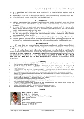 Appraisal Study Of Brts Surat-A Sustainable Urban Transport
DOI: 10.9790/1684-124XXXXX www.iosrjournals.org 36 | Page
2) BRTS stops fails to cover certain major access locations over the route where large passenger traffic is
observed.
3) Private vehicle holders seek for parking facility and quick connectivity at the stops to ease their modal shift.
4) Perception of people to spend money rather than walking even 200 m.
V. Suggestions
1) Operation of all phases of BRTS in the city could result in more number of passengers having their origins
from farther locations and destinations over the selected route and certainly could increase the Bus
occupancy.
2) Re-locating BRT stops at certain major access points where large passenger traffic is observed or by
shifting of some stops towards the junction by marginal distance as by decreasing even 100 m walking
distance might attract more passengers than before.
3) Provision for the passenger in the bus such that passenger can indicate to the driver for his alighting station
as it will avoid unnecessary stoppage time and consumption of energy at intermediate stops where no
passengers are likely to board or alight.
4) Strict enforcement of law encouraging metered rickshaw once the project starts operating in the entire city.
5) Provision of Digital Indicators outside the BRT stop which could guide them regarding the arrival and
departure of bus, might attract more passengers than before as per the perception found during the survey.
Acknowledgement
We would like to take this opportunity to bestow our acknowledgements to all the persons who have
directly or indirectly been involved with us in making our project feasible and to run it up into a successful piece
of work.
It is the product of many hands, and countless hours from many people. Our thanks go to all those who
helped, whether through their comments, feedback, edits or suggestions. We express a deep sense of gratitude to
the Head of the Civil Department, Prof. Kamlesh Gandhi for providing a suitable environment, where we
can implement our work. Moreover, we would like to thank our guide DR. N .C. SHAH, Asst. Prof. Rinkal
Patel, Asst. Prof. Mehul Patel and Asst. Prof. ApurvaSutharwho has helped us throughout our project
development.
References
[1] AbsarAlam and Faisal Ahmed (2013),” Urban Transport Systems and Congestion: A case study of Indian
cities”.Available:trid.trb.org/view.aspx?id=1298722
[2] AdvaniMukti, Srirama B., Pathan S. K.(2008) - Improvement in Transit service using GIS- Case study of
BhavnagarAvailable:http://www.academia.edu/7604699/Improvement_in_Transit_Service_using_GIS__Case_study_of_Bhavnagar
_State_TransportDepot
[3] ChaurasiaDevarshi (2014), “Bus Rapid Transit System (BRTS): A Sustainable Way of City Transport (Case Study of Bhopal
BRTS)”.Available: http://www.ijeat.org/attachments/File/v3i4/D2807043414.pdf
[4] JaiswalAnuj, Sharma Ashutosh, Yadu Krishnan (2012),”Potential Of Bus Rapid Transit System: A Case Study Of Ahmedabad”
Available:http://www.technicaljournalsonline.com/ijaers/VOL%20I/IJAERS%20VOL%20I%20ISSUE%20III%20APRIL%20JUN
E%202012/169.pdf
[5] KandyaAnurag, KolliNarendrareddy, Manju Mohan, Pathan S K., PandeySucheta (2011), “Dynamics of Urbanization and its
Impact on Land-Use/Land-Cover: A Case Study of Megacity Delhi”Available:
http://www.scirp.org/journal/PaperInformation.aspx?PaperID=8286
[6] Yim Y.B. (2006), “Smart Feeder Bus Service: Consumer Research &Design”Available:
http://scholarcommons.usf.edu/jpt/vol9/iss1/5/
[7] TaralShukla,Asso.Prof.ManjiriAkalkotkar,” Organizing the Role of the Intermediate Public Transport Sector: Focus on auto
rickshaw services.” CEPT University, Ahmedabad, Gujarat, 2012.
[8] “Detailed Project Report of Surat BRTS”, CEPT University, Ahemedabad, Gujarat, 2008.
[9] “Comprehensive Mobility Plan of Surat City”, CEPT University, Ahemedabad, Gujarat, 2008.
Authors
Shah Shaishav D1
, IVYear,
B.TECH Civil Engineering,
ChhotubhaiGopalbhai Patel Institute of Technology,
Uka Tarsadia University,
Surat-Gujarat,
India.
Email: shaishavdshah@gmail.com
Contact: +919558319452
 