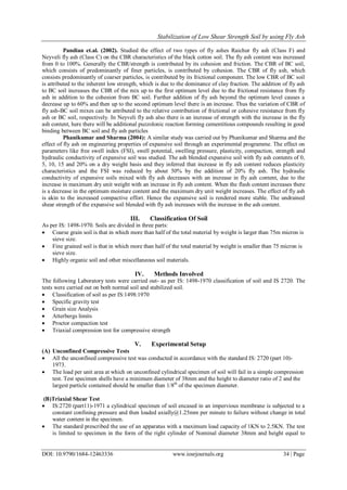 Stabilization of Low Shear Strength Soil by using Fly Ash
DOI: 10.9790/1684-12463336 www.iosrjournals.org 34 | Page
Pandian et.al. (2002). Studied the effect of two types of fly ashes Raichur fly ash (Class F) and
Neyveli fly ash (Class C) on the CBR characteristics of the black cotton soil. The fly ash content was increased
from 0 to 100%. Generally the CBR/strength is contributed by its cohesion and friction. The CBR of BC soil,
which consists of predominantly of finer particles, is contributed by cohesion. The CBR of fly ash, which
consists predominantly of coarser particles, is contributed by its frictional component. The low CBR of BC soil
is attributed to the inherent low strength, which is due to the dominance of clay fraction. The addition of fly ash
to BC soil increases the CBR of the mix up to the first optimum level due to the frictional resistance from fly
ash in addition to the cohesion from BC soil. Further addition of fly ash beyond the optimum level causes a
decrease up to 60% and then up to the second optimum level there is an increase. Thus the variation of CBR of
fly ash-BC soil mixes can be attributed to the relative contribution of frictional or cohesive resistance from fly
ash or BC soil, respectively. In Neyveli fly ash also there is an increase of strength with the increase in the fly
ash content, here there will be additional puzzolonic reaction forming cementitious compounds resulting in good
binding between BC soil and fly ash particles
Phanikumar and Sharma (2004): A similar study was carried out by Phanikumar and Sharma and the
effect of fly ash on engineering properties of expansive soil through an experimental programme. The effect on
parameters like free swell index (FSI), swell potential, swelling pressure, plasticity, compaction, strength and
hydraulic conductivity of expansive soil was studied. The ash blended expansive soil with fly ash contents of 0,
5, 10, 15 and 20% on a dry weight basis and they inferred that increase in fly ash content reduces plasticity
characteristics and the FSI was reduced by about 50% by the addition of 20% fly ash. The hydraulic
conductivity of expansive soils mixed with fly ash decreases with an increase in fly ash content, due to the
increase in maximum dry unit weight with an increase in fly ash content. When the flash content increases there
is a decrease in the optimum moisture content and the maximum dry unit weight increases. The effect of fly ash
is akin to the increased compactive effort. Hence the expansive soil is rendered more stable. The undrained
shear strength of the expansive soil blended with fly ash increases with the increase in the ash content.
III. Classification Of Soil
As per IS: 1498-1970. Soils are divided in three parts:
 Coarse grain soil is that in which more than half of the total material by weight is larger than 75m micron is
sieve size.
 Fine grained soil is that in which more than half of the total material by weight is smaller than 75 micron is
sieve size.
 Highly organic soil and other miscellaneous soil materials.
IV. Methods Involved
The following Laboratory tests were carried out- as per IS: 1498-1970 classification of soil and IS 2720. The
tests were carried out on both normal soil and stabilized soil.
 Classification of soil as per IS:1498:1970
 Specific gravity test
 Grain size Analysis
 Atterbergs limits
 Proctor compaction test
 Triaxial compression test for compressive strength
V. Experimental Setup
(A) Unconfined Compressive Tests
 All the unconfined compressive test was conducted in accordance with the standard IS: 2720 (part 10)-
1973.
 The load per unit area at which on unconfined cylindrical specimen of soil will fail in a simple compression
test. Test specimen shells have a minimum diameter of 38mm and the height to diameter ratio of 2 and the
largest particle contained should be smaller than 1/8th
of the specimen diameter.
(B)Triaxial Shear Test
 IS:2720 (part11)-1971 a cylindrical specimen of soil encased in an impervious membrane is subjected to a
constant confining pressure and then loaded axially@1.25mm per minute to failure without change in total
water content in the specimen.
 The standard prescribed the use of an apparatus with a maximum load capacity of 1KN to 2.5KN. The test
is limited to specimen in the form of the right cylinder of Nominal diameter 38mm and height equal to
 